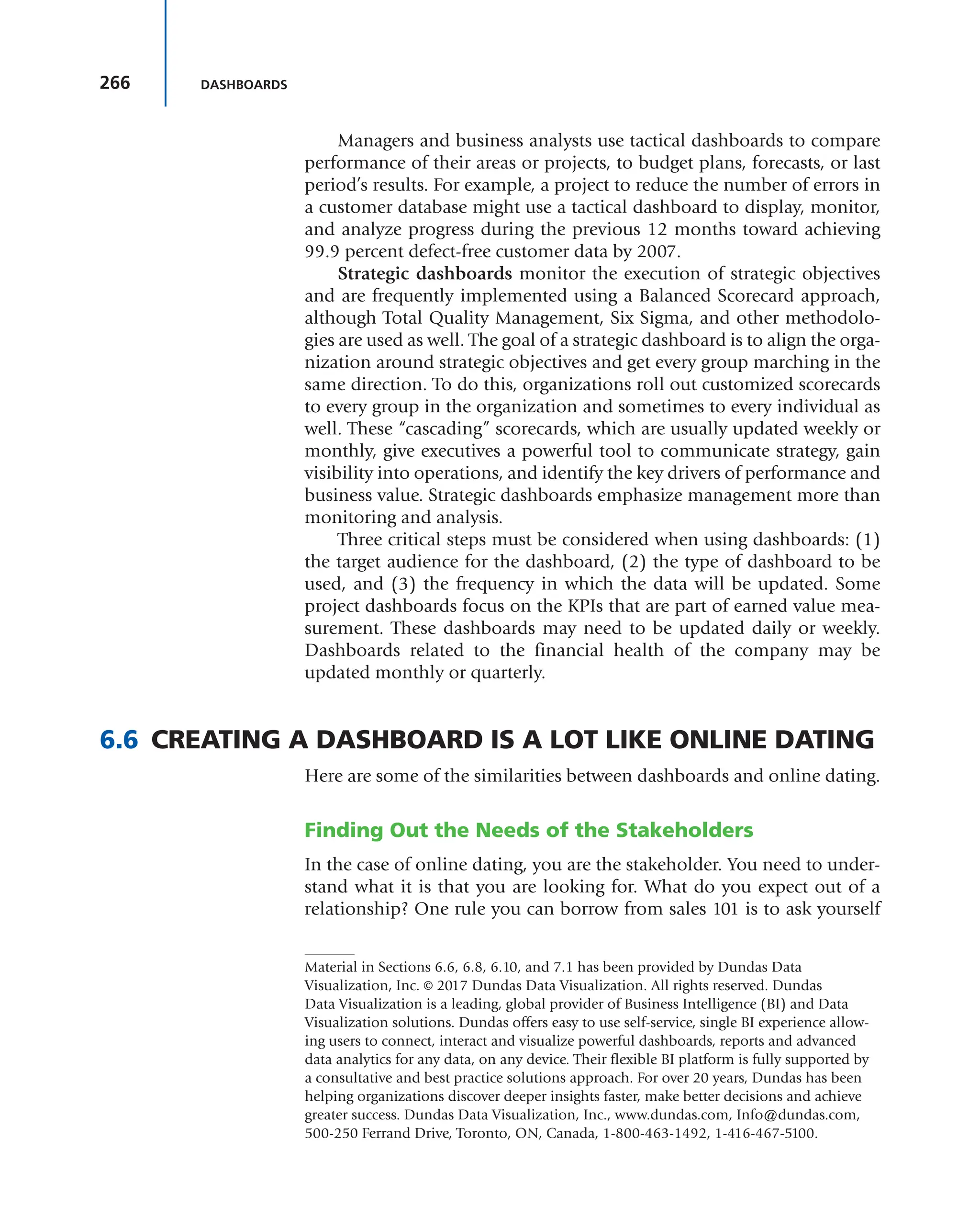 266 DASHBOARDS
Managers and business analysts use tactical dashboards to compare
performance of their areas or projects, to budget plans, forecasts, or last
period’s results. For example, a project to reduce the number of errors in
a customer database might use a tactical dashboard to display, monitor,
and analyze progress during the previous 12 months toward achieving
99.9 percent defect-free customer data by 2007.
Strategic dashboards monitor the execution of strategic objectives
and are frequently implemented using a Balanced Scorecard approach,
although Total Quality Management, Six Sigma, and other methodolo-
gies are used as well. The goal of a strategic dashboard is to align the orga-
nization around strategic objectives and get every group marching in the
same direction. To do this, organizations roll out customized scorecards
to every group in the organization and sometimes to every individual as
well. These “cascading” scorecards, which are usually updated weekly or
monthly, give executives a powerful tool to communicate strategy, gain
visibility into operations, and identify the key drivers of performance and
business value. Strategic dashboards emphasize management more than
monitoring and analysis.
Three critical steps must be considered when using dashboards: (1)
the target audience for the dashboard, (2) the type of dashboard to be
used, and (3) the frequency in which the data will be updated. Some
project dashboards focus on the KPIs that are part of earned value mea-
surement. These dashboards may need to be updated daily or weekly.
Dashboards related to the financial health of the company may be
updated monthly or quarterly.
6.6 CREATING A DASHBOARD IS A LOT LIKE ONLINE DATING
Here are some of the similarities between dashboards and online dating.
Finding Out the Needs of the Stakeholders
In the case of online dating, you are the stakeholder. You need to under-
stand what it is that you are looking for. What do you expect out of a
relationship? One rule you can borrow from sales 101 is to ask yourself
Material in Sections 6.6, 6.8, 6.10, and 7.1 has been provided by Dundas Data
Visualization, Inc. © 2017 Dundas Data Visualization. All rights reserved. Dundas
Data Visualization is a leading, global provider of Business Intelligence (BI) and Data
Visualization solutions. Dundas offers easy to use self-service, single BI experience allow-
ing users to connect, interact and visualize powerful dashboards, reports and advanced
data analytics for any data, on any device. Their flexible BI platform is fully supported by
a consultative and best practice solutions approach. For over 20 years, Dundas has been
helping organizations discover deeper insights faster, make better decisions and achieve
greater success. Dundas Data Visualization, Inc., www.dundas.com, Info@dundas.com,
500-250 Ferrand Drive, Toronto, ON, Canada, 1-800-463-1492, 1-416-467-5100.
 