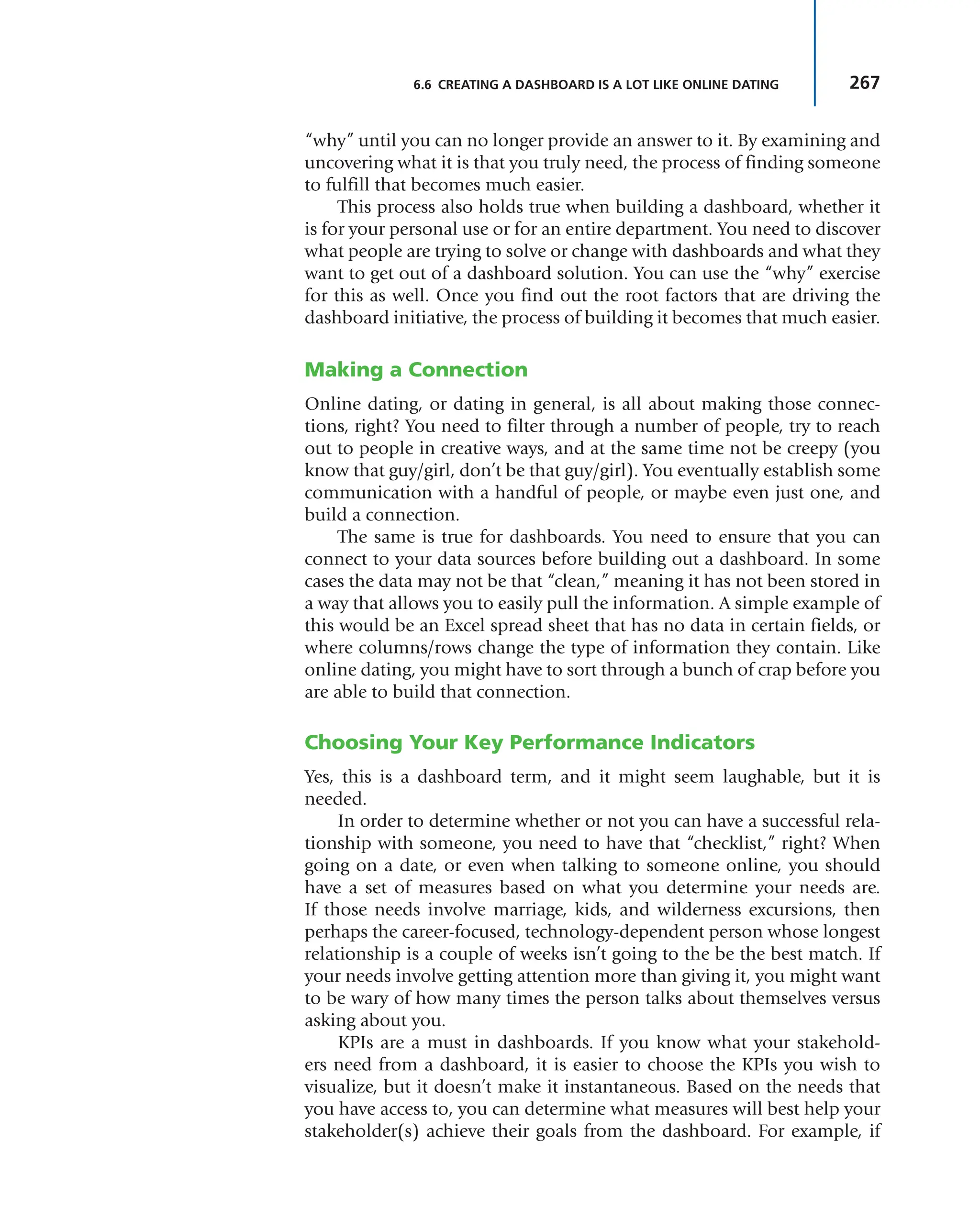 267
6.6 CREATING A DASHBOARD IS A LOT LIKE ONLINE DATING
“why” until you can no longer provide an answer to it. By examining and
uncovering what it is that you truly need, the process of finding someone
to fulfill that becomes much easier.
This process also holds true when building a dashboard, whether it
is for your personal use or for an entire department. You need to discover
what people are trying to solve or change with dashboards and what they
want to get out of a dashboard solution. You can use the “why” exercise
for this as well. Once you find out the root factors that are driving the
dashboard initiative, the process of building it becomes that much easier.
Making a Connection
Online dating, or dating in general, is all about making those connec-
tions, right? You need to filter through a number of people, try to reach
out to people in creative ways, and at the same time not be creepy (you
know that guy/girl, don’t be that guy/girl). You eventually establish some
communication with a handful of people, or maybe even just one, and
build a connection.
The same is true for dashboards. You need to ensure that you can
connect to your data sources before building out a dashboard. In some
cases the data may not be that “clean,” meaning it has not been stored in
a way that allows you to easily pull the information. A simple example of
this would be an Excel spread sheet that has no data in certain fields, or
where columns/rows change the type of information they contain. Like
online dating, you might have to sort through a bunch of crap before you
are able to build that connection.
Choosing Your Key Performance Indicators
Yes, this is a dashboard term, and it might seem laughable, but it is
needed.
In order to determine whether or not you can have a successful rela-
tionship with someone, you need to have that “checklist,” right? When
going on a date, or even when talking to someone online, you should
have a set of measures based on what you determine your needs are.
If those needs involve marriage, kids, and wilderness excursions, then
perhaps the career-focused, technology-dependent person whose longest
relationship is a couple of weeks isn’t going to the be the best match. If
your needs involve getting attention more than giving it, you might want
to be wary of how many times the person talks about themselves versus
asking about you.
KPIs are a must in dashboards. If you know what your stakehold-
ers need from a dashboard, it is easier to choose the KPIs you wish to
visualize, but it doesn’t make it instantaneous. Based on the needs that
you have access to, you can determine what measures will best help your
stakeholder(s) achieve their goals from the dashboard. For example, if
 