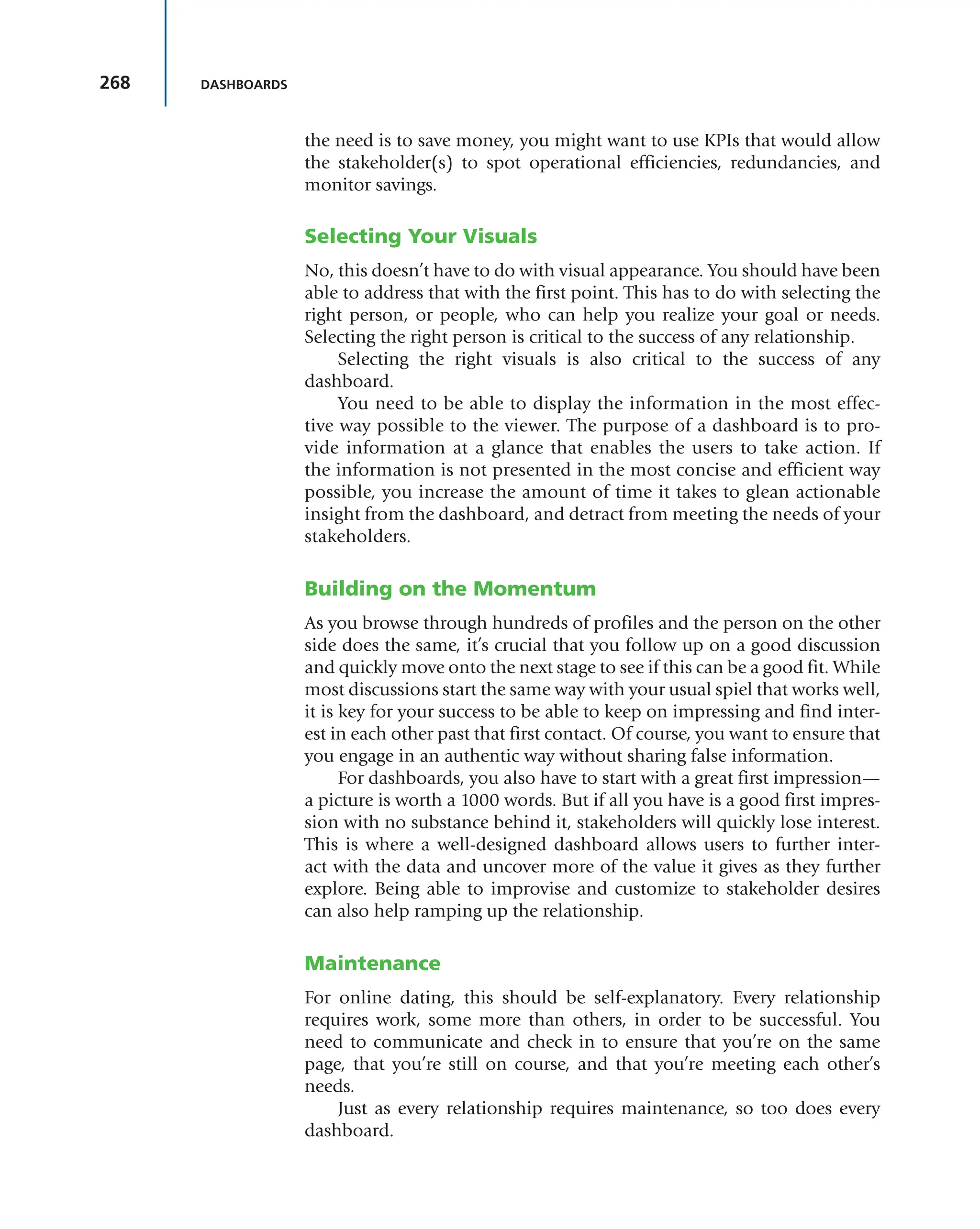268 DASHBOARDS
the need is to save money, you might want to use KPIs that would allow
the stakeholder(s) to spot operational efficiencies, redundancies, and
monitor savings.
Selecting Your Visuals
No, this doesn’t have to do with visual appearance. You should have been
able to address that with the first point. This has to do with selecting the
right person, or people, who can help you realize your goal or needs.
Selecting the right person is critical to the success of any relationship.
Selecting the right visuals is also critical to the success of any
dashboard.
You need to be able to display the information in the most effec-
tive way possible to the viewer. The purpose of a dashboard is to pro-
vide information at a glance that enables the users to take action. If
the information is not presented in the most concise and efficient way
possible, you increase the amount of time it takes to glean actionable
insight from the dashboard, and detract from meeting the needs of your
stakeholders.
Building on the Momentum
As you browse through hundreds of profiles and the person on the other
side does the same, it’s crucial that you follow up on a good discussion
and quickly move onto the next stage to see if this can be a good fit. While
most discussions start the same way with your usual spiel that works well,
it is key for your success to be able to keep on impressing and find inter-
est in each other past that first contact. Of course, you want to ensure that
you engage in an authentic way without sharing false information.
For dashboards, you also have to start with a great first impression—
a picture is worth a 1000 words. But if all you have is a good first impres-
sion with no substance behind it, stakeholders will quickly lose interest.
This is where a well-designed dashboard allows users to further inter-
act with the data and uncover more of the value it gives as they further
explore. Being able to improvise and customize to stakeholder desires
can also help ramping up the relationship.
Maintenance
For online dating, this should be self-explanatory. Every relationship
requires work, some more than others, in order to be successful. You
need to communicate and check in to ensure that you’re on the same
page, that you’re still on course, and that you’re meeting each other’s
needs.
Just as every relationship requires maintenance, so too does every
dashboard.
 