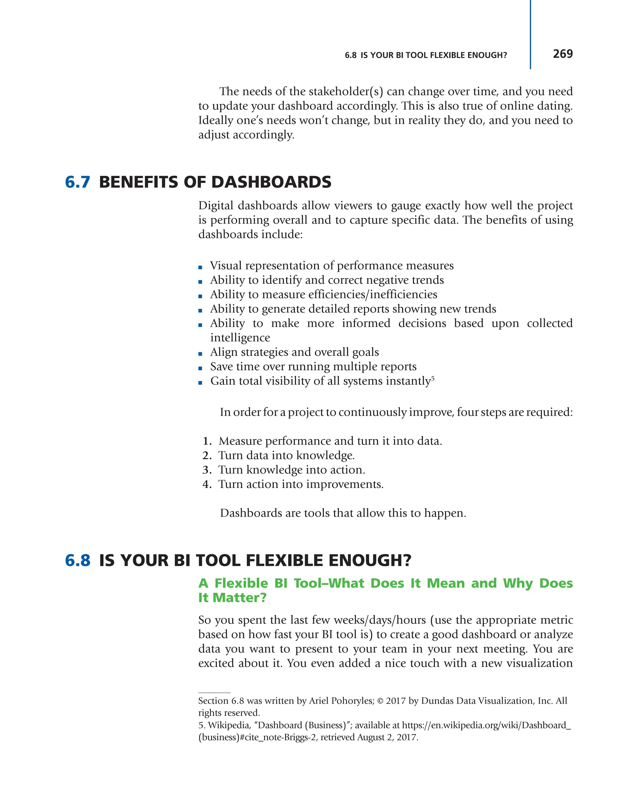 269
6.8 IS YOUR BI TOOL FLEXIBLE ENOUGH?
The needs of the stakeholder(s) can change over time, and you need
to update your dashboard accordingly. This is also true of online dating.
Ideally one’s needs won’t change, but in reality they do, and you need to
adjust accordingly.
6.7 BENEFITS OF DASHBOARDS
Digital dashboards allow viewers to gauge exactly how well the project
is performing overall and to capture specific data. The benefits of using
dashboards include:
■ Visual representation of performance measures
■ Ability to identify and correct negative trends
■ Ability to measure efficiencies/inefficiencies
■ Ability to generate detailed reports showing new trends
■ Ability to make more informed decisions based upon collected
intelligence
■ Align strategies and overall goals
■ Save time over running multiple reports
■ Gain total visibility of all systems instantly5
In order for a project to continuously improve, four steps are required:
1. Measure performance and turn it into data.
2. Turn data into knowledge.
3. Turn knowledge into action.
4. Turn action into improvements.
Dashboards are tools that allow this to happen.
6.8 IS YOUR BI TOOL FLEXIBLE ENOUGH?
A Flexible BI Tool–What Does It Mean and Why Does
It Matter?
So you spent the last few weeks/days/hours (use the appropriate metric
based on how fast your BI tool is) to create a good dashboard or analyze
data you want to present to your team in your next meeting. You are
excited about it. You even added a nice touch with a new visualization
5. Wikipedia, “Dashboard (Business)”; available at https://en.wikipedia.org/wiki/Dashboard_
(business)#cite_note-Briggs-2, retrieved August 2, 2017.
Section 6.8 was written by Ariel Pohoryles; © 2017 by Dundas Data Visualization, Inc. All
rights reserved.
 