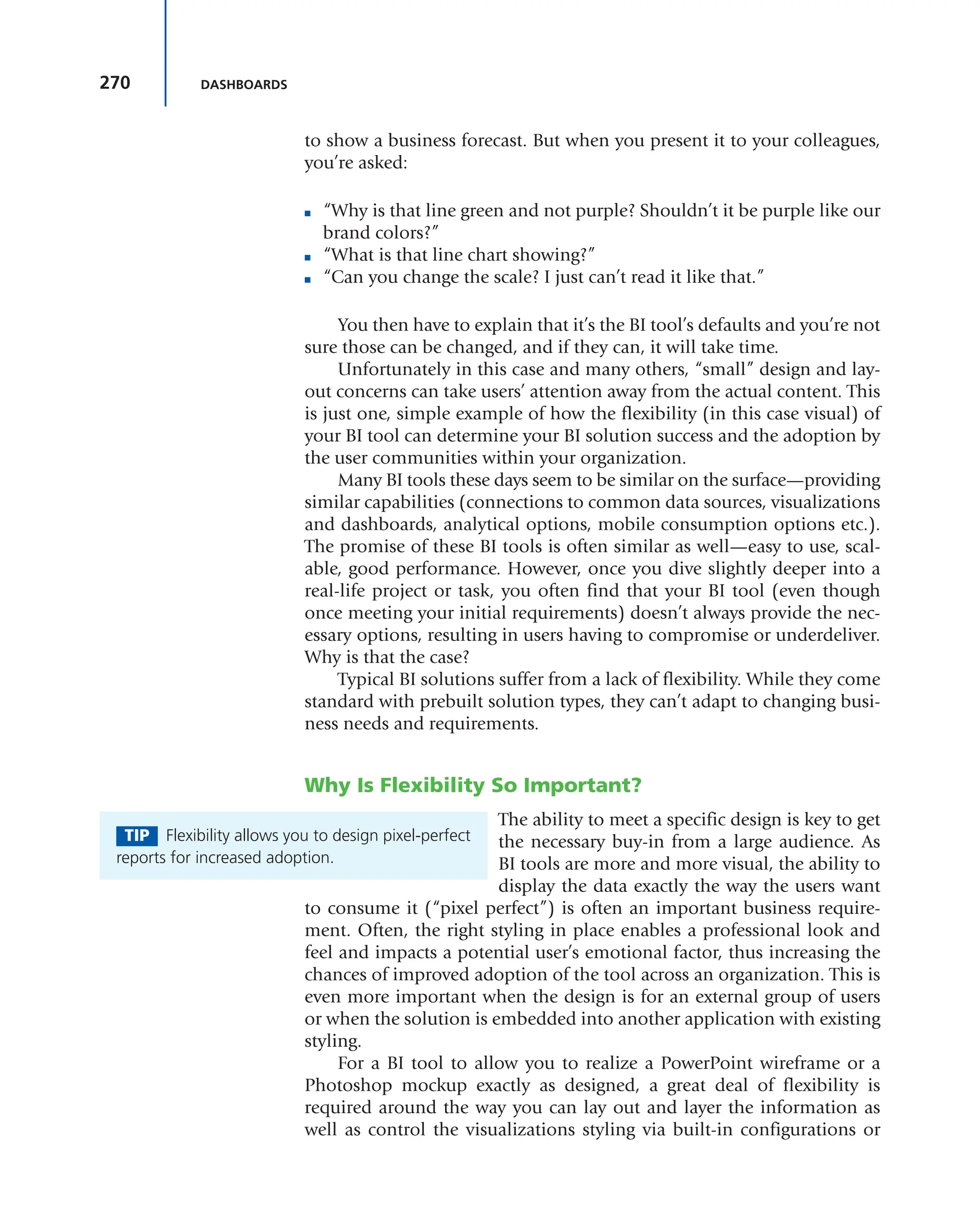 270 DASHBOARDS
to show a business forecast. But when you present it to your colleagues,
you’re asked:
■ “Why is that line green and not purple? Shouldn’t it be purple like our
brand colors?”
■ “What is that line chart showing?”
■ “Can you change the scale? I just can’t read it like that.”
You then have to explain that it’s the BI tool’s defaults and you’re not
sure those can be changed, and if they can, it will take time.
Unfortunately in this case and many others, “small” design and lay-
out concerns can take users’ attention away from the actual content. This
is just one, simple example of how the flexibility (in this case visual) of
your BI tool can determine your BI solution success and the adoption by
the user communities within your organization.
Many BI tools these days seem to be similar on the surface—providing
similar capabilities (connections to common data sources, visualizations
and dashboards, analytical options, mobile consumption options etc.).
The promise of these BI tools is often similar as well—easy to use, scal-
able, good performance. However, once you dive slightly deeper into a
real-life project or task, you often find that your BI tool (even though
once meeting your initial requirements) doesn’t always provide the nec-
essary options, resulting in users having to compromise or underdeliver.
Why is that the case?
Typical BI solutions suffer from a lack of flexibility. While they come
standard with prebuilt solution types, they can’t adapt to changing busi-
ness needs and requirements.
Why Is Flexibility So Important?
The ability to meet a specific design is key to get
the necessary buy-in from a large audience. As
BI tools are more and more visual, the ability to
display the data exactly the way the users want
to consume it (“pixel perfect”) is often an important business require-
ment. Often, the right styling in place enables a professional look and
feel and impacts a potential user’s emotional factor, thus increasing the
chances of improved adoption of the tool across an organization. This is
even more important when the design is for an external group of users
or when the solution is embedded into another application with existing
styling.
For a BI tool to allow you to realize a PowerPoint wireframe or a
Photoshop mockup exactly as designed, a great deal of flexibility is
required around the way you can lay out and layer the information as
well as control the visualizations styling via built-in configurations or
TIP Flexibility allows you to design pixel-perfect
reports for increased adoption.
 