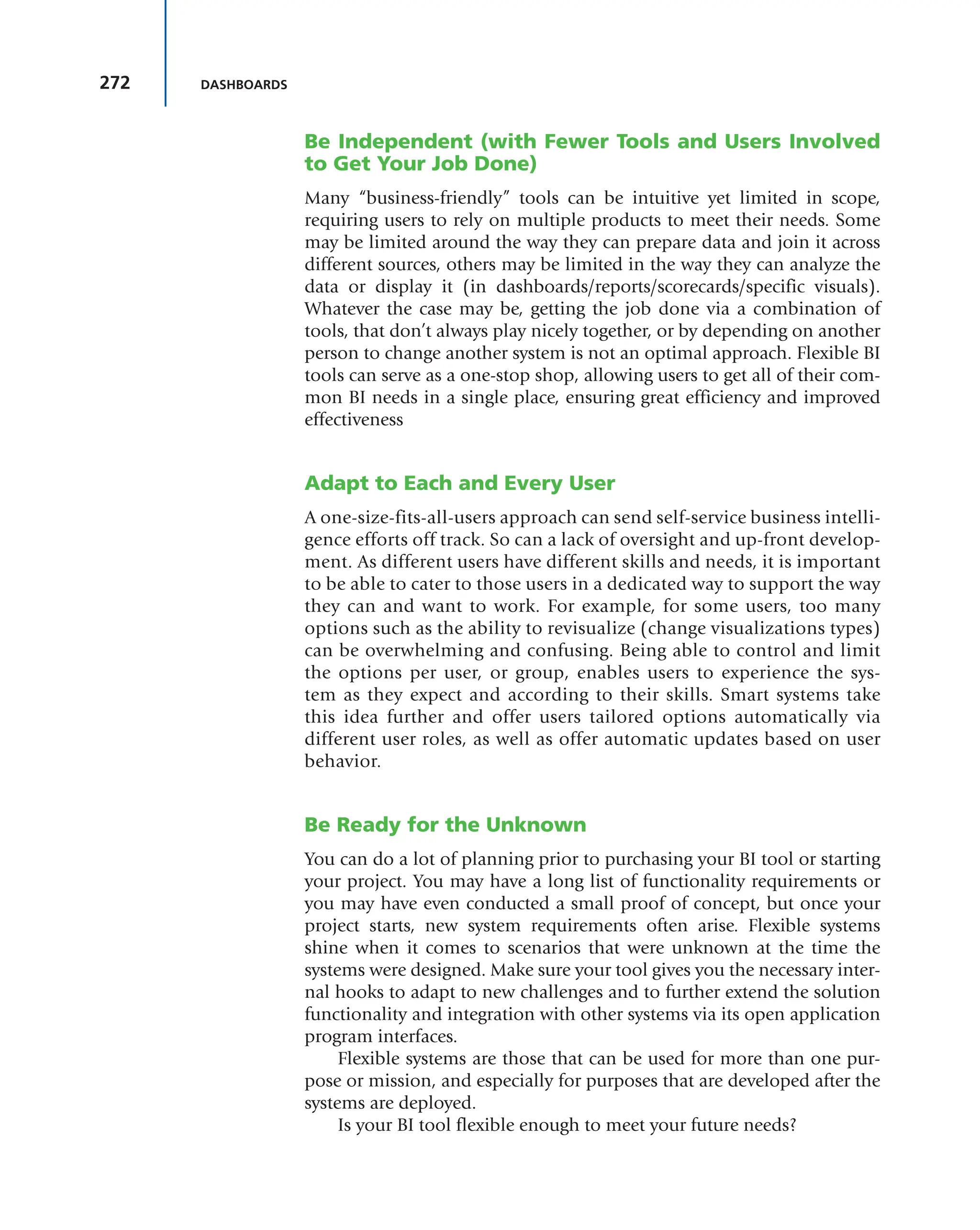 272 DASHBOARDS
Be Independent (with Fewer Tools and Users Involved
to Get Your Job Done)
Many “business-friendly” tools can be intuitive yet limited in scope,
requiring users to rely on multiple products to meet their needs. Some
may be limited around the way they can prepare data and join it across
different sources, others may be limited in the way they can analyze the
data or display it (in dashboards/reports/scorecards/specific visuals).
Whatever the case may be, getting the job done via a combination of
tools, that don’t always play nicely together, or by depending on another
person to change another system is not an optimal approach. Flexible BI
tools can serve as a one-stop shop, allowing users to get all of their com-
mon BI needs in a single place, ensuring great efficiency and improved
effectiveness
Adapt to Each and Every User
A one-size-fits-all-users approach can send self-service business intelli-
gence efforts off track. So can a lack of oversight and up-front develop-
ment. As different users have different skills and needs, it is important
to be able to cater to those users in a dedicated way to support the way
they can and want to work. For example, for some users, too many
options such as the ability to revisualize (change visualizations types)
can be overwhelming and confusing. Being able to control and limit
the options per user, or group, enables users to experience the sys-
tem as they expect and according to their skills. Smart systems take
this idea further and offer users tailored options automatically via
different user roles, as well as offer automatic updates based on user
behavior.
Be Ready for the Unknown
You can do a lot of planning prior to purchasing your BI tool or starting
your project. You may have a long list of functionality requirements or
you may have even conducted a small proof of concept, but once your
project starts, new system requirements often arise. Flexible systems
shine when it comes to scenarios that were unknown at the time the
systems were designed. Make sure your tool gives you the necessary inter-
nal hooks to adapt to new challenges and to further extend the solution
functionality and integration with other systems via its open application
program interfaces.
Flexible systems are those that can be used for more than one pur-
pose or mission, and especially for purposes that are developed after the
systems are deployed.
Is your BI tool flexible enough to meet your future needs?
 