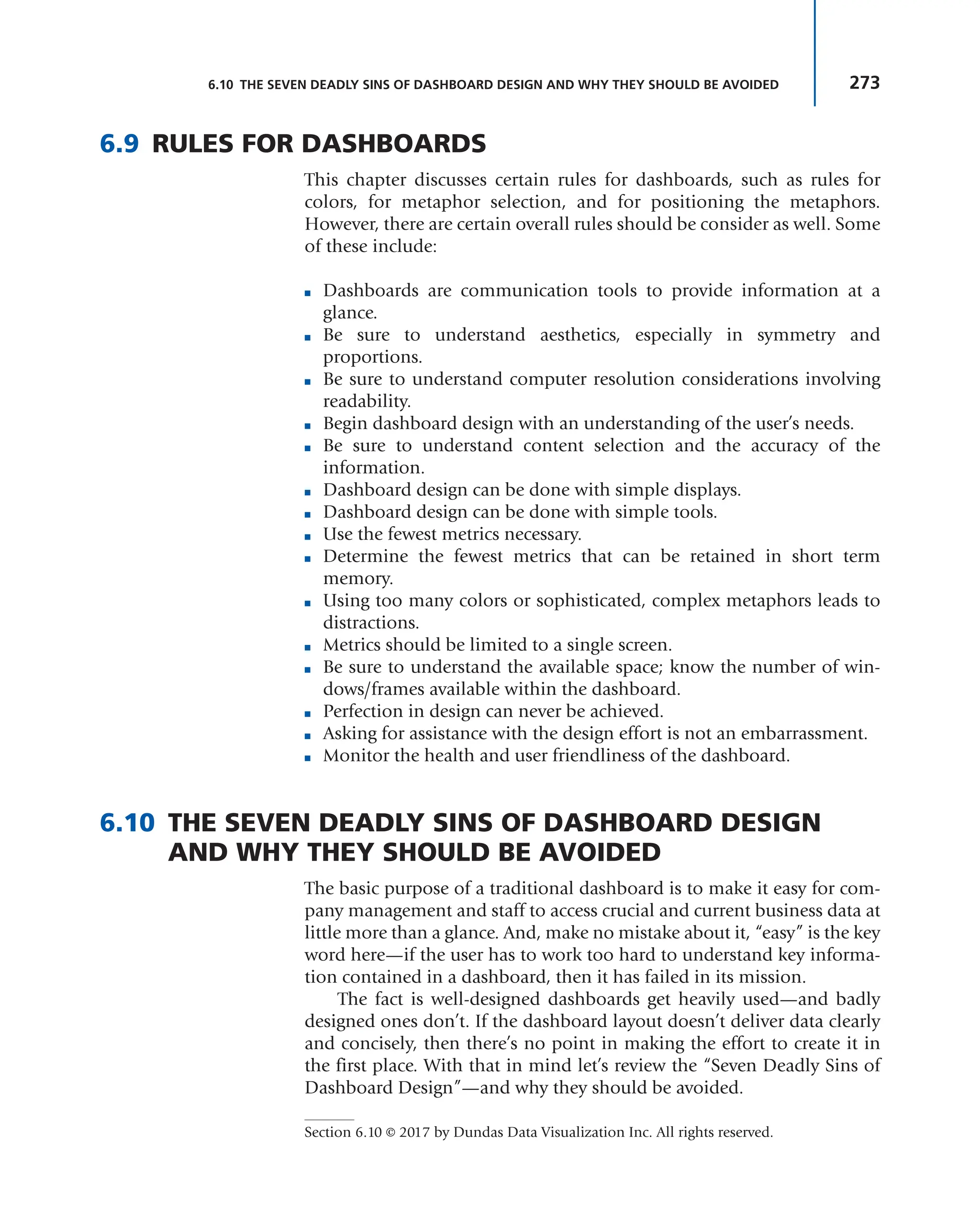 273
6.10 THE SEVEN DEADLY SINS OF DASHBOARD DESIGN AND WHY THEY SHOULD BE AVOIDED
6.9 RULES FOR DASHBOARDS
This chapter discusses certain rules for dashboards, such as rules for
colors, for metaphor selection, and for positioning the metaphors.
However, there are certain overall rules should be consider as well. Some
of these include:
■ Dashboards are communication tools to provide information at a
glance.
■ Be sure to understand aesthetics, especially in symmetry and
proportions.
■ Be sure to understand computer resolution considerations involving
readability.
■ Begin dashboard design with an understanding of the user’s needs.
■ Be sure to understand content selection and the accuracy of the
information.
■ Dashboard design can be done with simple displays.
■ Dashboard design can be done with simple tools.
■ Use the fewest metrics necessary.
■ Determine the fewest metrics that can be retained in short term
memory.
■ Using too many colors or sophisticated, complex metaphors leads to
distractions.
■ Metrics should be limited to a single screen.
■ Be sure to understand the available space; know the number of win-
dows/frames available within the dashboard.
■ Perfection in design can never be achieved.
■ Asking for assistance with the design effort is not an embarrassment.
■ Monitor the health and user friendliness of the dashboard.
6.10 THE SEVEN DEADLY SINS OF DASHBOARD DESIGN
AND WHY THEY SHOULD BE AVOIDED
The basic purpose of a traditional dashboard is to make it easy for com-
pany management and staff to access crucial and current business data at
little more than a glance. And, make no mistake about it, “easy” is the key
word here—if the user has to work too hard to understand key informa-
tion contained in a dashboard, then it has failed in its mission.
The fact is well-designed dashboards get heavily used—and badly
designed ones don’t. If the dashboard layout doesn’t deliver data clearly
and concisely, then there’s no point in making the effort to create it in
the first place. With that in mind let’s review the “Seven Deadly Sins of
Dashboard Design”—and why they should be avoided.
Section 6.10 © 2017 by Dundas Data Visualization Inc. All rights reserved.
 