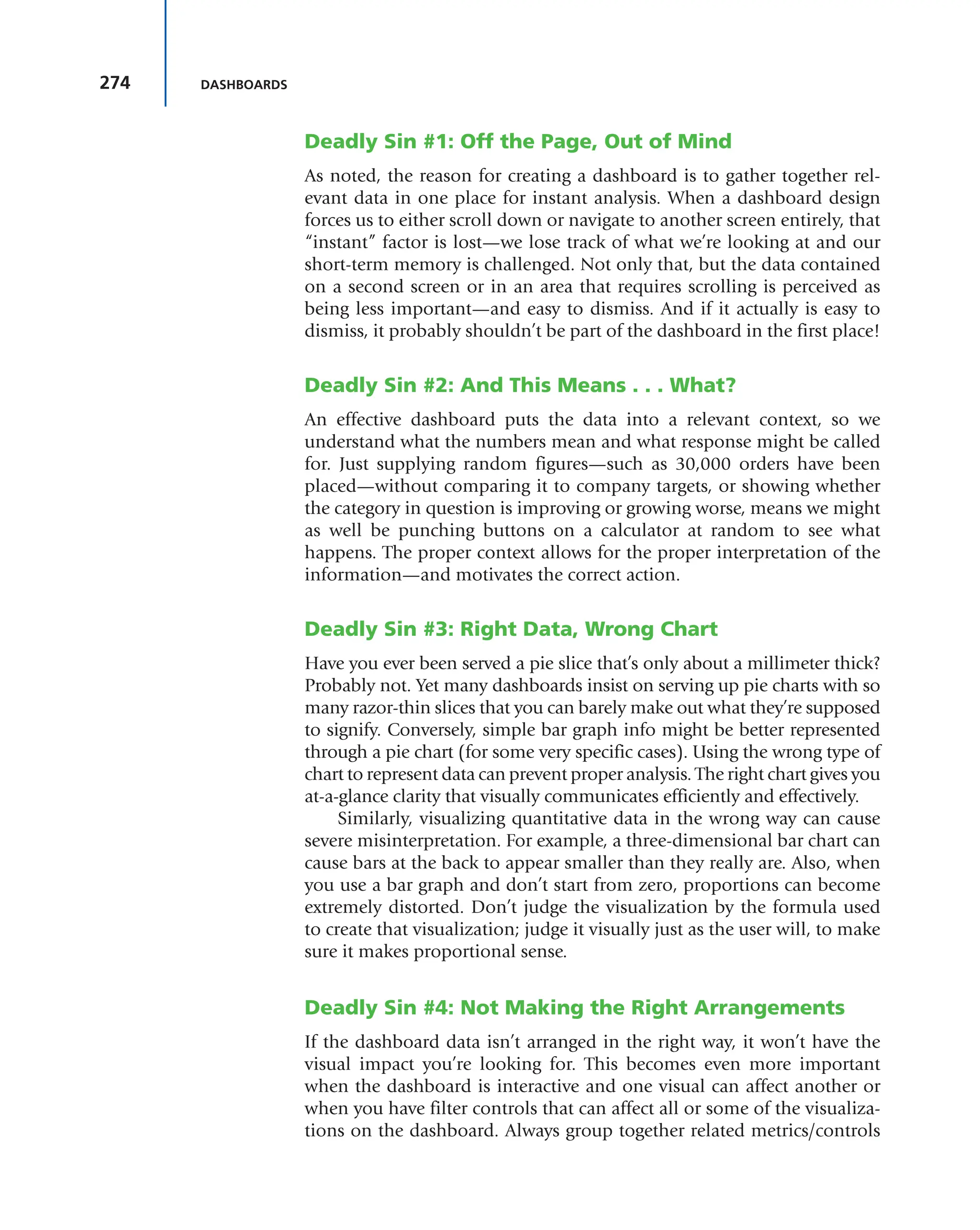274 DASHBOARDS
Deadly Sin #1: Off the Page, Out of Mind
As noted, the reason for creating a dashboard is to gather together rel-
evant data in one place for instant analysis. When a dashboard design
forces us to either scroll down or navigate to another screen entirely, that
“instant” factor is lost—we lose track of what we’re looking at and our
short-term memory is challenged. Not only that, but the data contained
on a second screen or in an area that requires scrolling is perceived as
being less important—and easy to dismiss. And if it actually is easy to
dismiss, it probably shouldn’t be part of the dashboard in the first place!
Deadly Sin #2: And This Means . . . What?
An effective dashboard puts the data into a relevant context, so we
understand what the numbers mean and what response might be called
for. Just supplying random figures—such as 30,000 orders have been
placed—without comparing it to company targets, or showing whether
the category in question is improving or growing worse, means we might
as well be punching buttons on a calculator at random to see what
happens. The proper context allows for the proper interpretation of the
information—and motivates the correct action.
Deadly Sin #3: Right Data, Wrong Chart
Have you ever been served a pie slice that’s only about a millimeter thick?
Probably not. Yet many dashboards insist on serving up pie charts with so
many razor-thin slices that you can barely make out what they’re supposed
to signify. Conversely, simple bar graph info might be better represented
through a pie chart (for some very specific cases). Using the wrong type of
chart to represent data can prevent proper analysis. The right chart gives you
at-a-glance clarity that visually communicates efficiently and effectively.
Similarly, visualizing quantitative data in the wrong way can cause
severe misinterpretation. For example, a three-dimensional bar chart can
cause bars at the back to appear smaller than they really are. Also, when
you use a bar graph and don’t start from zero, proportions can become
extremely distorted. Don’t judge the visualization by the formula used
to create that visualization; judge it visually just as the user will, to make
sure it makes proportional sense.
Deadly Sin #4: Not Making the Right Arrangements
If the dashboard data isn’t arranged in the right way, it won’t have the
visual impact you’re looking for. This becomes even more important
when the dashboard is interactive and one visual can affect another or
when you have filter controls that can affect all or some of the visualiza-
tions on the dashboard. Always group together related metrics/controls
 