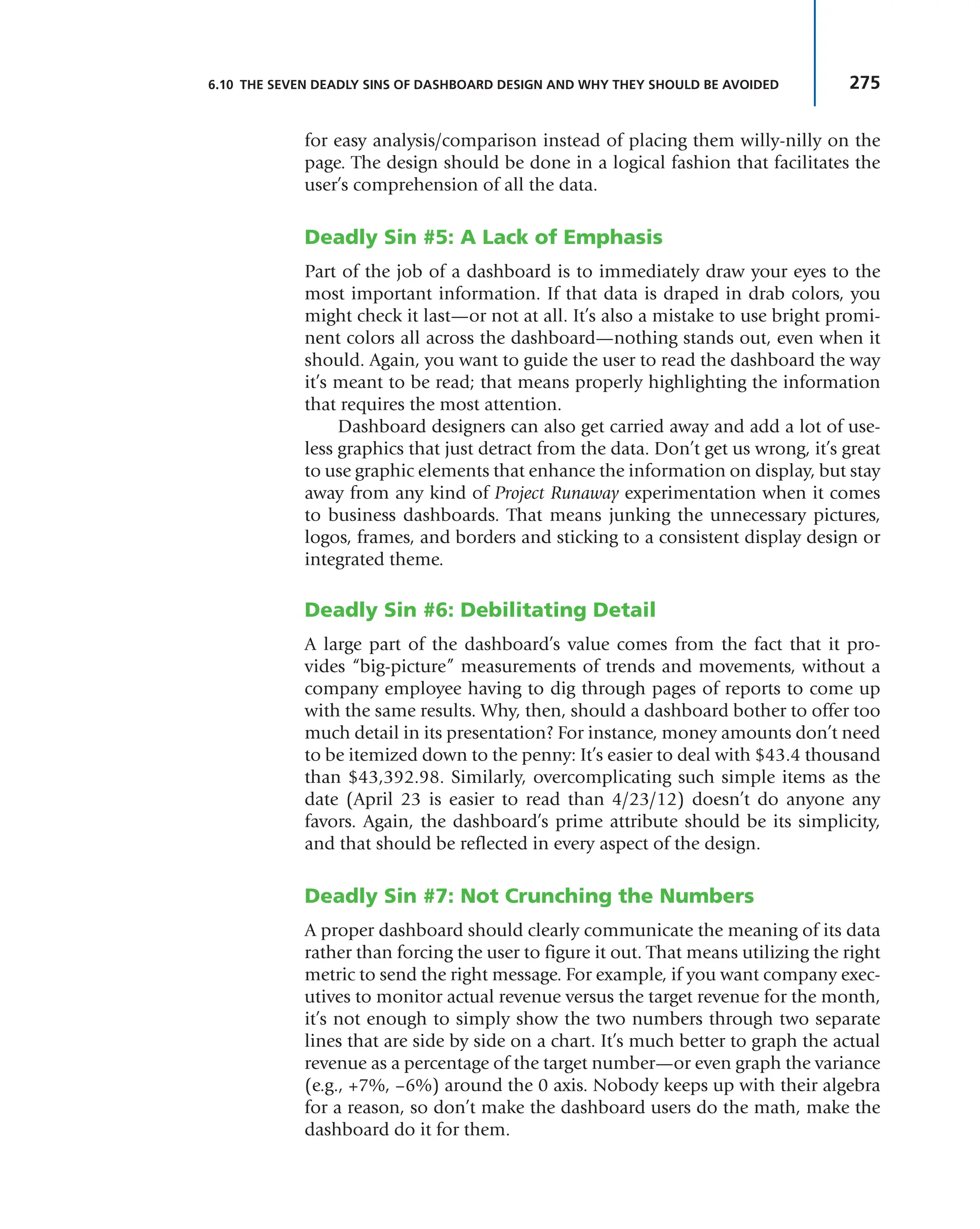 275
6.10 THE SEVEN DEADLY SINS OF DASHBOARD DESIGN AND WHY THEY SHOULD BE AVOIDED
for easy analysis/comparison instead of placing them willy-nilly on the
page. The design should be done in a logical fashion that facilitates the
user’s comprehension of all the data.
Deadly Sin #5: A Lack of Emphasis
Part of the job of a dashboard is to immediately draw your eyes to the
most important information. If that data is draped in drab colors, you
might check it last—or not at all. It’s also a mistake to use bright promi-
nent colors all across the dashboard—nothing stands out, even when it
should. Again, you want to guide the user to read the dashboard the way
it’s meant to be read; that means properly highlighting the information
that requires the most attention.
Dashboard designers can also get carried away and add a lot of use-
less graphics that just detract from the data. Don’t get us wrong, it’s great
to use graphic elements that enhance the information on display, but stay
away from any kind of Project Runaway experimentation when it comes
to business dashboards. That means junking the unnecessary pictures,
logos, frames, and borders and sticking to a consistent display design or
integrated theme.
Deadly Sin #6: Debilitating Detail
A large part of the dashboard’s value comes from the fact that it pro-
vides “big-picture” measurements of trends and movements, without a
company employee having to dig through pages of reports to come up
with the same results. Why, then, should a dashboard bother to offer too
much detail in its presentation? For instance, money amounts don’t need
to be itemized down to the penny: It’s easier to deal with $43.4 thousand
than $43,392.98. Similarly, overcomplicating such simple items as the
date (April 23 is easier to read than 4/23/12) doesn’t do anyone any
favors. Again, the dashboard’s prime attribute should be its simplicity,
and that should be reflected in every aspect of the design.
Deadly Sin #7: Not Crunching the Numbers
A proper dashboard should clearly communicate the meaning of its data
rather than forcing the user to figure it out. That means utilizing the right
metric to send the right message. For example, if you want company exec-
utives to monitor actual revenue versus the target revenue for the month,
it’s not enough to simply show the two numbers through two separate
lines that are side by side on a chart. It’s much better to graph the actual
revenue as a percentage of the target number—or even graph the variance
(e.g., +7%, –6%) around the 0 axis. Nobody keeps up with their algebra
for a reason, so don’t make the dashboard users do the math, make the
dashboard do it for them.
 