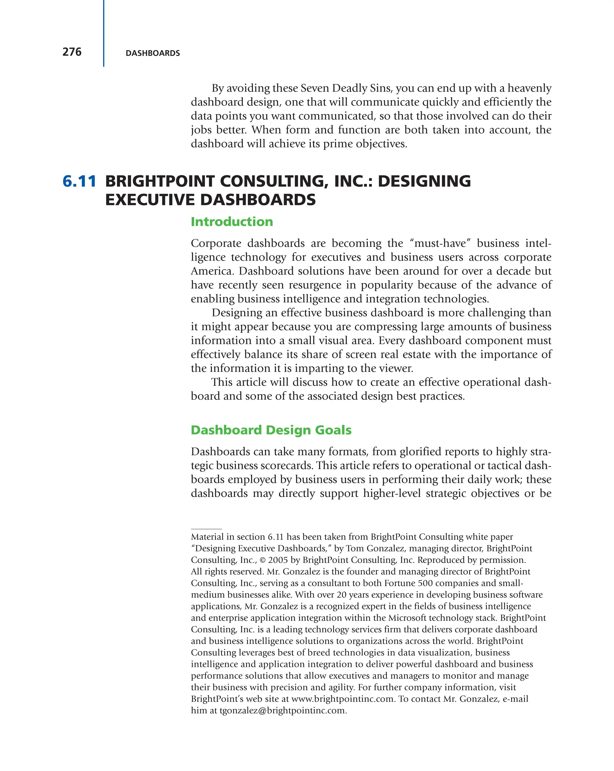 276 DASHBOARDS
By avoiding these Seven Deadly Sins, you can end up with a heavenly
dashboard design, one that will communicate quickly and efficiently the
data points you want communicated, so that those involved can do their
jobs better. When form and function are both taken into account, the
dashboard will achieve its prime objectives.
6.11 BRIGHTPOINT CONSULTING, INC.: DESIGNING
EXECUTIVE DASHBOARDS
Introduction
Corporate dashboards are becoming the “must-have” business intel-
ligence technology for executives and business users across corporate
America. Dashboard solutions have been around for over a decade but
have recently seen resurgence in popularity because of the advance of
enabling business intelligence and integration technologies.
Designing an effective business dashboard is more challenging than
it might appear because you are compressing large amounts of business
information into a small visual area. Every dashboard component must
effectively balance its share of screen real estate with the importance of
the information it is imparting to the viewer.
This article will discuss how to create an effective operational dash-
board and some of the associated design best practices.
Dashboard Design Goals
Dashboards can take many formats, from glorified reports to highly stra-
tegic business scorecards. This article refers to operational or tactical dash-
boards employed by business users in performing their daily work; these
dashboards may directly support higher-level strategic objectives or be
Material in section 6.11 has been taken from BrightPoint Consulting white paper
“Designing Executive Dashboards,” by Tom Gonzalez, managing director, BrightPoint
Consulting, Inc., © 2005 by BrightPoint Consulting, Inc. Reproduced by permission.
All rights reserved. Mr. Gonzalez is the founder and managing director of BrightPoint
Consulting, Inc., serving as a consultant to both Fortune 500 companies and small-
medium businesses alike. With over 20 years experience in developing business software
applications, Mr. Gonzalez is a recognized expert in the fields of business intelligence
and enterprise application integration within the Microsoft technology stack. BrightPoint
Consulting, Inc. is a leading technology services firm that delivers corporate dashboard
and business intelligence solutions to organizations across the world. BrightPoint
Consulting leverages best of breed technologies in data visualization, business
intelligence and application integration to deliver powerful dashboard and business
performance solutions that allow executives and managers to monitor and manage
their business with precision and agility. For further company information, visit
BrightPoint’s web site at www.brightpointinc.com. To contact Mr. Gonzalez, e-mail
him at tgonzalez@brightpointinc.com.
 