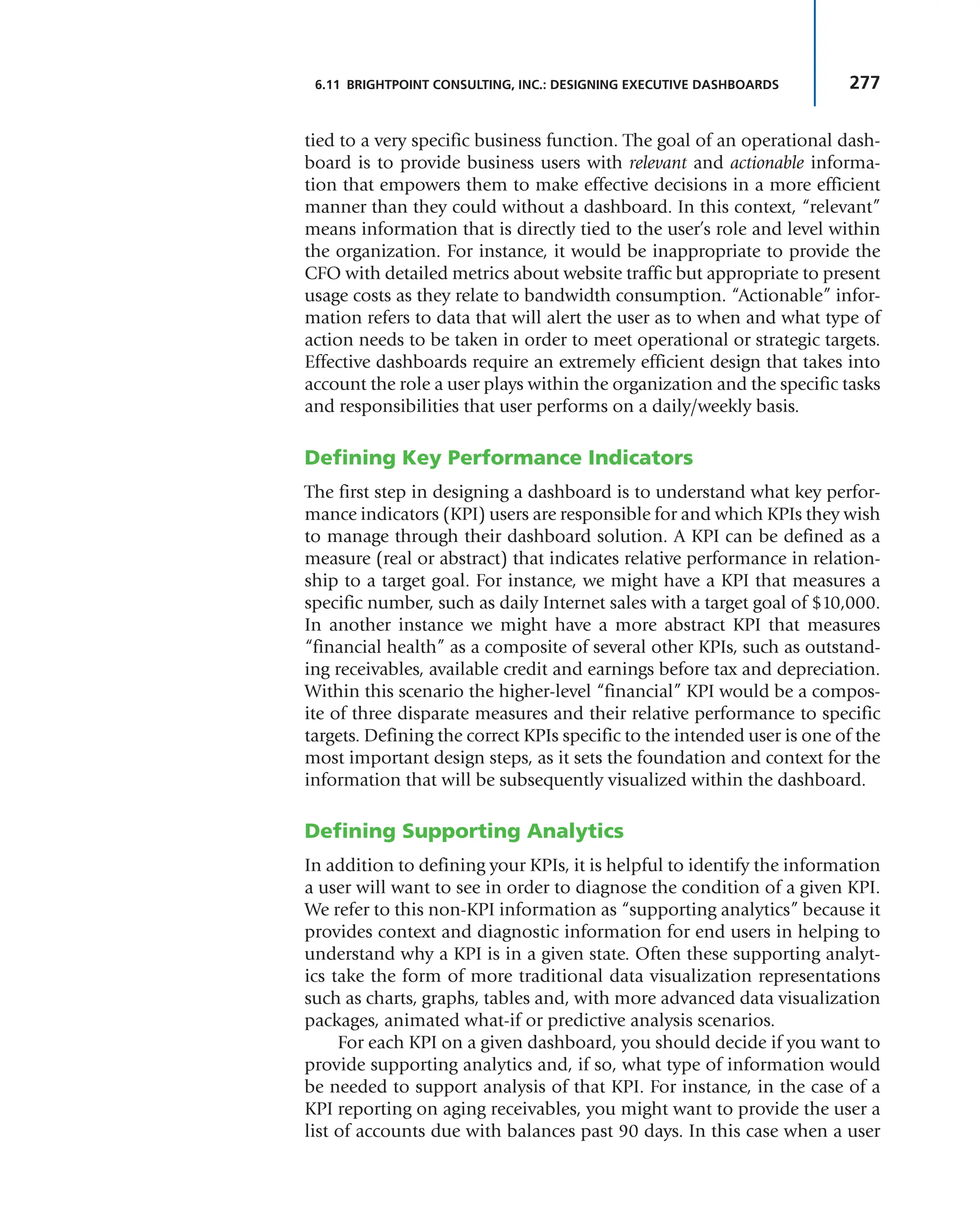 277
6.11 BRIGHTPOINT CONSULTING, INC.: DESIGNING EXECUTIVE DASHBOARDS
tied to a very specific business function. The goal of an operational dash-
board is to provide business users with relevant and actionable informa-
tion that empowers them to make effective decisions in a more efficient
manner than they could without a dashboard. In this context, “relevant”
means information that is directly tied to the user’s role and level within
the organization. For instance, it would be inappropriate to provide the
CFO with detailed metrics about website traffic but appropriate to present
usage costs as they relate to bandwidth consumption. “Actionable” infor-
mation refers to data that will alert the user as to when and what type of
action needs to be taken in order to meet operational or strategic targets.
Effective dashboards require an extremely efficient design that takes into
account the role a user plays within the organization and the specific tasks
and responsibilities that user performs on a daily/weekly basis.
Defining Key Performance Indicators
The first step in designing a dashboard is to understand what key perfor-
mance indicators (KPI) users are responsible for and which KPIs they wish
to manage through their dashboard solution. A KPI can be defined as a
measure (real or abstract) that indicates relative performance in relation-
ship to a target goal. For instance, we might have a KPI that measures a
specific number, such as daily Internet sales with a target goal of $10,000.
In another instance we might have a more abstract KPI that measures
“financial health” as a composite of several other KPIs, such as outstand-
ing receivables, available credit and earnings before tax and depreciation.
Within this scenario the higher-level “financial” KPI would be a compos-
ite of three disparate measures and their relative performance to specific
targets. Defining the correct KPIs specific to the intended user is one of the
most important design steps, as it sets the foundation and context for the
information that will be subsequently visualized within the dashboard.
Defining Supporting Analytics
In addition to defining your KPIs, it is helpful to identify the information
a user will want to see in order to diagnose the condition of a given KPI.
We refer to this non-KPI information as “supporting analytics” because it
provides context and diagnostic information for end users in helping to
understand why a KPI is in a given state. Often these supporting analyt-
ics take the form of more traditional data visualization representations
such as charts, graphs, tables and, with more advanced data visualization
packages, animated what-if or predictive analysis scenarios.
For each KPI on a given dashboard, you should decide if you want to
provide supporting analytics and, if so, what type of information would
be needed to support analysis of that KPI. For instance, in the case of a
KPI reporting on aging receivables, you might want to provide the user a
list of accounts due with balances past 90 days. In this case when a user
 