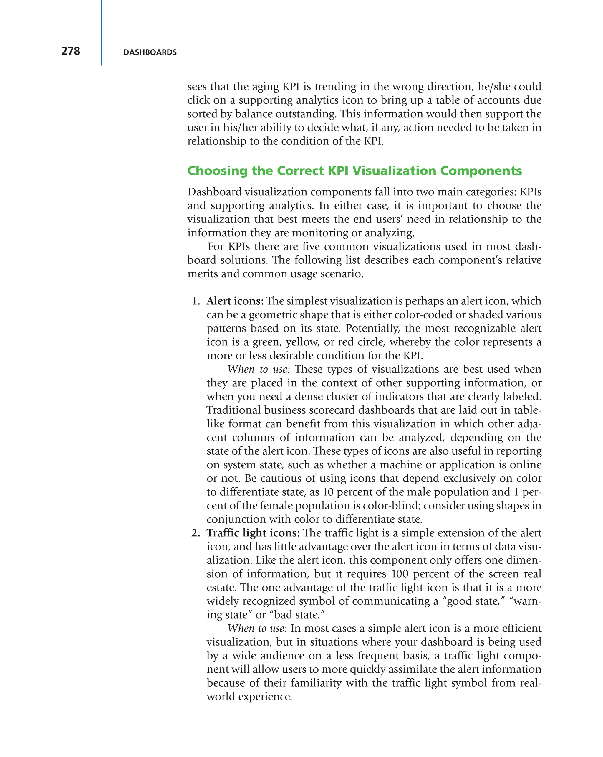 278 DASHBOARDS
sees that the aging KPI is trending in the wrong direction, he/she could
click on a supporting analytics icon to bring up a table of accounts due
sorted by balance outstanding. This information would then support the
user in his/her ability to decide what, if any, action needed to be taken in
relationship to the condition of the KPI.
Choosing the Correct KPI Visualization Components
Dashboard visualization components fall into two main categories: KPIs
and supporting analytics. In either case, it is important to choose the
visualization that best meets the end users’ need in relationship to the
information they are monitoring or analyzing.
For KPIs there are five common visualizations used in most dash-
board solutions. The following list describes each component’s relative
merits and common usage scenario.
1. Alert icons: The simplest visualization is perhaps an alert icon, which
can be a geometric shape that is either color-coded or shaded various
patterns based on its state. Potentially, the most recognizable alert
icon is a green, yellow, or red circle, whereby the color represents a
more or less desirable condition for the KPI.
When to use: These types of visualizations are best used when
they are placed in the context of other supporting information, or
when you need a dense cluster of indicators that are clearly labeled.
Traditional business scorecard dashboards that are laid out in table-
like format can benefit from this visualization in which other adja-
cent columns of information can be analyzed, depending on the
state of the alert icon. These types of icons are also useful in reporting
on system state, such as whether a machine or application is online
or not. Be cautious of using icons that depend exclusively on color
to differentiate state, as 10 percent of the male population and 1 per-
cent of the female population is color-blind; consider using shapes in
conjunction with color to differentiate state.
2. Traffic light icons: The traffic light is a simple extension of the alert
icon, and has little advantage over the alert icon in terms of data visu-
alization. Like the alert icon, this component only offers one dimen-
sion of information, but it requires 100 percent of the screen real
estate. The one advantage of the traffic light icon is that it is a more
widely recognized symbol of communicating a “good state,” “warn-
ing state” or “bad state.”
When to use: In most cases a simple alert icon is a more efficient
visualization, but in situations where your dashboard is being used
by a wide audience on a less frequent basis, a traffic light compo-
nent will allow users to more quickly assimilate the alert information
because of their familiarity with the traffic light symbol from real-
world experience.
 
