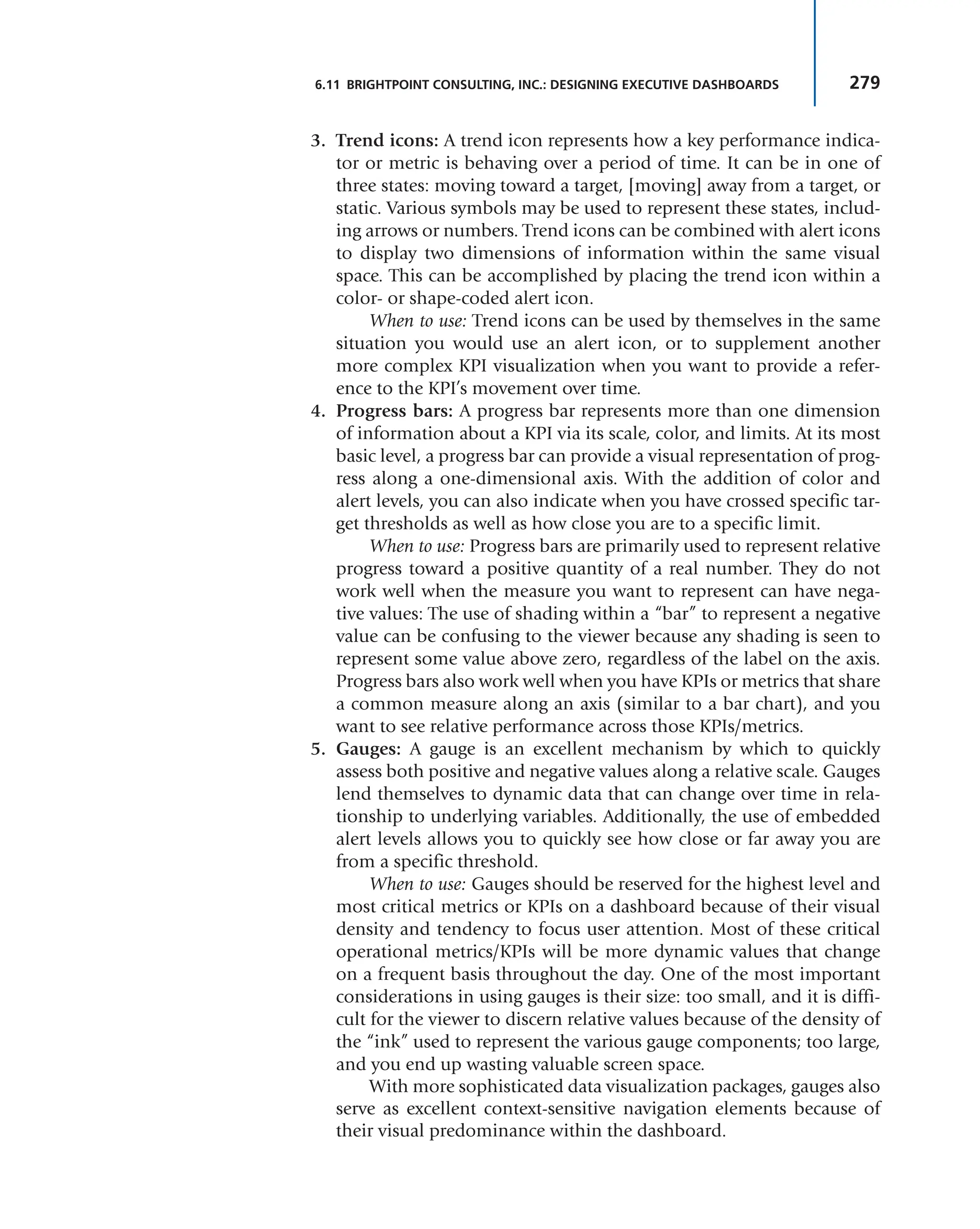 279
6.11 BRIGHTPOINT CONSULTING, INC.: DESIGNING EXECUTIVE DASHBOARDS
3. Trend icons: A trend icon represents how a key performance indica-
tor or metric is behaving over a period of time. It can be in one of
three states: moving toward a target, [moving] away from a target, or
static. Various symbols may be used to represent these states, includ-
ing arrows or numbers. Trend icons can be combined with alert icons
to display two dimensions of information within the same visual
space. This can be accomplished by placing the trend icon within a
color- or shape-coded alert icon.
When to use: Trend icons can be used by themselves in the same
situation you would use an alert icon, or to supplement another
more complex KPI visualization when you want to provide a refer-
ence to the KPI’s movement over time.
4. Progress bars: A progress bar represents more than one dimension
of information about a KPI via its scale, color, and limits. At its most
basic level, a progress bar can provide a visual representation of prog-
ress along a one-dimensional axis. With the addition of color and
alert levels, you can also indicate when you have crossed specific tar-
get thresholds as well as how close you are to a specific limit.
When to use: Progress bars are primarily used to represent relative
progress toward a positive quantity of a real number. They do not
work well when the measure you want to represent can have nega-
tive values: The use of shading within a “bar” to represent a negative
value can be confusing to the viewer because any shading is seen to
represent some value above zero, regardless of the label on the axis.
Progress bars also work well when you have KPIs or metrics that share
a common measure along an axis (similar to a bar chart), and you
want to see relative performance across those KPIs/metrics.
5. Gauges: A gauge is an excellent mechanism by which to quickly
assess both positive and negative values along a relative scale. Gauges
lend themselves to dynamic data that can change over time in rela-
tionship to underlying variables. Additionally, the use of embedded
alert levels allows you to quickly see how close or far away you are
from a specific threshold.
When to use: Gauges should be reserved for the highest level and
most critical metrics or KPIs on a dashboard because of their visual
density and tendency to focus user attention. Most of these critical
operational metrics/KPIs will be more dynamic values that change
on a frequent basis throughout the day. One of the most important
considerations in using gauges is their size: too small, and it is diffi-
cult for the viewer to discern relative values because of the density of
the “ink” used to represent the various gauge components; too large,
and you end up wasting valuable screen space.
With more sophisticated data visualization packages, gauges also
serve as excellent context-sensitive navigation elements because of
their visual predominance within the dashboard.
 