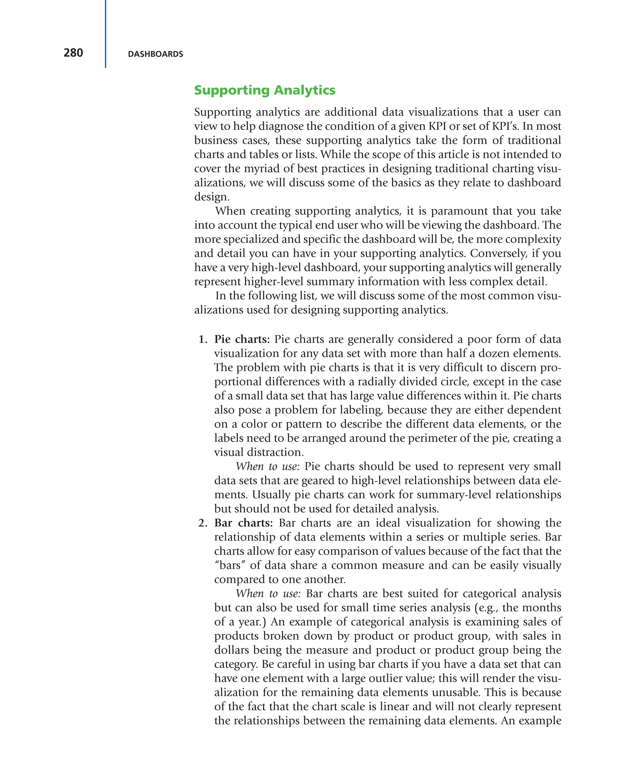 280 DASHBOARDS
Supporting Analytics
Supporting analytics are additional data visualizations that a user can
view to help diagnose the condition of a given KPI or set of KPI’s. In most
business cases, these supporting analytics take the form of traditional
charts and tables or lists. While the scope of this article is not intended to
cover the myriad of best practices in designing traditional charting visu-
alizations, we will discuss some of the basics as they relate to dashboard
design.
When creating supporting analytics, it is paramount that you take
into account the typical end user who will be viewing the dashboard. The
more specialized and specific the dashboard will be, the more complexity
and detail you can have in your supporting analytics. Conversely, if you
have a very high-level dashboard, your supporting analytics will generally
represent higher-level summary information with less complex detail.
In the following list, we will discuss some of the most common visu-
alizations used for designing supporting analytics.
1. Pie charts: Pie charts are generally considered a poor form of data
visualization for any data set with more than half a dozen elements.
The problem with pie charts is that it is very difficult to discern pro-
portional differences with a radially divided circle, except in the case
of a small data set that has large value differences within it. Pie charts
also pose a problem for labeling, because they are either dependent
on a color or pattern to describe the different data elements, or the
labels need to be arranged around the perimeter of the pie, creating a
visual distraction.
When to use: Pie charts should be used to represent very small
data sets that are geared to high-level relationships between data ele-
ments. Usually pie charts can work for summary-level relationships
but should not be used for detailed analysis.
2. Bar charts: Bar charts are an ideal visualization for showing the
relationship of data elements within a series or multiple series. Bar
charts allow for easy comparison of values because of the fact that the
“bars” of data share a common measure and can be easily visually
compared to one another.
When to use: Bar charts are best suited for categorical analysis
but can also be used for small time series analysis (e.g., the months
of a year.) An example of categorical analysis is examining sales of
products broken down by product or product group, with sales in
dollars being the measure and product or product group being the
category. Be careful in using bar charts if you have a data set that can
have one element with a large outlier value; this will render the visu-
alization for the remaining data elements unusable. This is because
of the fact that the chart scale is linear and will not clearly represent
the relationships between the remaining data elements. An example
 