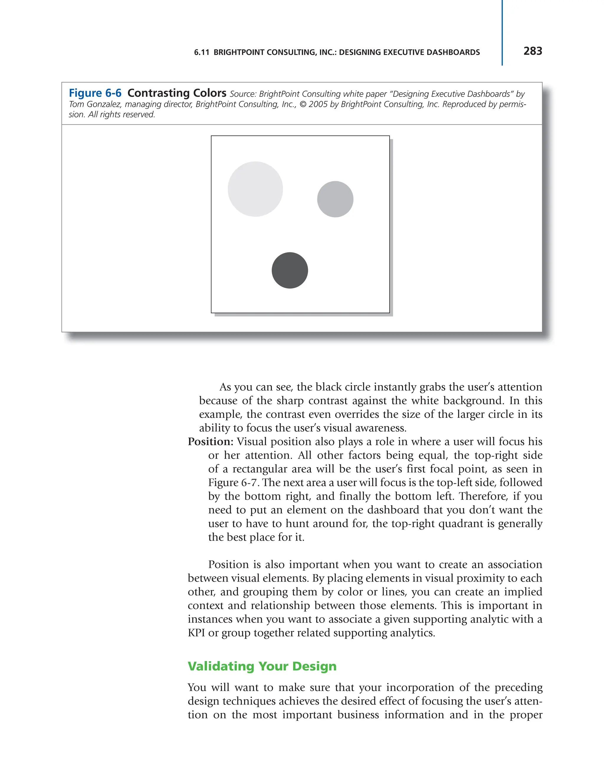 283
6.11 BRIGHTPOINT CONSULTING, INC.: DESIGNING EXECUTIVE DASHBOARDS
As you can see, the black circle instantly grabs the user’s attention
because of the sharp contrast against the white background. In this
example, the contrast even overrides the size of the larger circle in its
ability to focus the user’s visual awareness.
Position: Visual position also plays a role in where a user will focus his
or her attention. All other factors being equal, the top-right side
of a rectangular area will be the user’s first focal point, as seen in
Figure 6-7. The next area a user will focus is the top-left side, followed
by the bottom right, and finally the bottom left. Therefore, if you
need to put an element on the dashboard that you don’t want the
user to have to hunt around for, the top-right quadrant is generally
the best place for it.
Position is also important when you want to create an association
between visual elements. By placing elements in visual proximity to each
other, and grouping them by color or lines, you can create an implied
context and relationship between those elements. This is important in
instances when you want to associate a given supporting analytic with a
KPI or group together related supporting analytics.
Validating Your Design
You will want to make sure that your incorporation of the preceding
design techniques achieves the desired effect of focusing the user’s atten-
tion on the most important business information and in the proper
Figure 6-6 Contrasting Colors Source: BrightPoint Consulting white paper “Designing Executive Dashboards” by
Tom Gonzalez, managing director, BrightPoint Consulting, Inc., © 2005 by BrightPoint Consulting, Inc. Reproduced by permis-
sion. All rights reserved.
 
