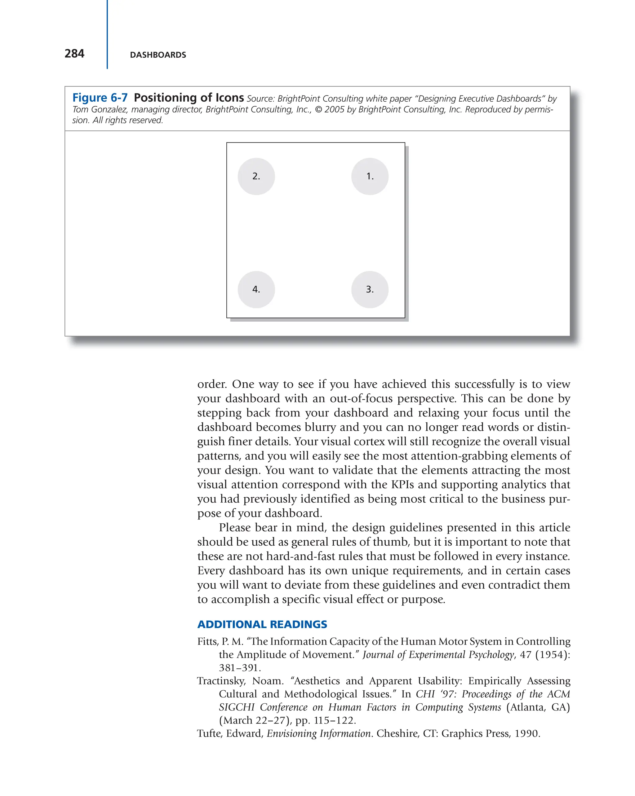 284 DASHBOARDS
order. One way to see if you have achieved this successfully is to view
your dashboard with an out-of-focus perspective. This can be done by
stepping back from your dashboard and relaxing your focus until the
dashboard becomes blurry and you can no longer read words or distin-
guish finer details. Your visual cortex will still recognize the overall visual
patterns, and you will easily see the most attention-grabbing elements of
your design. You want to validate that the elements attracting the most
visual attention correspond with the KPIs and supporting analytics that
you had previously identified as being most critical to the business pur-
pose of your dashboard.
Please bear in mind, the design guidelines presented in this article
should be used as general rules of thumb, but it is important to note that
these are not hard-and-fast rules that must be followed in every instance.
Every dashboard has its own unique requirements, and in certain cases
you will want to deviate from these guidelines and even contradict them
to accomplish a specific visual effect or purpose.
ADDITIONAL READINGS
Fitts, P. M. “The Information Capacity of the Human Motor System in Controlling
the Amplitude of Movement.” Journal of Experimental Psychology, 47 (1954):
381–391.
Tractinsky, Noam. “Aesthetics and Apparent Usability: Empirically Assessing
Cultural and Methodological Issues.” In CHI ‘97: Proceedings of the ACM
SIGCHI Conference on Human Factors in Computing Systems (Atlanta, GA)
(March 22−27), pp. 115−122.
Tufte, Edward, Envisioning Information. Cheshire, CT: Graphics Press, 1990.
Figure 6-7 Positioning of Icons Source: BrightPoint Consulting white paper “Designing Executive Dashboards” by
Tom Gonzalez, managing director, BrightPoint Consulting, Inc., © 2005 by BrightPoint Consulting, Inc. Reproduced by permis-
sion. All rights reserved.
2. 1.
3.
4.
 