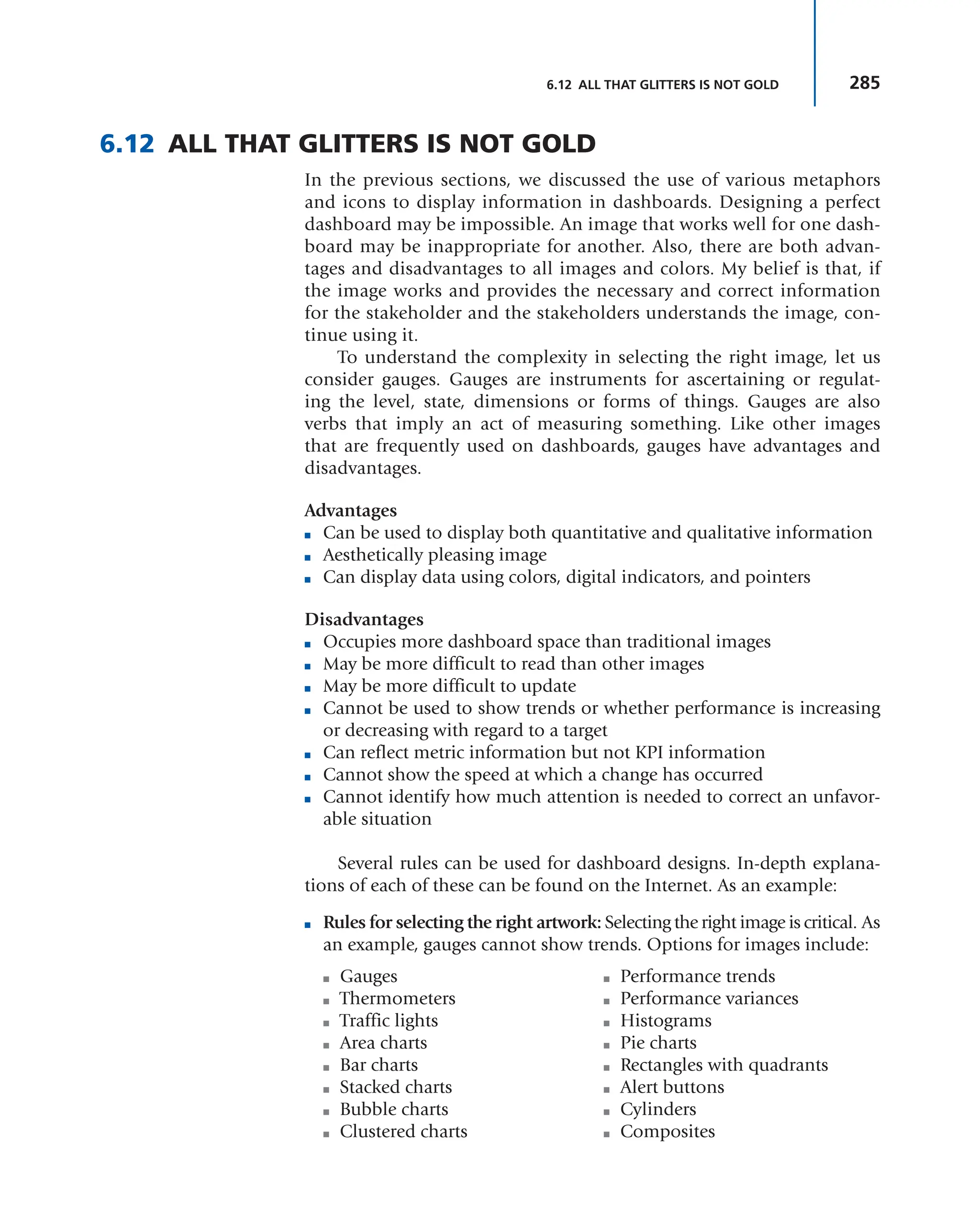 285
6.12 ALL THAT GLITTERS IS NOT GOLD
6.12 ALL THAT GLITTERS IS NOT GOLD
In the previous sections, we discussed the use of various metaphors
and icons to display information in dashboards. Designing a perfect
dashboard may be impossible. An image that works well for one dash-
board may be inappropriate for another. Also, there are both advan-
tages and disadvantages to all images and colors. My belief is that, if
the image works and provides the necessary and correct information
for the stakeholder and the stakeholders understands the image, con-
tinue using it.
To understand the complexity in selecting the right image, let us
consider gauges. Gauges are instruments for ascertaining or regulat-
ing the level, state, dimensions or forms of things. Gauges are also
verbs that imply an act of measuring something. Like other images
that are frequently used on dashboards, gauges have advantages and
disadvantages.
Advantages
■ Can be used to display both quantitative and qualitative information
■ Aesthetically pleasing image
■ Can display data using colors, digital indicators, and pointers
Disadvantages
■ Occupies more dashboard space than traditional images
■ May be more difficult to read than other images
■ May be more difficult to update
■ Cannot be used to show trends or whether performance is increasing
or decreasing with regard to a target
■ Can reflect metric information but not KPI information
■ Cannot show the speed at which a change has occurred
■ Cannot identify how much attention is needed to correct an unfavor-
able situation
Several rules can be used for dashboard designs. In-depth explana-
tions of each of these can be found on the Internet. As an example:
■ Rules for selecting the right artwork: Selecting the right image is critical. As
an example, gauges cannot show trends. Options for images include:
■ Gauges
■ Thermometers
■ Traffic lights
■ Area charts
■ Bar charts
■ Stacked charts
■ Bubble charts
■ Clustered charts
■ Performance trends
■ Performance variances
■ Histograms
■ Pie charts
■ Rectangles with quadrants
■ Alert buttons
■ Cylinders
■ Composites
 