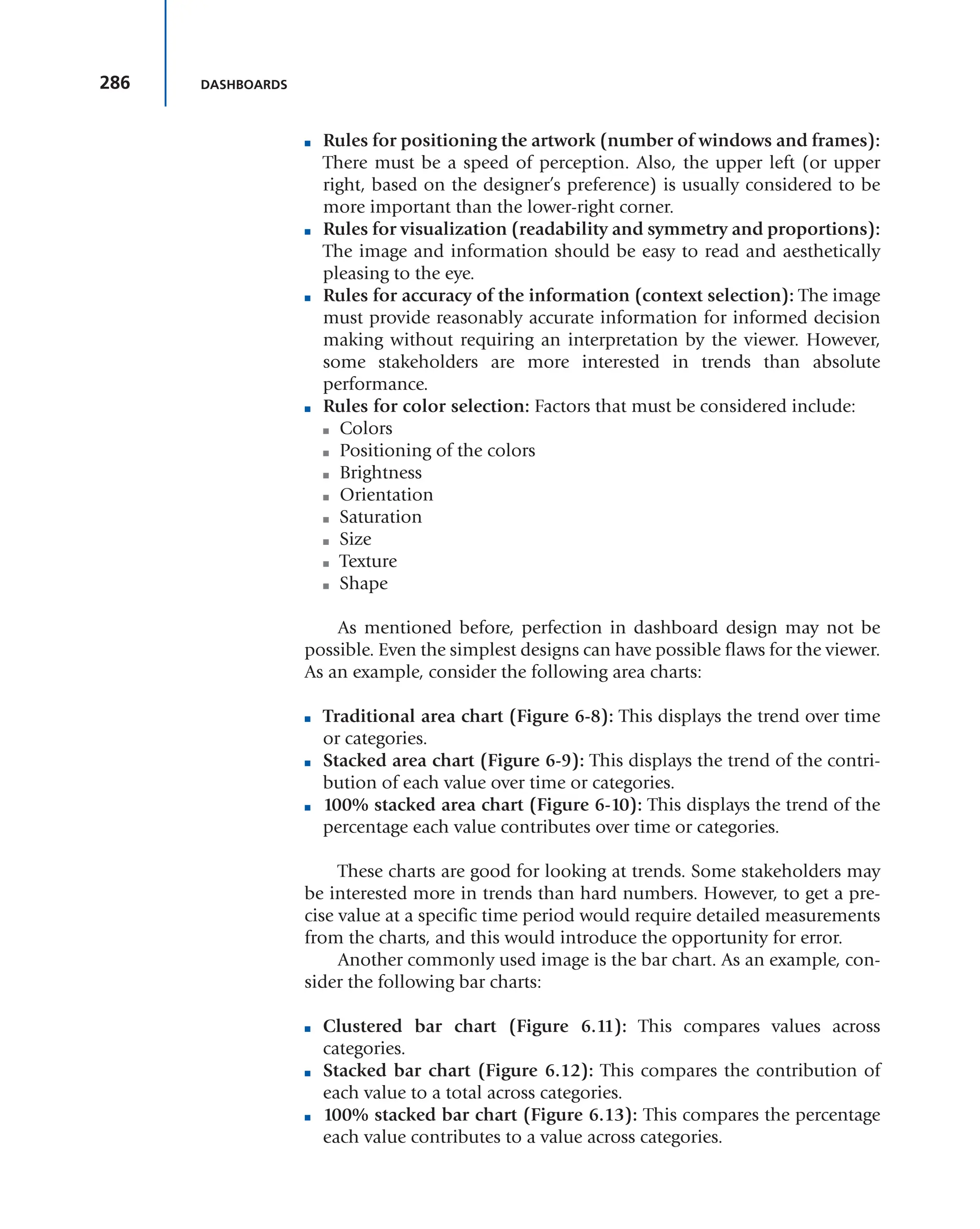 286 DASHBOARDS
■ Rules for positioning the artwork (number of windows and frames):
There must be a speed of perception. Also, the upper left (or upper
right, based on the designer’s preference) is usually considered to be
more important than the lower-right corner.
■ Rules for visualization (readability and symmetry and proportions):
The image and information should be easy to read and aesthetically
pleasing to the eye.
■ Rules for accuracy of the information (context selection): The image
must provide reasonably accurate information for informed decision
making without requiring an interpretation by the viewer. However,
some stakeholders are more interested in trends than absolute
performance.
■ Rules for color selection: Factors that must be considered include:
■ Colors
■ Positioning of the colors
■ Brightness
■ Orientation
■ Saturation
■ Size
■ Texture
■ Shape
As mentioned before, perfection in dashboard design may not be
possible. Even the simplest designs can have possible flaws for the viewer.
As an example, consider the following area charts:
■ Traditional area chart (Figure 6-8): This displays the trend over time
or categories.
■ Stacked area chart (Figure 6-9): This displays the trend of the contri-
bution of each value over time or categories.
■ 100% stacked area chart (Figure 6-10): This displays the trend of the
percentage each value contributes over time or categories.
These charts are good for looking at trends. Some stakeholders may
be interested more in trends than hard numbers. However, to get a pre-
cise value at a specific time period would require detailed measurements
from the charts, and this would introduce the opportunity for error.
Another commonly used image is the bar chart. As an example, con-
sider the following bar charts:
■ Clustered bar chart (Figure 6.11): This compares values across
categories.
■ Stacked bar chart (Figure 6.12): This compares the contribution of
each value to a total across categories.
■ 100% stacked bar chart (Figure 6.13): This compares the percentage
each value contributes to a value across categories.
 