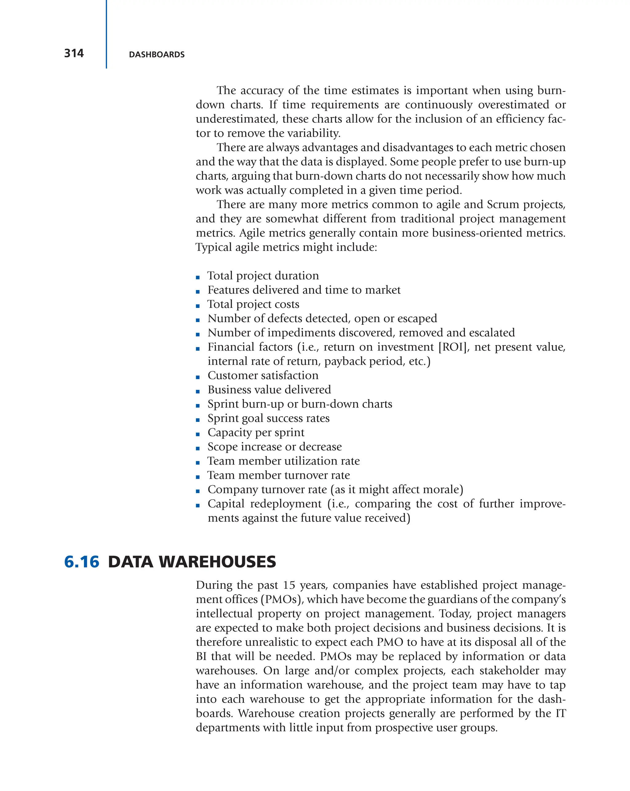 314 DASHBOARDS
The accuracy of the time estimates is important when using burn-
down charts. If time requirements are continuously overestimated or
underestimated, these charts allow for the inclusion of an efficiency fac-
tor to remove the variability.
There are always advantages and disadvantages to each metric chosen
and the way that the data is displayed. Some people prefer to use burn-up
charts, arguing that burn-down charts do not necessarily show how much
work was actually completed in a given time period.
There are many more metrics common to agile and Scrum projects,
and they are somewhat different from traditional project management
metrics. Agile metrics generally contain more business-oriented metrics.
Typical agile metrics might include:
■ Total project duration
■ Features delivered and time to market
■ Total project costs
■ Number of defects detected, open or escaped
■ Number of impediments discovered, removed and escalated
■ Financial factors (i.e., return on investment [ROI], net present value,
internal rate of return, payback period, etc.)
■ Customer satisfaction
■ Business value delivered
■ Sprint burn-up or burn-down charts
■ Sprint goal success rates
■ Capacity per sprint
■ Scope increase or decrease
■ Team member utilization rate
■ Team member turnover rate
■ Company turnover rate (as it might affect morale)
■ Capital redeployment (i.e., comparing the cost of further improve-
ments against the future value received)
6.16 DATA WAREHOUSES
During the past 15 years, companies have established project manage-
ment offices (PMOs), which have become the guardians of the company’s
intellectual property on project management. Today, project managers
are expected to make both project decisions and business decisions. It is
therefore unrealistic to expect each PMO to have at its disposal all of the
BI that will be needed. PMOs may be replaced by information or data
warehouses. On large and/or complex projects, each stakeholder may
have an information warehouse, and the project team may have to tap
into each warehouse to get the appropriate information for the dash-
boards. Warehouse creation projects generally are performed by the IT
departments with little input from prospective user groups.
 