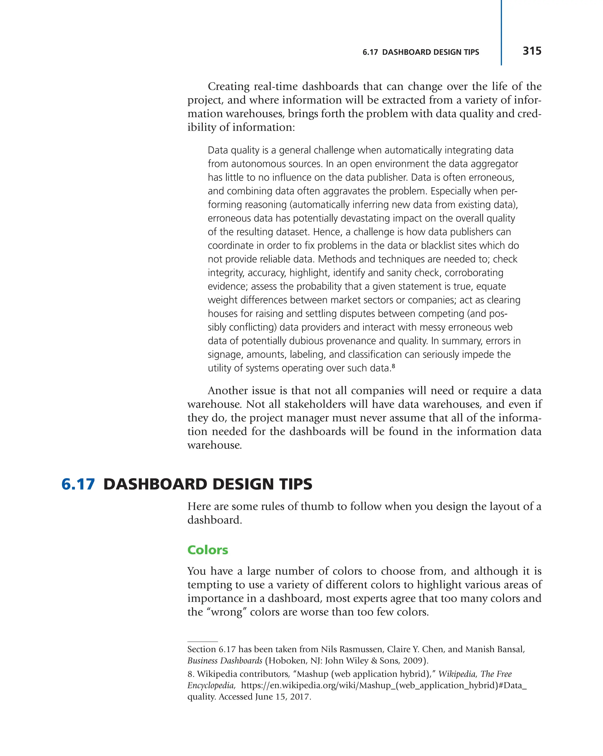 315
6.17 DASHBOARD DESIGN TIPS
Creating real-time dashboards that can change over the life of the
project, and where information will be extracted from a variety of infor-
mation warehouses, brings forth the problem with data quality and cred-
ibility of information:
Data quality is a general challenge when automatically integrating data
from autonomous sources. In an open environment the data aggregator
has little to no influence on the data publisher. Data is often erroneous,
and combining data often aggravates the problem. Especially when per-
forming reasoning (automatically inferring new data from existing data),
erroneous data has potentially devastating impact on the overall quality
of the resulting dataset. Hence, a challenge is how data publishers can
coordinate in order to fix problems in the data or blacklist sites which do
not provide reliable data. Methods and techniques are needed to; check
integrity, accuracy, highlight, identify and sanity check, corroborating
evidence; assess the probability that a given statement is true, equate
weight differences between market sectors or companies; act as clearing
houses for raising and settling disputes between competing (and pos-
sibly conflicting) data providers and interact with messy erroneous web
data of potentially dubious provenance and quality. In summary, errors in
signage, amounts, labeling, and classification can seriously impede the
utility of systems operating over such data.8
Another issue is that not all companies will need or require a data
warehouse. Not all stakeholders will have data warehouses, and even if
they do, the project manager must never assume that all of the informa-
tion needed for the dashboards will be found in the information data
warehouse.
6.17 DASHBOARD DESIGN TIPS
Here are some rules of thumb to follow when you design the layout of a
dashboard.
Colors
You have a large number of colors to choose from, and although it is
tempting to use a variety of different colors to highlight various areas of
importance in a dashboard, most experts agree that too many colors and
the “wrong” colors are worse than too few colors.
8. Wikipedia contributors, “Mashup (web application hybrid),” Wikipedia, The Free
Encyclopedia, https://en.wikipedia.org/wiki/Mashup_(web_application_hybrid)#Data_
quality. Accessed June 15, 2017.
Section 6.17 has been taken from Nils Rasmussen, Claire Y. Chen, and Manish Bansal,
Business Dashboards (Hoboken, NJ: John Wiley & Sons, 2009).
 