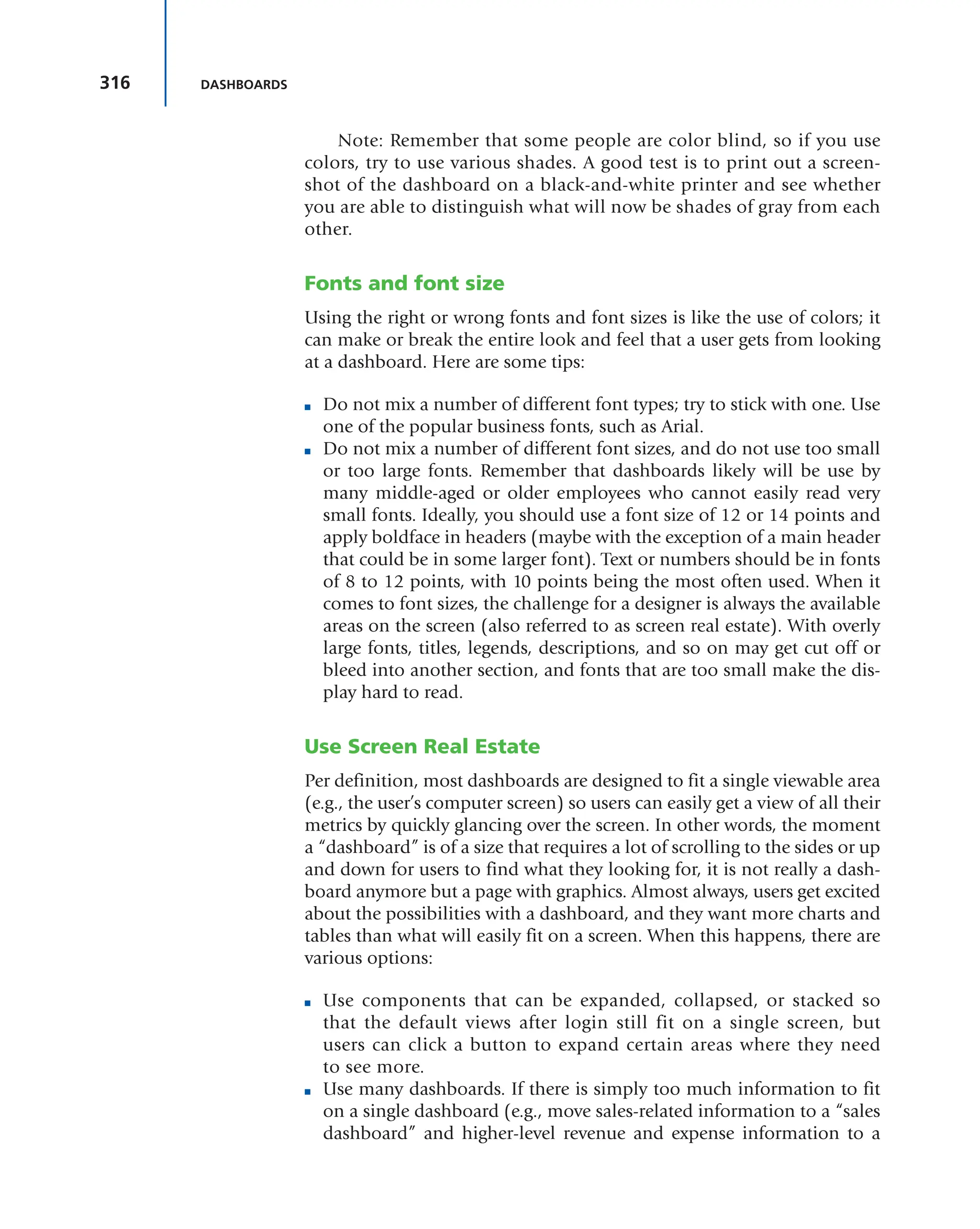 316 DASHBOARDS
Note: Remember that some people are color blind, so if you use
colors, try to use various shades. A good test is to print out a screen-
shot of the dashboard on a black-and-white printer and see whether
you are able to distinguish what will now be shades of gray from each
other.
Fonts and font size
Using the right or wrong fonts and font sizes is like the use of colors; it
can make or break the entire look and feel that a user gets from looking
at a dashboard. Here are some tips:
■ Do not mix a number of different font types; try to stick with one. Use
one of the popular business fonts, such as Arial.
■ Do not mix a number of different font sizes, and do not use too small
or too large fonts. Remember that dashboards likely will be use by
many middle-aged or older employees who cannot easily read very
small fonts. Ideally, you should use a font size of 12 or 14 points and
apply boldface in headers (maybe with the exception of a main header
that could be in some larger font). Text or numbers should be in fonts
of 8 to 12 points, with 10 points being the most often used. When it
comes to font sizes, the challenge for a designer is always the available
areas on the screen (also referred to as screen real estate). With overly
large fonts, titles, legends, descriptions, and so on may get cut off or
bleed into another section, and fonts that are too small make the dis-
play hard to read.
Use Screen Real Estate
Per definition, most dashboards are designed to fit a single viewable area
(e.g., the user’s computer screen) so users can easily get a view of all their
metrics by quickly glancing over the screen. In other words, the moment
a “dashboard” is of a size that requires a lot of scrolling to the sides or up
and down for users to find what they looking for, it is not really a dash-
board anymore but a page with graphics. Almost always, users get excited
about the possibilities with a dashboard, and they want more charts and
tables than what will easily fit on a screen. When this happens, there are
various options:
■ Use components that can be expanded, collapsed, or stacked so
that the default views after login still fit on a single screen, but
users can click a button to expand certain areas where they need
to see more.
■ Use many dashboards. If there is simply too much information to fit
on a single dashboard (e.g., move sales-related information to a “sales
dashboard” and higher-level revenue and expense information to a
 