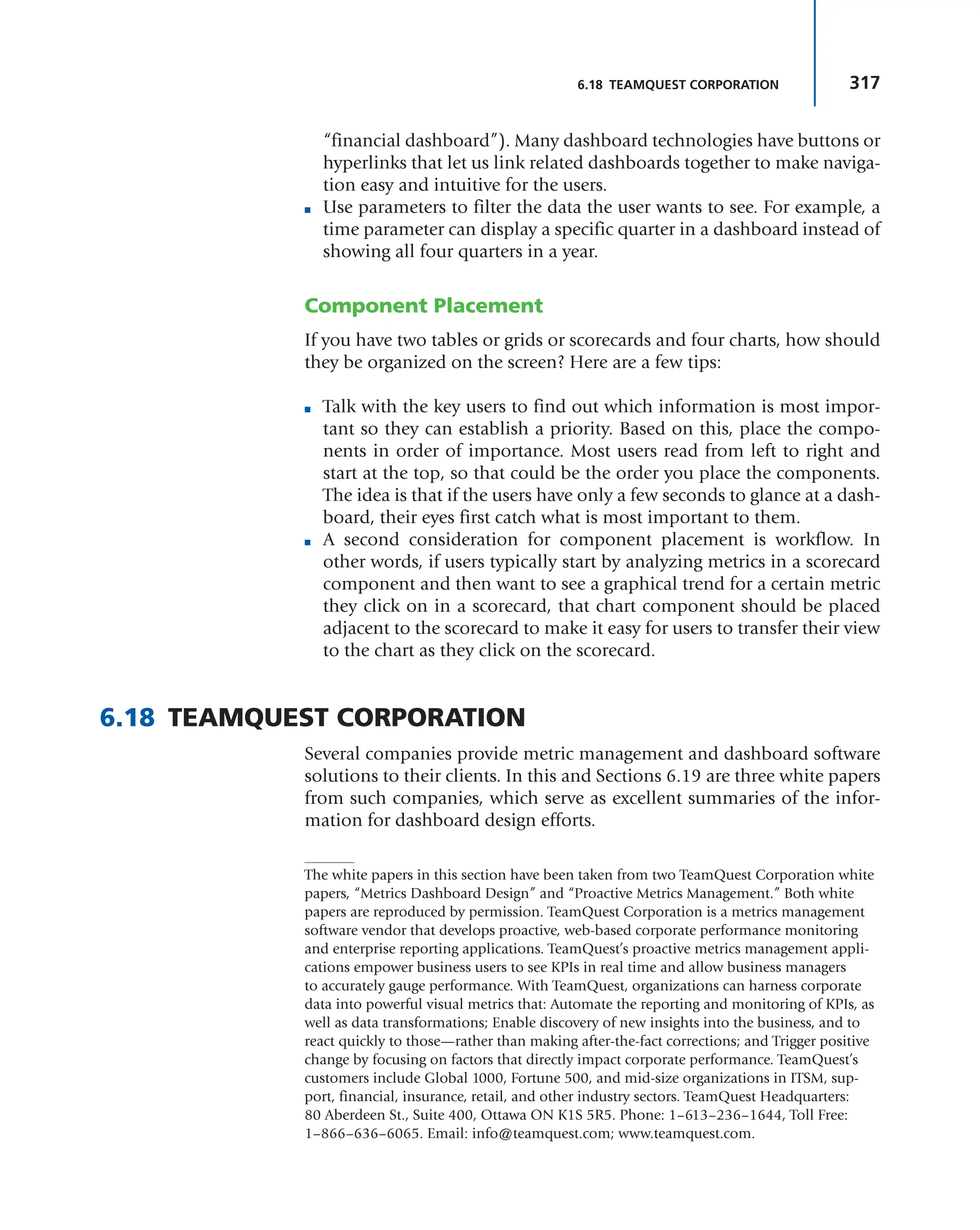 317
6.18 TEAMQUEST CORPORATION
“financial dashboard”). Many dashboard technologies have buttons or
hyperlinks that let us link related dashboards together to make naviga-
tion easy and intuitive for the users.
■ Use parameters to filter the data the user wants to see. For example, a
time parameter can display a specific quarter in a dashboard instead of
showing all four quarters in a year.
Component Placement
If you have two tables or grids or scorecards and four charts, how should
they be organized on the screen? Here are a few tips:
■ Talk with the key users to find out which information is most impor-
tant so they can establish a priority. Based on this, place the compo-
nents in order of importance. Most users read from left to right and
start at the top, so that could be the order you place the components.
The idea is that if the users have only a few seconds to glance at a dash-
board, their eyes first catch what is most important to them.
■ A second consideration for component placement is workflow. In
other words, if users typically start by analyzing metrics in a scorecard
component and then want to see a graphical trend for a certain metric
they click on in a scorecard, that chart component should be placed
adjacent to the scorecard to make it easy for users to transfer their view
to the chart as they click on the scorecard.
6.18 TEAMQUEST CORPORATION
Several companies provide metric management and dashboard software
solutions to their clients. In this and Sections 6.19 are three white papers
from such companies, which serve as excellent summaries of the infor-
mation for dashboard design efforts.
The white papers in this section have been taken from two TeamQuest Corporation white
papers, “Metrics Dashboard Design” and “Proactive Metrics Management.” Both white
papers are reproduced by permission. TeamQuest Corporation is a metrics management
software vendor that develops proactive, web-based corporate performance monitoring
and enterprise reporting applications. TeamQuest’s proactive metrics management appli-
cations empower business users to see KPIs in real time and allow business managers
to accurately gauge performance. With TeamQuest, organizations can harness corporate
data into powerful visual metrics that: Automate the reporting and monitoring of KPIs, as
well as data transformations; Enable discovery of new insights into the business, and to
react quickly to those—rather than making after-the-fact corrections; and Trigger positive
change by focusing on factors that directly impact corporate performance. TeamQuest’s
customers include Global 1000, Fortune 500, and mid-size organizations in ITSM, sup-
port, financial, insurance, retail, and other industry sectors. TeamQuest Headquarters:
80 Aberdeen St., Suite 400, Ottawa ON K1S 5R5. Phone: 1–613–236–1644, Toll Free:
1–866–636–6065. Email: info@teamquest.com; www.teamquest.com.
 