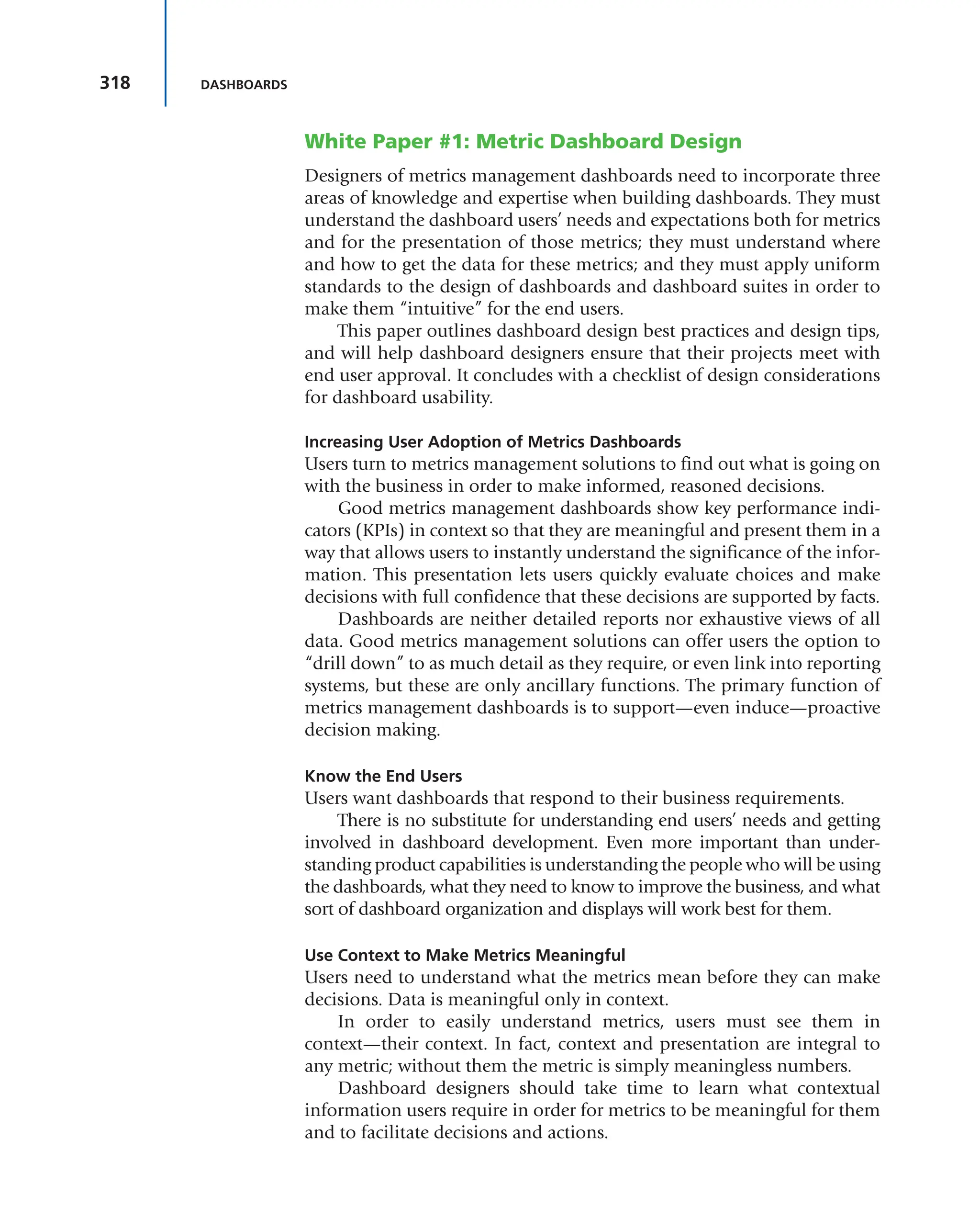 318 DASHBOARDS
White Paper #1: Metric Dashboard Design
Designers of metrics management dashboards need to incorporate three
areas of knowledge and expertise when building dashboards. They must
understand the dashboard users’ needs and expectations both for metrics
and for the presentation of those metrics; they must understand where
and how to get the data for these metrics; and they must apply uniform
standards to the design of dashboards and dashboard suites in order to
make them “intuitive” for the end users.
This paper outlines dashboard design best practices and design tips,
and will help dashboard designers ensure that their projects meet with
end user approval. It concludes with a checklist of design considerations
for dashboard usability.
Increasing User Adoption of Metrics Dashboards
Users turn to metrics management solutions to find out what is going on
with the business in order to make informed, reasoned decisions.
Good metrics management dashboards show key performance indi-
cators (KPIs) in context so that they are meaningful and present them in a
way that allows users to instantly understand the significance of the infor-
mation. This presentation lets users quickly evaluate choices and make
decisions with full confidence that these decisions are supported by facts.
Dashboards are neither detailed reports nor exhaustive views of all
data. Good metrics management solutions can offer users the option to
“drill down” to as much detail as they require, or even link into reporting
systems, but these are only ancillary functions. The primary function of
metrics management dashboards is to support—even induce—proactive
decision making.
Know the End Users
Users want dashboards that respond to their business requirements.
There is no substitute for understanding end users’ needs and getting
involved in dashboard development. Even more important than under-
standing product capabilities is understanding the people who will be using
the dashboards, what they need to know to improve the business, and what
sort of dashboard organization and displays will work best for them.
Use Context to Make Metrics Meaningful
Users need to understand what the metrics mean before they can make
decisions. Data is meaningful only in context.
In order to easily understand metrics, users must see them in
context—their context. In fact, context and presentation are integral to
any metric; without them the metric is simply meaningless numbers.
Dashboard designers should take time to learn what contextual
information users require in order for metrics to be meaningful for them
and to facilitate decisions and actions.
 
