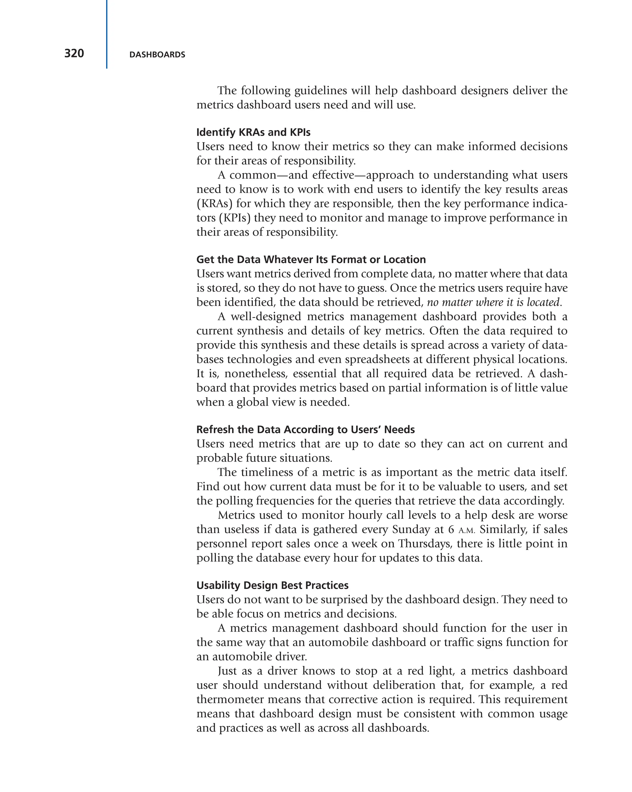 320 DASHBOARDS
The following guidelines will help dashboard designers deliver the
metrics dashboard users need and will use.
Identify KRAs and KPIs
Users need to know their metrics so they can make informed decisions
for their areas of responsibility.
A common—and effective—approach to understanding what users
need to know is to work with end users to identify the key results areas
(KRAs) for which they are responsible, then the key performance indica-
tors (KPIs) they need to monitor and manage to improve performance in
their areas of responsibility.
Get the Data Whatever Its Format or Location
Users want metrics derived from complete data, no matter where that data
is stored, so they do not have to guess. Once the metrics users require have
been identified, the data should be retrieved, no matter where it is located.
A well-designed metrics management dashboard provides both a
current synthesis and details of key metrics. Often the data required to
provide this synthesis and these details is spread across a variety of data-
bases technologies and even spreadsheets at different physical locations.
It is, nonetheless, essential that all required data be retrieved. A dash-
board that provides metrics based on partial information is of little value
when a global view is needed.
Refresh the Data According to Users’ Needs
Users need metrics that are up to date so they can act on current and
probable future situations.
The timeliness of a metric is as important as the metric data itself.
Find out how current data must be for it to be valuable to users, and set
the polling frequencies for the queries that retrieve the data accordingly.
Metrics used to monitor hourly call levels to a help desk are worse
than useless if data is gathered every Sunday at 6 A.M. Similarly, if sales
personnel report sales once a week on Thursdays, there is little point in
polling the database every hour for updates to this data.
Usability Design Best Practices
Users do not want to be surprised by the dashboard design. They need to
be able focus on metrics and decisions.
A metrics management dashboard should function for the user in
the same way that an automobile dashboard or traffic signs function for
an automobile driver.
Just as a driver knows to stop at a red light, a metrics dashboard
user should understand without deliberation that, for example, a red
thermometer means that corrective action is required. This requirement
means that dashboard design must be consistent with common usage
and practices as well as across all dashboards.
 