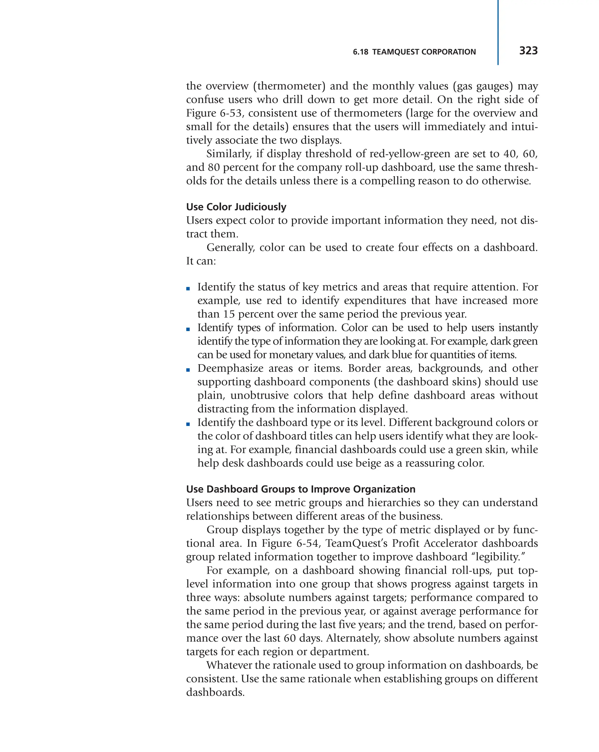 323
6.18 TEAMQUEST CORPORATION
the overview (thermometer) and the monthly values (gas gauges) may
confuse users who drill down to get more detail. On the right side of
Figure 6-53, consistent use of thermometers (large for the overview and
small for the details) ensures that the users will immediately and intui-
tively associate the two displays.
Similarly, if display threshold of red-yellow-green are set to 40, 60,
and 80 percent for the company roll-up dashboard, use the same thresh-
olds for the details unless there is a compelling reason to do otherwise.
Use Color Judiciously
Users expect color to provide important information they need, not dis-
tract them.
Generally, color can be used to create four effects on a dashboard.
It can:
■ Identify the status of key metrics and areas that require attention. For
example, use red to identify expenditures that have increased more
than 15 percent over the same period the previous year.
■ Identify types of information. Color can be used to help users instantly
identify the type of information they are looking at. For example, dark green
can be used for monetary values, and dark blue for quantities of items.
■ Deemphasize areas or items. Border areas, backgrounds, and other
supporting dashboard components (the dashboard skins) should use
plain, unobtrusive colors that help define dashboard areas without
distracting from the information displayed.
■ Identify the dashboard type or its level. Different background colors or
the color of dashboard titles can help users identify what they are look-
ing at. For example, financial dashboards could use a green skin, while
help desk dashboards could use beige as a reassuring color.
Use Dashboard Groups to Improve Organization
Users need to see metric groups and hierarchies so they can understand
relationships between different areas of the business.
Group displays together by the type of metric displayed or by func-
tional area. In Figure 6-54, TeamQuest’s Profit Accelerator dashboards
group related information together to improve dashboard “legibility.”
For example, on a dashboard showing financial roll-ups, put top-
level information into one group that shows progress against targets in
three ways: absolute numbers against targets; performance compared to
the same period in the previous year, or against average performance for
the same period during the last five years; and the trend, based on perfor-
mance over the last 60 days. Alternately, show absolute numbers against
targets for each region or department.
Whatever the rationale used to group information on dashboards, be
consistent. Use the same rationale when establishing groups on different
dashboards.
 
