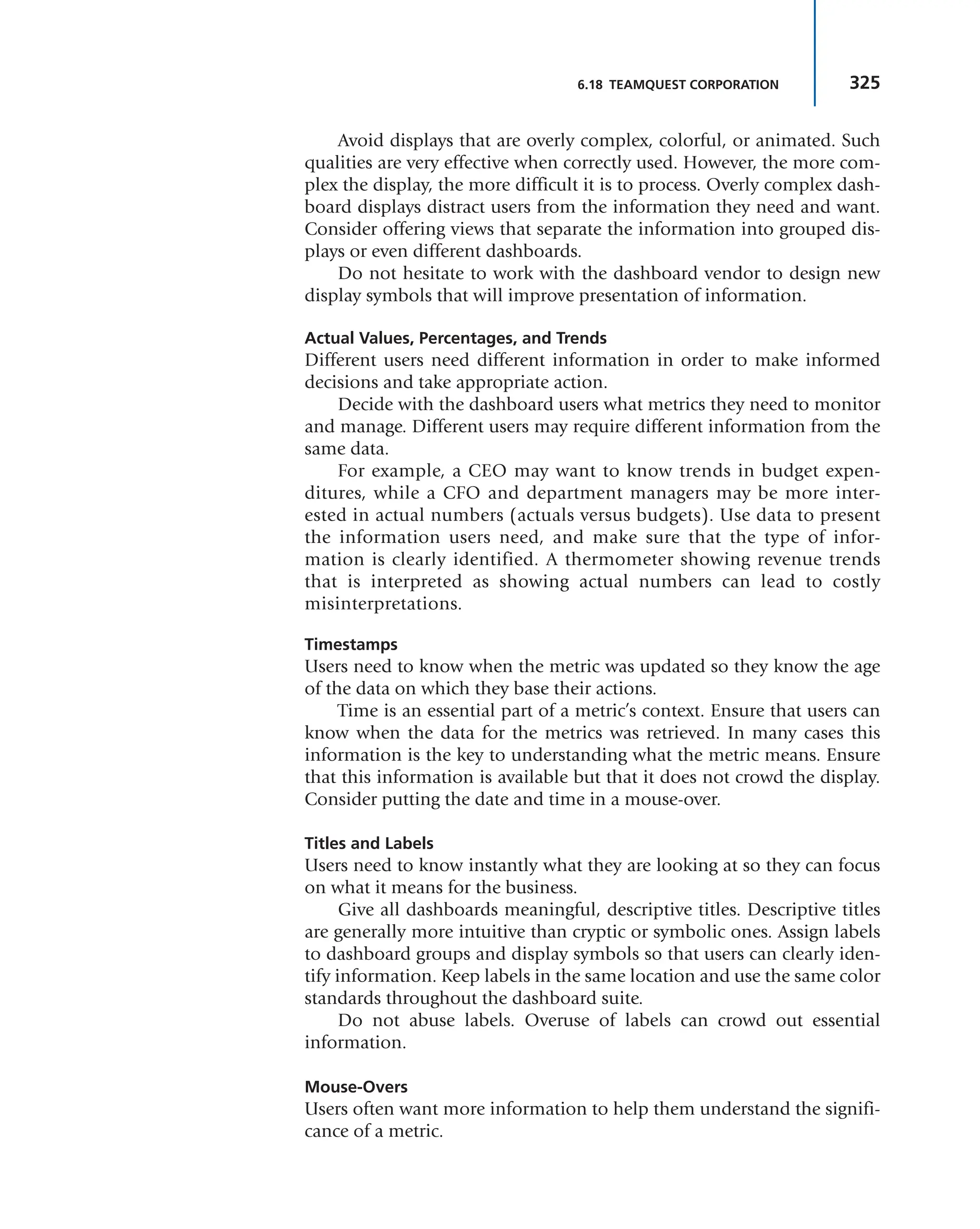 325
6.18 TEAMQUEST CORPORATION
Avoid displays that are overly complex, colorful, or animated. Such
qualities are very effective when correctly used. However, the more com-
plex the display, the more difficult it is to process. Overly complex dash-
board displays distract users from the information they need and want.
Consider offering views that separate the information into grouped dis-
plays or even different dashboards.
Do not hesitate to work with the dashboard vendor to design new
display symbols that will improve presentation of information.
Actual Values, Percentages, and Trends
Different users need different information in order to make informed
decisions and take appropriate action.
Decide with the dashboard users what metrics they need to monitor
and manage. Different users may require different information from the
same data.
For example, a CEO may want to know trends in budget expen-
ditures, while a CFO and department managers may be more inter-
ested in actual numbers (actuals versus budgets). Use data to present
the information users need, and make sure that the type of infor-
mation is clearly identified. A thermometer showing revenue trends
that is interpreted as showing actual numbers can lead to costly
misinterpretations.
Timestamps
Users need to know when the metric was updated so they know the age
of the data on which they base their actions.
Time is an essential part of a metric’s context. Ensure that users can
know when the data for the metrics was retrieved. In many cases this
information is the key to understanding what the metric means. Ensure
that this information is available but that it does not crowd the display.
Consider putting the date and time in a mouse-over.
Titles and Labels
Users need to know instantly what they are looking at so they can focus
on what it means for the business.
Give all dashboards meaningful, descriptive titles. Descriptive titles
are generally more intuitive than cryptic or symbolic ones. Assign labels
to dashboard groups and display symbols so that users can clearly iden-
tify information. Keep labels in the same location and use the same color
standards throughout the dashboard suite.
Do not abuse labels. Overuse of labels can crowd out essential
information.
Mouse-Overs
Users often want more information to help them understand the signifi-
cance of a metric.
 