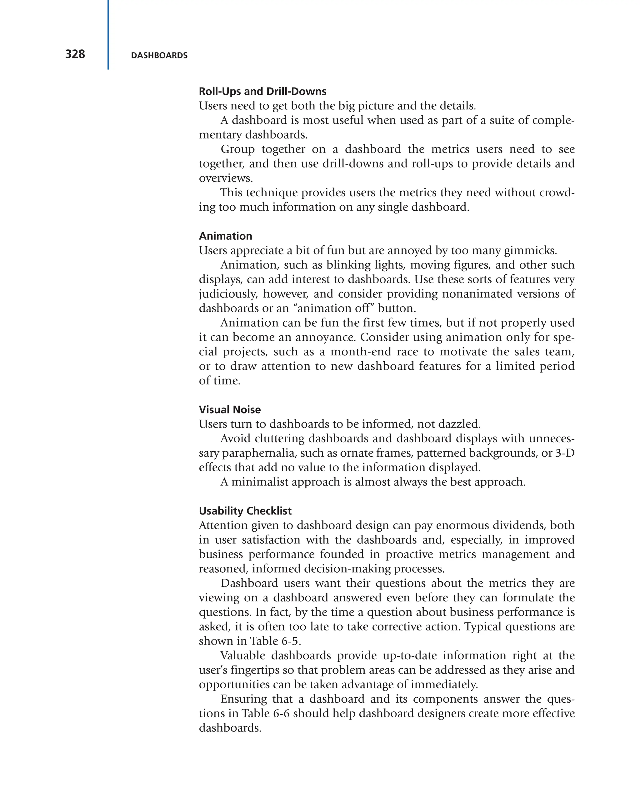 328 DASHBOARDS
Roll-Ups and Drill-Downs
Users need to get both the big picture and the details.
A dashboard is most useful when used as part of a suite of comple-
mentary dashboards.
Group together on a dashboard the metrics users need to see
together, and then use drill-downs and roll-ups to provide details and
overviews.
This technique provides users the metrics they need without crowd-
ing too much information on any single dashboard.
Animation
Users appreciate a bit of fun but are annoyed by too many gimmicks.
Animation, such as blinking lights, moving figures, and other such
displays, can add interest to dashboards. Use these sorts of features very
judiciously, however, and consider providing nonanimated versions of
dashboards or an “animation off” button.
Animation can be fun the first few times, but if not properly used
it can become an annoyance. Consider using animation only for spe-
cial projects, such as a month-end race to motivate the sales team,
or to draw attention to new dashboard features for a limited period
of time.
Visual Noise
Users turn to dashboards to be informed, not dazzled.
Avoid cluttering dashboards and dashboard displays with unneces-
sary paraphernalia, such as ornate frames, patterned backgrounds, or 3-D
effects that add no value to the information displayed.
A minimalist approach is almost always the best approach.
Usability Checklist
Attention given to dashboard design can pay enormous dividends, both
in user satisfaction with the dashboards and, especially, in improved
business performance founded in proactive metrics management and
reasoned, informed decision-making processes.
Dashboard users want their questions about the metrics they are
viewing on a dashboard answered even before they can formulate the
questions. In fact, by the time a question about business performance is
asked, it is often too late to take corrective action. Typical questions are
shown in Table 6-5.
Valuable dashboards provide up-to-date information right at the
user’s fingertips so that problem areas can be addressed as they arise and
opportunities can be taken advantage of immediately.
Ensuring that a dashboard and its components answer the ques-
tions in Table 6-6 should help dashboard designers create more effective
dashboards.
 