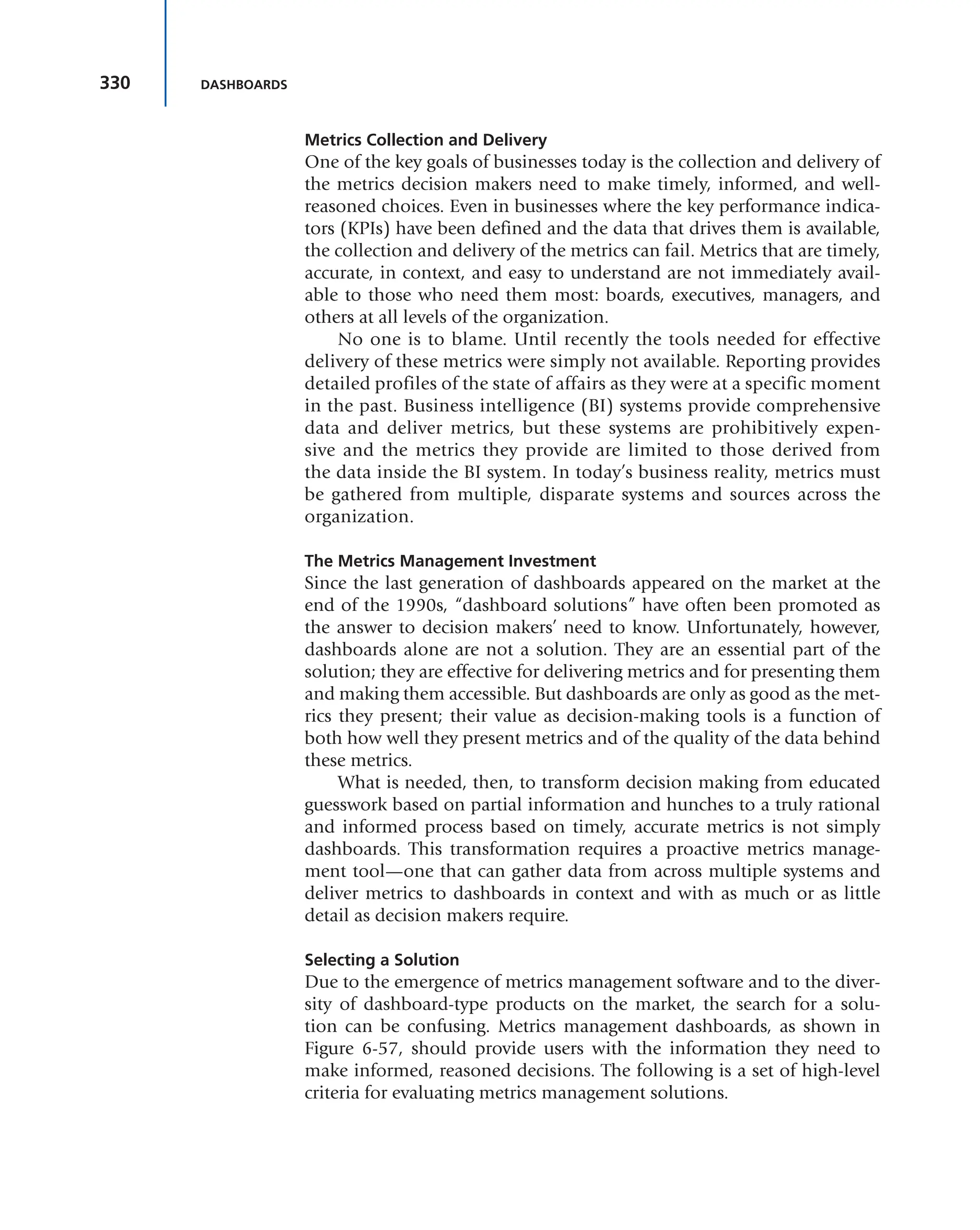 330 DASHBOARDS
Metrics Collection and Delivery
One of the key goals of businesses today is the collection and delivery of
the metrics decision makers need to make timely, informed, and well-
reasoned choices. Even in businesses where the key performance indica-
tors (KPIs) have been defined and the data that drives them is available,
the collection and delivery of the metrics can fail. Metrics that are timely,
accurate, in context, and easy to understand are not immediately avail-
able to those who need them most: boards, executives, managers, and
others at all levels of the organization.
No one is to blame. Until recently the tools needed for effective
delivery of these metrics were simply not available. Reporting provides
detailed profiles of the state of affairs as they were at a specific moment
in the past. Business intelligence (BI) systems provide comprehensive
data and deliver metrics, but these systems are prohibitively expen-
sive and the metrics they provide are limited to those derived from
the data inside the BI system. In today’s business reality, metrics must
be gathered from multiple, disparate systems and sources across the
organization.
The Metrics Management Investment
Since the last generation of dashboards appeared on the market at the
end of the 1990s, “dashboard solutions” have often been promoted as
the answer to decision makers’ need to know. Unfortunately, however,
dashboards alone are not a solution. They are an essential part of the
solution; they are effective for delivering metrics and for presenting them
and making them accessible. But dashboards are only as good as the met-
rics they present; their value as decision-making tools is a function of
both how well they present metrics and of the quality of the data behind
these metrics.
What is needed, then, to transform decision making from educated
guesswork based on partial information and hunches to a truly rational
and informed process based on timely, accurate metrics is not simply
dashboards. This transformation requires a proactive metrics manage-
ment tool—one that can gather data from across multiple systems and
deliver metrics to dashboards in context and with as much or as little
detail as decision makers require.
Selecting a Solution
Due to the emergence of metrics management software and to the diver-
sity of dashboard-type products on the market, the search for a solu-
tion can be confusing. Metrics management dashboards, as shown in
Figure 6-57, should provide users with the information they need to
make informed, reasoned decisions. The following is a set of high-level
criteria for evaluating metrics management solutions.
 