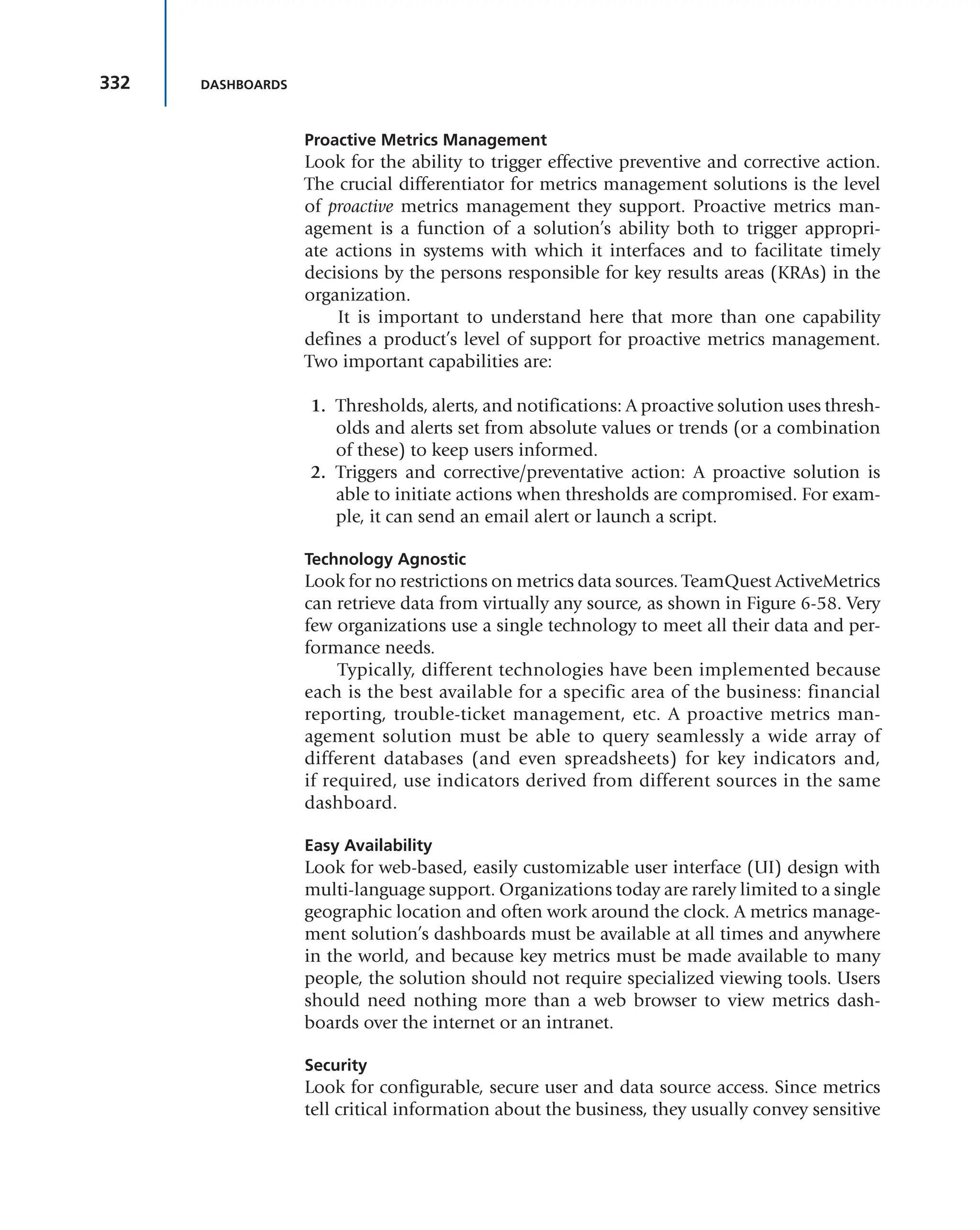 332 DASHBOARDS
Proactive Metrics Management
Look for the ability to trigger effective preventive and corrective action.
The crucial differentiator for metrics management solutions is the level
of proactive metrics management they support. Proactive metrics man-
agement is a function of a solution’s ability both to trigger appropri-
ate actions in systems with which it interfaces and to facilitate timely
decisions by the persons responsible for key results areas (KRAs) in the
organization.
It is important to understand here that more than one capability
defines a product’s level of support for proactive metrics management.
Two important capabilities are:
1. Thresholds, alerts, and notifications: A proactive solution uses thresh-
olds and alerts set from absolute values or trends (or a combination
of these) to keep users informed.
2. Triggers and corrective/preventative action: A proactive solution is
able to initiate actions when thresholds are compromised. For exam-
ple, it can send an email alert or launch a script.
Technology Agnostic
Look for no restrictions on metrics data sources. TeamQuest ActiveMetrics
can retrieve data from virtually any source, as shown in Figure 6-58. Very
few organizations use a single technology to meet all their data and per-
formance needs.
Typically, different technologies have been implemented because
each is the best available for a specific area of the business: financial
reporting, trouble-ticket management, etc. A proactive metrics man-
agement solution must be able to query seamlessly a wide array of
different databases (and even spreadsheets) for key indicators and,
if required, use indicators derived from different sources in the same
dashboard.
Easy Availability
Look for web-based, easily customizable user interface (UI) design with
multi-language support. Organizations today are rarely limited to a single
geographic location and often work around the clock. A metrics manage-
ment solution’s dashboards must be available at all times and anywhere
in the world, and because key metrics must be made available to many
people, the solution should not require specialized viewing tools. Users
should need nothing more than a web browser to view metrics dash-
boards over the internet or an intranet.
Security
Look for configurable, secure user and data source access. Since metrics
tell critical information about the business, they usually convey sensitive
 