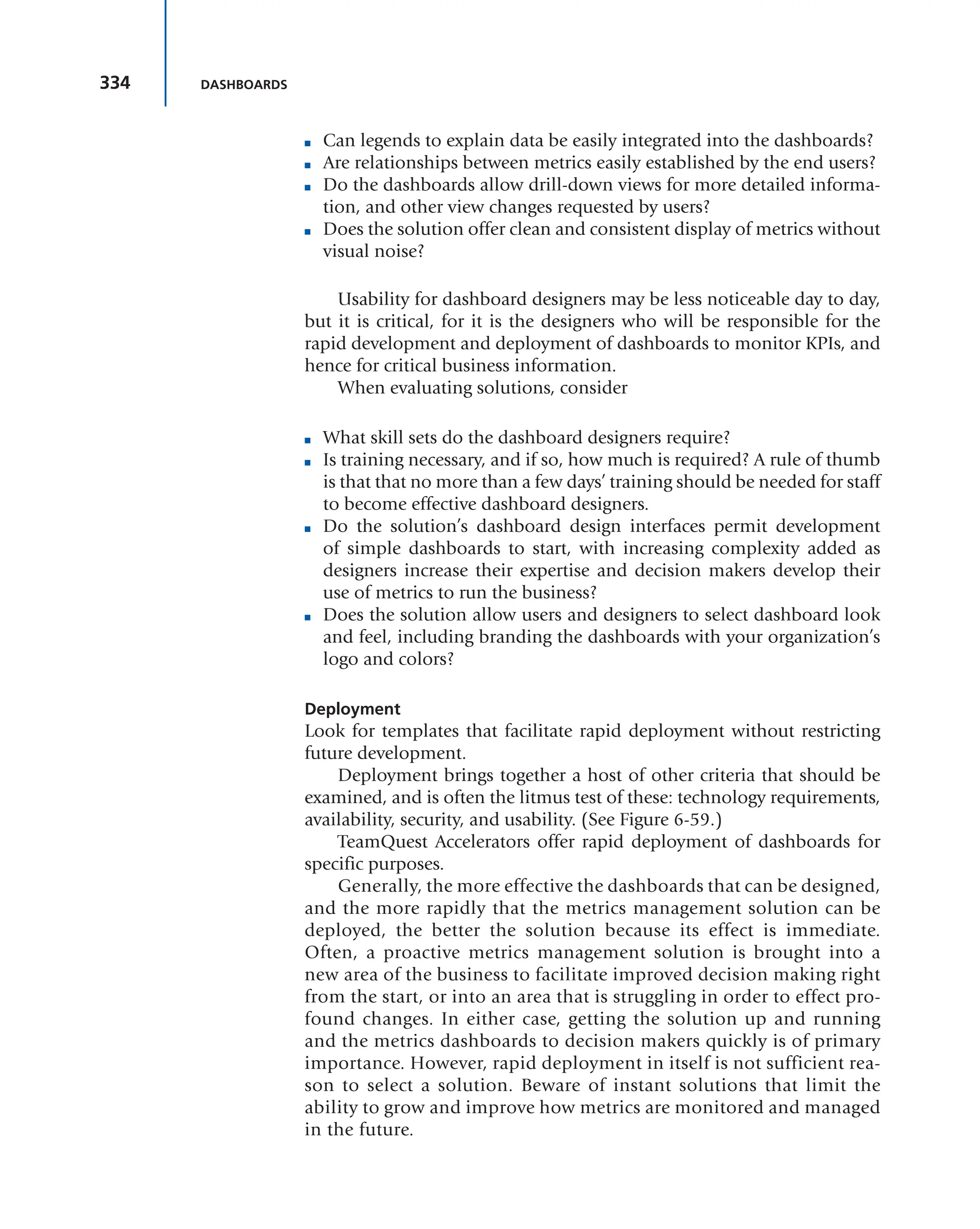 334 DASHBOARDS
■ Can legends to explain data be easily integrated into the dashboards?
■ Are relationships between metrics easily established by the end users?
■ Do the dashboards allow drill-down views for more detailed informa-
tion, and other view changes requested by users?
■ Does the solution offer clean and consistent display of metrics without
visual noise?
Usability for dashboard designers may be less noticeable day to day,
but it is critical, for it is the designers who will be responsible for the
rapid development and deployment of dashboards to monitor KPIs, and
hence for critical business information.
When evaluating solutions, consider
■ What skill sets do the dashboard designers require?
■ Is training necessary, and if so, how much is required? A rule of thumb
is that that no more than a few days’ training should be needed for staff
to become effective dashboard designers.
■ Do the solution’s dashboard design interfaces permit development
of simple dashboards to start, with increasing complexity added as
designers increase their expertise and decision makers develop their
use of metrics to run the business?
■ Does the solution allow users and designers to select dashboard look
and feel, including branding the dashboards with your organization’s
logo and colors?
Deployment
Look for templates that facilitate rapid deployment without restricting
future development.
Deployment brings together a host of other criteria that should be
examined, and is often the litmus test of these: technology requirements,
availability, security, and usability. (See Figure 6-59.)
TeamQuest Accelerators offer rapid deployment of dashboards for
specific purposes.
Generally, the more effective the dashboards that can be designed,
and the more rapidly that the metrics management solution can be
deployed, the better the solution because its effect is immediate.
Often, a proactive metrics management solution is brought into a
new area of the business to facilitate improved decision making right
from the start, or into an area that is struggling in order to effect pro-
found changes. In either case, getting the solution up and running
and the metrics dashboards to decision makers quickly is of primary
importance. However, rapid deployment in itself is not sufficient rea-
son to select a solution. Beware of instant solutions that limit the
ability to grow and improve how metrics are monitored and managed
in the future.
 