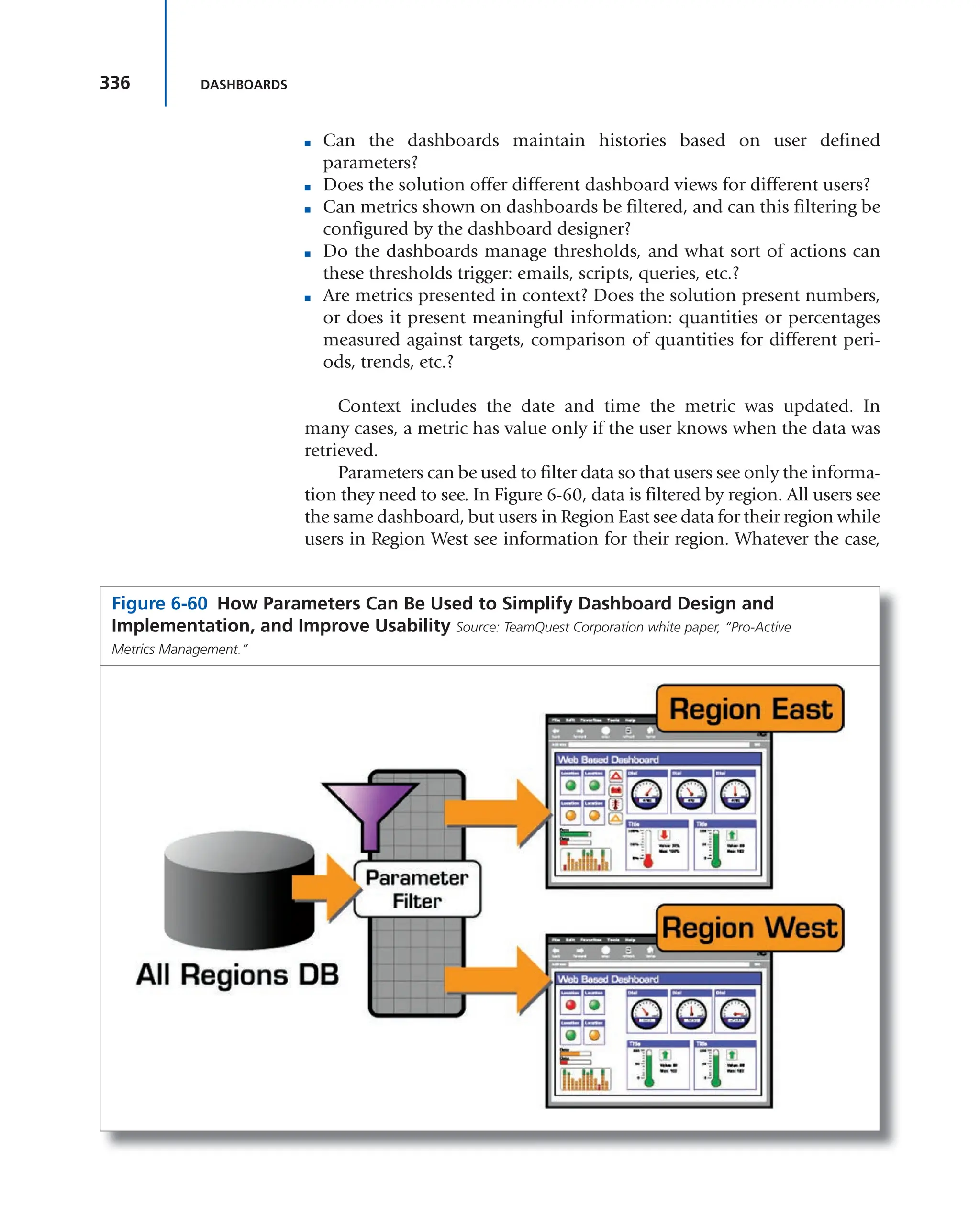 336 DASHBOARDS
■ Can the dashboards maintain histories based on user defined
parameters?
■ Does the solution offer different dashboard views for different users?
■ Can metrics shown on dashboards be filtered, and can this filtering be
configured by the dashboard designer?
■ Do the dashboards manage thresholds, and what sort of actions can
these thresholds trigger: emails, scripts, queries, etc.?
■ Are metrics presented in context? Does the solution present numbers,
or does it present meaningful information: quantities or percentages
measured against targets, comparison of quantities for different peri-
ods, trends, etc.?
Context includes the date and time the metric was updated. In
many cases, a metric has value only if the user knows when the data was
retrieved.
Parameters can be used to filter data so that users see only the informa-
tion they need to see. In Figure 6-60, data is filtered by region. All users see
the same dashboard, but users in Region East see data for their region while
users in Region West see information for their region. Whatever the case,
Figure 6-60 How Parameters Can Be Used to Simplify Dashboard Design and
Implementation, and Improve Usability Source: TeamQuest Corporation white paper, “Pro-Active
Metrics Management.”
 