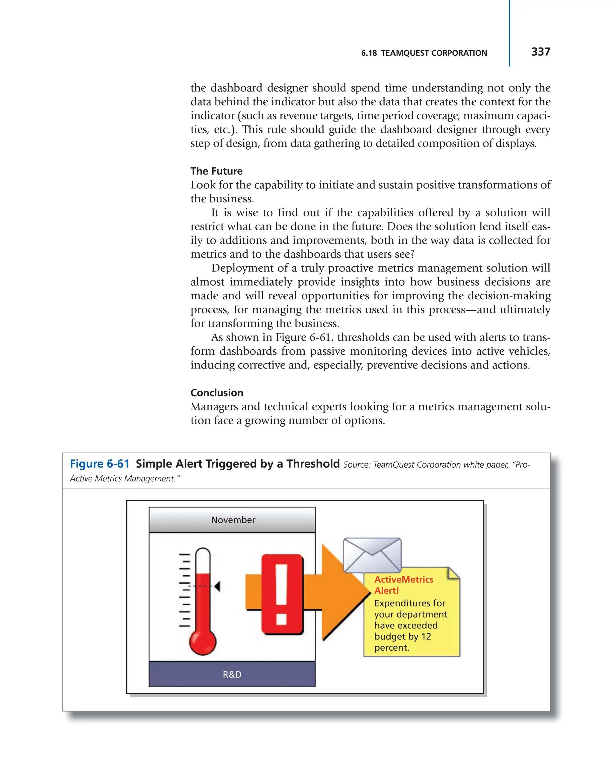 337
6.18 TEAMQUEST CORPORATION
the dashboard designer should spend time understanding not only the
data behind the indicator but also the data that creates the context for the
indicator (such as revenue targets, time period coverage, maximum capaci-
ties, etc.). This rule should guide the dashboard designer through every
step of design, from data gathering to detailed composition of displays.
The Future
Look for the capability to initiate and sustain positive transformations of
the business.
It is wise to find out if the capabilities offered by a solution will
restrict what can be done in the future. Does the solution lend itself eas-
ily to additions and improvements, both in the way data is collected for
metrics and to the dashboards that users see?
Deployment of a truly proactive metrics management solution will
almost immediately provide insights into how business decisions are
made and will reveal opportunities for improving the decision-making
process, for managing the metrics used in this process—and ultimately
for transforming the business.
As shown in Figure 6-61, thresholds can be used with alerts to trans-
form dashboards from passive monitoring devices into active vehicles,
inducing corrective and, especially, preventive decisions and actions.
Conclusion
Managers and technical experts looking for a metrics management solu-
tion face a growing number of options.
Figure 6-61 Simple Alert Triggered by a Threshold Source: TeamQuest Corporation white paper, “Pro-
Active Metrics Management.”
November
ActiveMetrics
Alert!
R&D
Expenditures for
your department
have exceeded
budget by 12
percent.
 