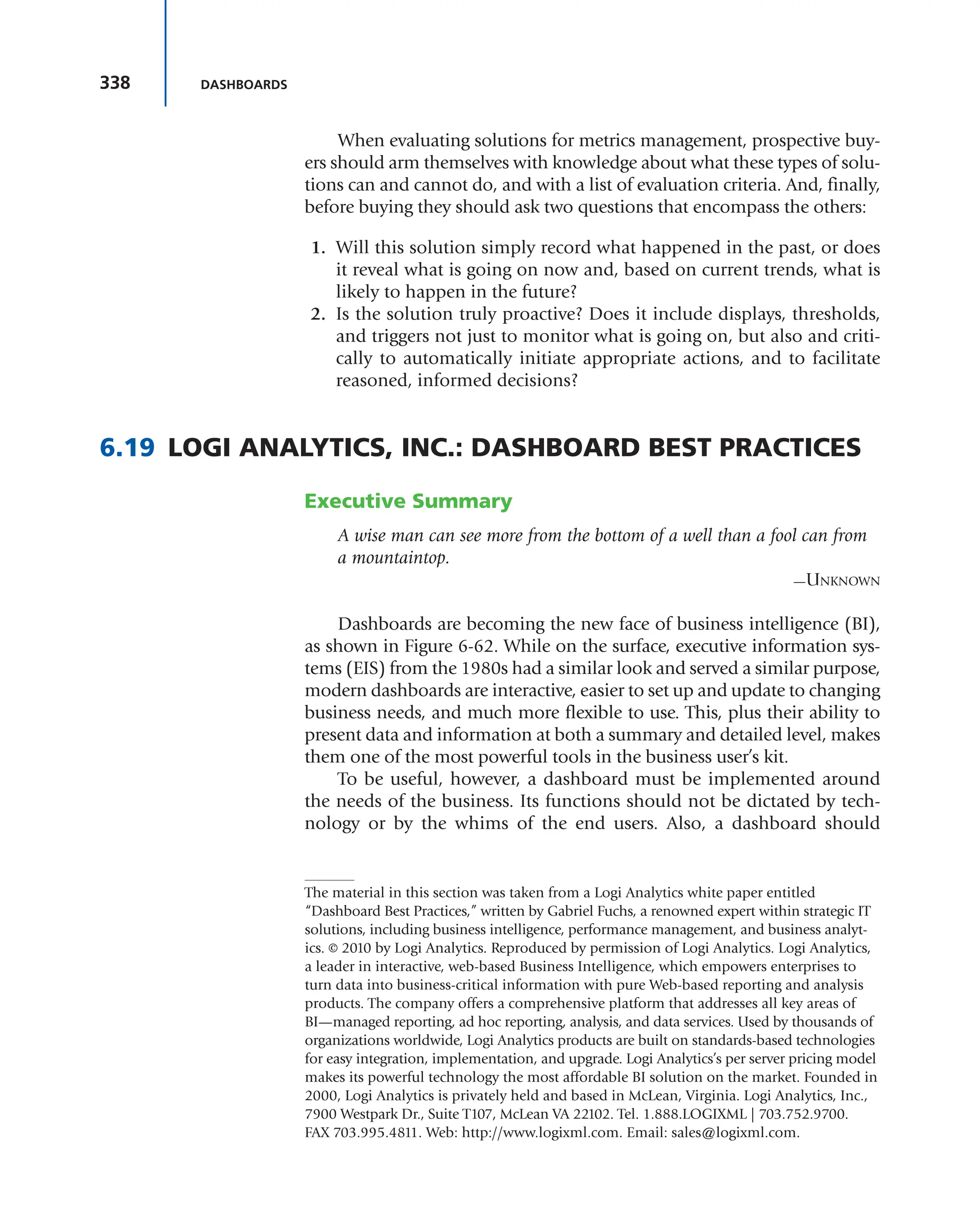 338 DASHBOARDS
When evaluating solutions for metrics management, prospective buy-
ers should arm themselves with knowledge about what these types of solu-
tions can and cannot do, and with a list of evaluation criteria. And, finally,
before buying they should ask two questions that encompass the others:
1. Will this solution simply record what happened in the past, or does
it reveal what is going on now and, based on current trends, what is
likely to happen in the future?
2. Is the solution truly proactive? Does it include displays, thresholds,
and triggers not just to monitor what is going on, but also and criti-
cally to automatically initiate appropriate actions, and to facilitate
reasoned, informed decisions?
6.19 LOGI ANALYTICS, INC.: DASHBOARD BEST PRACTICES
Executive Summary
A wise man can see more from the bottom of a well than a fool can from
a mountaintop.
—UNKNOWN
Dashboards are becoming the new face of business intelligence (BI),
as shown in Figure 6-62. While on the surface, executive information sys-
tems (EIS) from the 1980s had a similar look and served a similar purpose,
modern dashboards are interactive, easier to set up and update to changing
business needs, and much more flexible to use. This, plus their ability to
present data and information at both a summary and detailed level, makes
them one of the most powerful tools in the business user’s kit.
To be useful, however, a dashboard must be implemented around
the needs of the business. Its functions should not be dictated by tech-
nology or by the whims of the end users. Also, a dashboard should
The material in this section was taken from a Logi Analytics white paper entitled
“Dashboard Best Practices,” written by Gabriel Fuchs, a renowned expert within strategic IT
solutions, including business intelligence, performance management, and business analyt-
ics. © 2010 by Logi Analytics. Reproduced by permission of Logi Analytics. Logi Analytics,
a leader in interactive, web-based Business Intelligence, which empowers enterprises to
turn data into business-critical information with pure Web-based reporting and analysis
products. The company offers a comprehensive platform that addresses all key areas of
BI—managed reporting, ad hoc reporting, analysis, and data services. Used by thousands of
organizations worldwide, Logi Analytics products are built on standards-based technologies
for easy integration, implementation, and upgrade. Logi Analytics’s per server pricing model
makes its powerful technology the most affordable BI solution on the market. Founded in
2000, Logi Analytics is privately held and based in McLean, Virginia. Logi Analytics, Inc.,
7900 Westpark Dr., Suite T107, McLean VA 22102. Tel. 1.888.LOGIXML | 703.752.9700.
FAX 703.995.4811. Web: http://www.logixml.com. Email: sales@logixml.com.
 