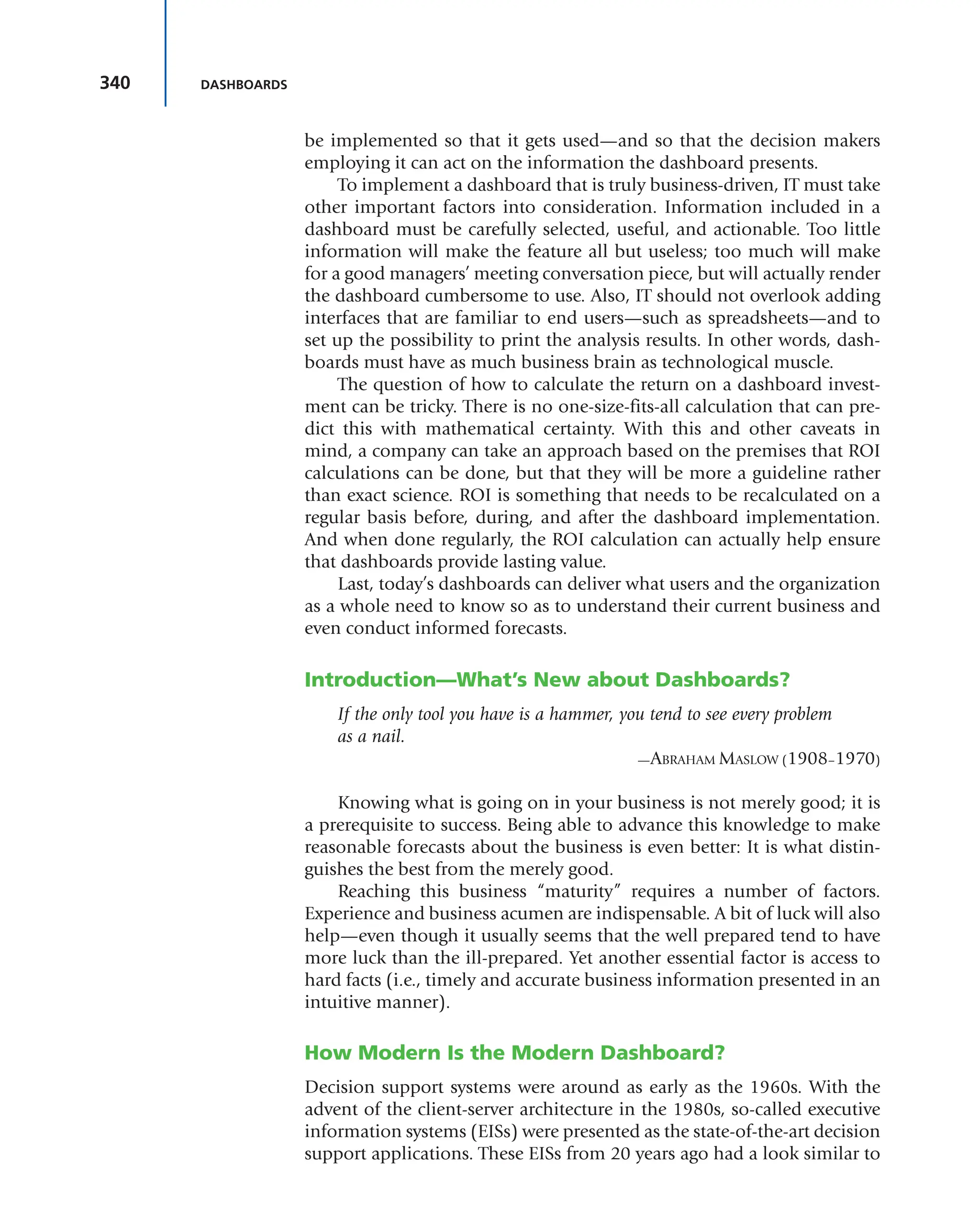 340 DASHBOARDS
be implemented so that it gets used—and so that the decision makers
employing it can act on the information the dashboard presents.
To implement a dashboard that is truly business-driven, IT must take
other important factors into consideration. Information included in a
dashboard must be carefully selected, useful, and actionable. Too little
information will make the feature all but useless; too much will make
for a good managers’ meeting conversation piece, but will actually render
the dashboard cumbersome to use. Also, IT should not overlook adding
interfaces that are familiar to end users—such as spreadsheets—and to
set up the possibility to print the analysis results. In other words, dash-
boards must have as much business brain as technological muscle.
The question of how to calculate the return on a dashboard invest-
ment can be tricky. There is no one-size-fits-all calculation that can pre-
dict this with mathematical certainty. With this and other caveats in
mind, a company can take an approach based on the premises that ROI
calculations can be done, but that they will be more a guideline rather
than exact science. ROI is something that needs to be recalculated on a
regular basis before, during, and after the dashboard implementation.
And when done regularly, the ROI calculation can actually help ensure
that dashboards provide lasting value.
Last, today’s dashboards can deliver what users and the organization
as a whole need to know so as to understand their current business and
even conduct informed forecasts.
Introduction—What’s New about Dashboards?
If the only tool you have is a hammer, you tend to see every problem
as a nail.
—ABRAHAM MASLOW (1908–1970)
Knowing what is going on in your business is not merely good; it is
a prerequisite to success. Being able to advance this knowledge to make
reasonable forecasts about the business is even better: It is what distin-
guishes the best from the merely good.
Reaching this business “maturity” requires a number of factors.
Experience and business acumen are indispensable. A bit of luck will also
help—even though it usually seems that the well prepared tend to have
more luck than the ill-prepared. Yet another essential factor is access to
hard facts (i.e., timely and accurate business information presented in an
intuitive manner).
How Modern Is the Modern Dashboard?
Decision support systems were around as early as the 1960s. With the
advent of the client-server architecture in the 1980s, so-called executive
information systems (EISs) were presented as the state-of-the-art decision
support applications. These EISs from 20 years ago had a look similar to
 