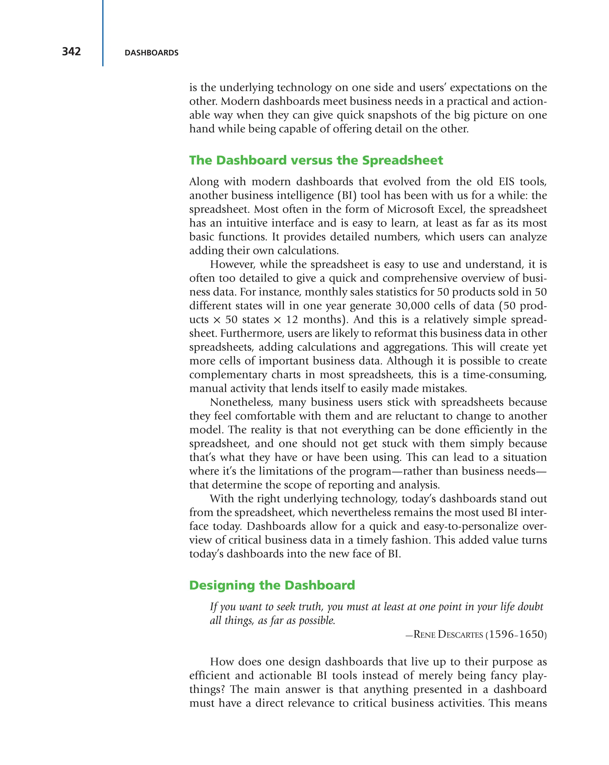 342 DASHBOARDS
is the underlying technology on one side and users’ expectations on the
other. Modern dashboards meet business needs in a practical and action-
able way when they can give quick snapshots of the big picture on one
hand while being capable of offering detail on the other.
The Dashboard versus the Spreadsheet
Along with modern dashboards that evolved from the old EIS tools,
another business intelligence (BI) tool has been with us for a while: the
spreadsheet. Most often in the form of Microsoft Excel, the spreadsheet
has an intuitive interface and is easy to learn, at least as far as its most
basic functions. It provides detailed numbers, which users can analyze
adding their own calculations.
However, while the spreadsheet is easy to use and understand, it is
often too detailed to give a quick and comprehensive overview of busi-
ness data. For instance, monthly sales statistics for 50 products sold in 50
different states will in one year generate 30,000 cells of data (50 prod-
ucts × 50 states × 12 months). And this is a relatively simple spread-
sheet. Furthermore, users are likely to reformat this business data in other
spreadsheets, adding calculations and aggregations. This will create yet
more cells of important business data. Although it is possible to create
complementary charts in most spreadsheets, this is a time-consuming,
manual activity that lends itself to easily made mistakes.
Nonetheless, many business users stick with spreadsheets because
they feel comfortable with them and are reluctant to change to another
model. The reality is that not everything can be done efficiently in the
spreadsheet, and one should not get stuck with them simply because
that’s what they have or have been using. This can lead to a situation
where it’s the limitations of the program—rather than business needs—
that determine the scope of reporting and analysis.
With the right underlying technology, today’s dashboards stand out
from the spreadsheet, which nevertheless remains the most used BI inter-
face today. Dashboards allow for a quick and easy-to-personalize over-
view of critical business data in a timely fashion. This added value turns
today’s dashboards into the new face of BI.
Designing the Dashboard
If you want to seek truth, you must at least at one point in your life doubt
all things, as far as possible.
—RENE DESCARTES (1596–1650)
How does one design dashboards that live up to their purpose as
efficient and actionable BI tools instead of merely being fancy play-
things? The main answer is that anything presented in a dashboard
must have a direct relevance to critical business activities. This means
 