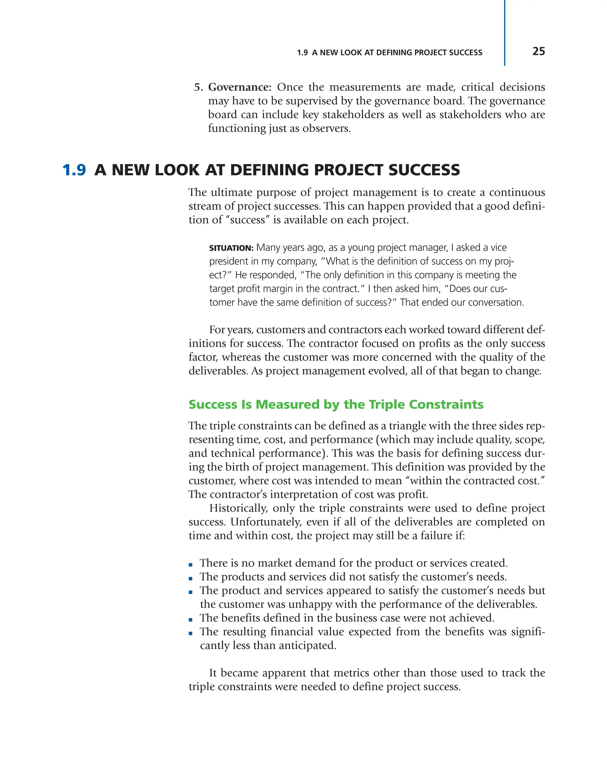 25
1.9 A NEW LOOK AT DEFINING PROJECT SUCCESS
5. Governance: Once the measurements are made, critical decisions
may have to be supervised by the governance board. The governance
board can include key stakeholders as well as stakeholders who are
functioning just as observers.
1.9 A NEW LOOK AT DEFINING PROJECT SUCCESS
The ultimate purpose of project management is to create a continuous
stream of project successes. This can happen provided that a good defini-
tion of “success” is available on each project.
SITUATION: Many years ago, as a young project manager, I asked a vice
president in my company, “What is the definition of success on my proj-
ect?” He responded, “The only definition in this company is meeting the
target profit margin in the contract.” I then asked him, “Does our cus-
tomer have the same definition of success?” That ended our conversation.
For years, customers and contractors each worked toward different def-
initions for success. The contractor focused on profits as the only success
factor, whereas the customer was more concerned with the quality of the
deliverables. As project management evolved, all of that began to change.
Success Is Measured by the Triple Constraints
The triple constraints can be defined as a triangle with the three sides rep-
resenting time, cost, and performance (which may include quality, scope,
and technical performance). This was the basis for defining success dur-
ing the birth of project management. This definition was provided by the
customer, where cost was intended to mean “within the contracted cost.”
The contractor’s interpretation of cost was profit.
Historically, only the triple constraints were used to define project
success. Unfortunately, even if all of the deliverables are completed on
time and within cost, the project may still be a failure if:
■ There is no market demand for the product or services created.
■ The products and services did not satisfy the customer’s needs.
■ The product and services appeared to satisfy the customer’s needs but
the customer was unhappy with the performance of the deliverables.
■ The benefits defined in the business case were not achieved.
■ The resulting financial value expected from the benefits was signifi-
cantly less than anticipated.
It became apparent that metrics other than those used to track the
triple constraints were needed to define project success.
 