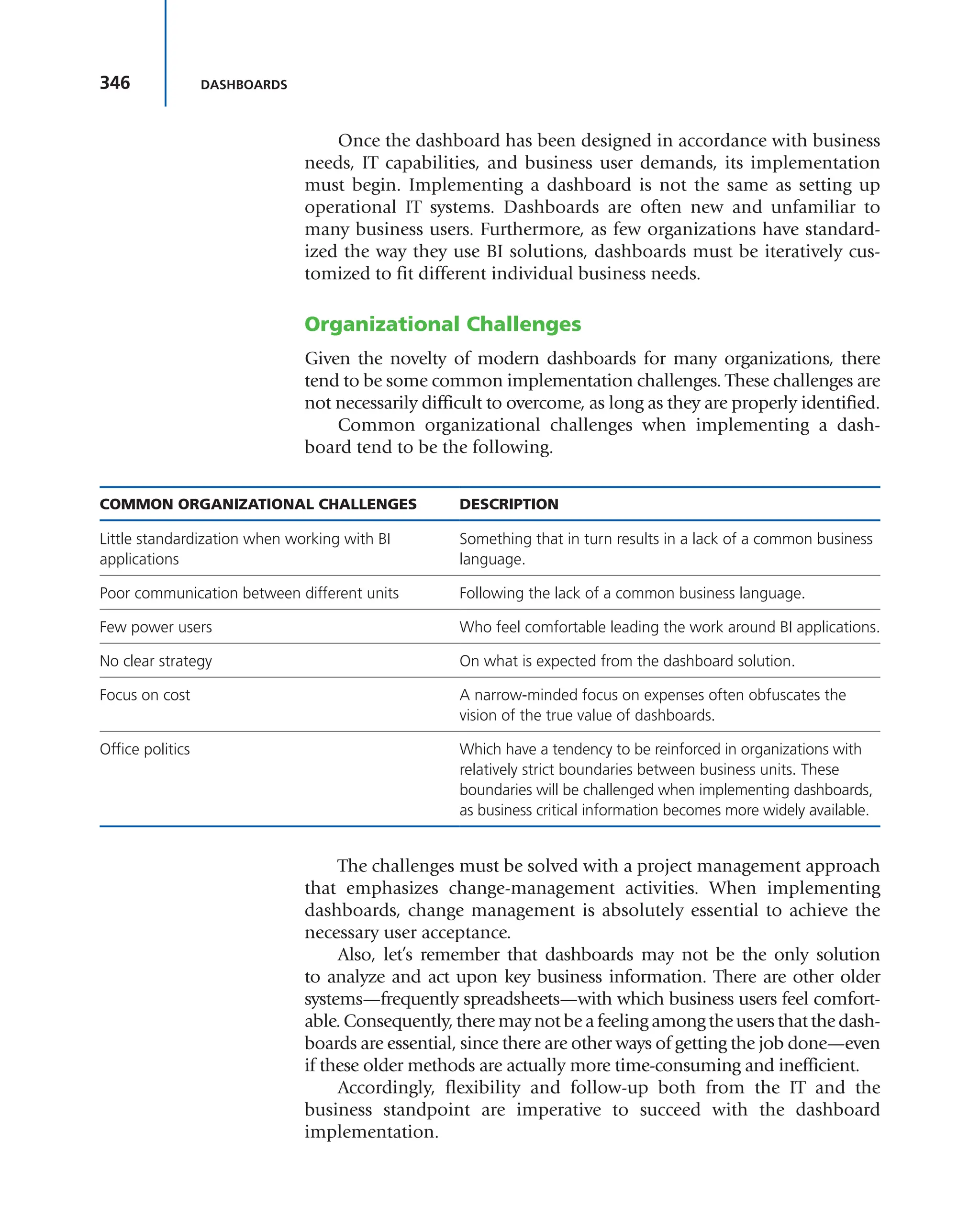 346 DASHBOARDS
Once the dashboard has been designed in accordance with business
needs, IT capabilities, and business user demands, its implementation
must begin. Implementing a dashboard is not the same as setting up
operational IT systems. Dashboards are often new and unfamiliar to
many business users. Furthermore, as few organizations have standard-
ized the way they use BI solutions, dashboards must be iteratively cus-
tomized to fit different individual business needs.
Organizational Challenges
Given the novelty of modern dashboards for many organizations, there
tend to be some common implementation challenges. These challenges are
not necessarily difficult to overcome, as long as they are properly identified.
Common organizational challenges when implementing a dash-
board tend to be the following.
COMMON ORGANIZATIONAL CHALLENGES DESCRIPTION
Little standardization when working with BI
applications
Something that in turn results in a lack of a common business
language.
Poor communication between different units Following the lack of a common business language.
Few power users Who feel comfortable leading the work around BI applications.
No clear strategy On what is expected from the dashboard solution.
Focus on cost A narrow-minded focus on expenses often obfuscates the
vision of the true value of dashboards.
Office politics Which have a tendency to be reinforced in organizations with
relatively strict boundaries between business units. These
boundaries will be challenged when implementing dashboards,
as business critical information becomes more widely available.
The challenges must be solved with a project management approach
that emphasizes change-management activities. When implementing
dashboards, change management is absolutely essential to achieve the
necessary user acceptance.
Also, let’s remember that dashboards may not be the only solution
to analyze and act upon key business information. There are other older
systems—frequently spreadsheets—with which business users feel comfort-
able. Consequently, there may not be a feeling among the users that the dash-
boards are essential, since there are other ways of getting the job done—even
if these older methods are actually more time-consuming and inefficient.
Accordingly, flexibility and follow-up both from the IT and the
business standpoint are imperative to succeed with the dashboard
implementation.
 