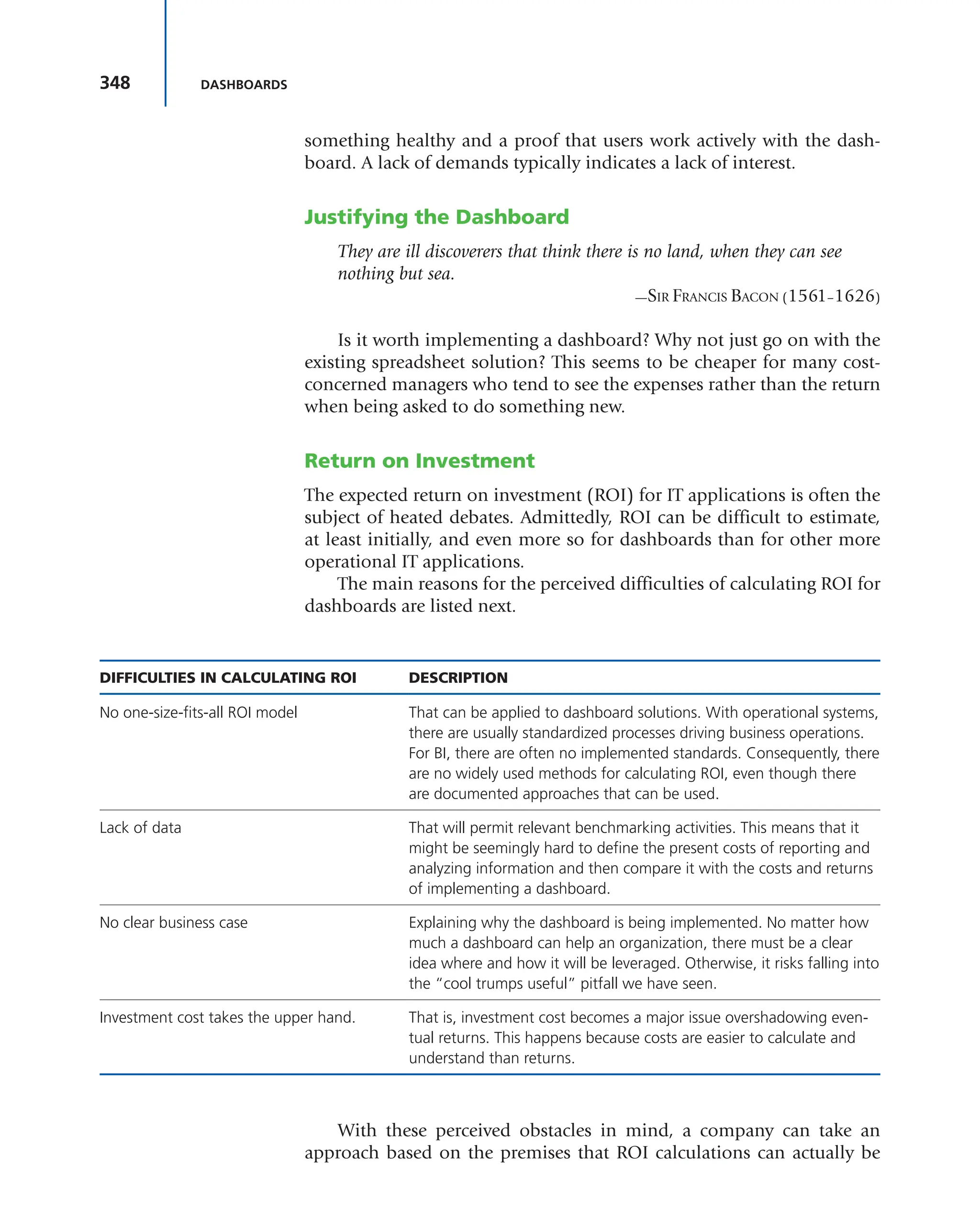 348 DASHBOARDS
something healthy and a proof that users work actively with the dash-
board. A lack of demands typically indicates a lack of interest.
Justifying the Dashboard
They are ill discoverers that think there is no land, when they can see
nothing but sea.
—SIR FRANCIS BACON (1561–1626)
Is it worth implementing a dashboard? Why not just go on with the
existing spreadsheet solution? This seems to be cheaper for many cost-
concerned managers who tend to see the expenses rather than the return
when being asked to do something new.
Return on Investment
The expected return on investment (ROI) for IT applications is often the
subject of heated debates. Admittedly, ROI can be difficult to estimate,
at least initially, and even more so for dashboards than for other more
operational IT applications.
The main reasons for the perceived difficulties of calculating ROI for
dashboards are listed next.
DIFFICULTIES IN CALCULATING ROI DESCRIPTION
No one-size-fits-all ROI model That can be applied to dashboard solutions. With operational systems,
there are usually standardized processes driving business operations.
For BI, there are often no implemented standards. Consequently, there
are no widely used methods for calculating ROI, even though there
are documented approaches that can be used.
Lack of data That will permit relevant benchmarking activities. This means that it
might be seemingly hard to define the present costs of reporting and
analyzing information and then compare it with the costs and returns
of implementing a dashboard.
No clear business case Explaining why the dashboard is being implemented. No matter how
much a dashboard can help an organization, there must be a clear
idea where and how it will be leveraged. Otherwise, it risks falling into
the “cool trumps useful” pitfall we have seen.
Investment cost takes the upper hand. That is, investment cost becomes a major issue overshadowing even-
tual returns. This happens because costs are easier to calculate and
understand than returns.
With these perceived obstacles in mind, a company can take an
approach based on the premises that ROI calculations can actually be
 
