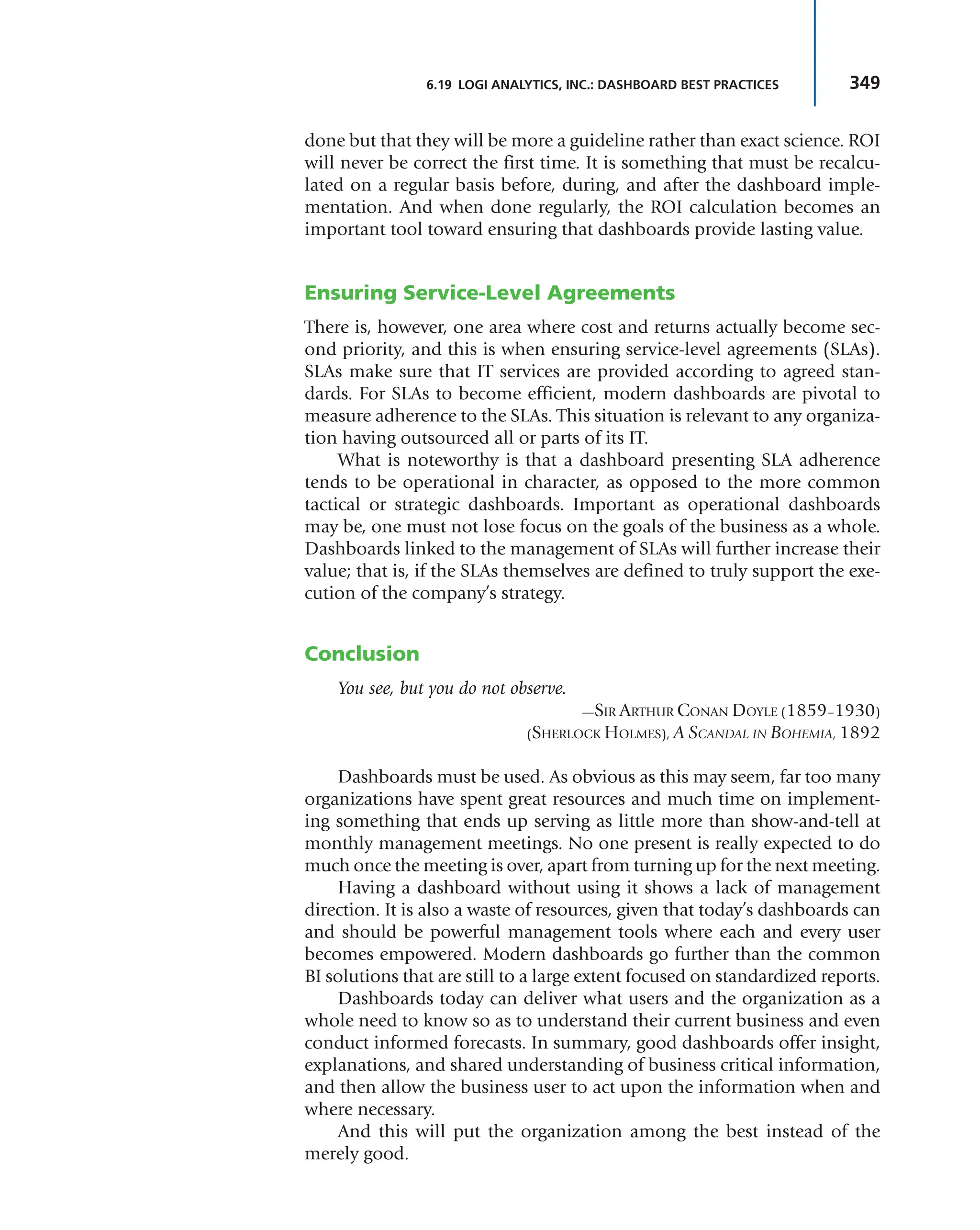 349
6.19 LOGI ANALYTICS, INC.: DASHBOARD BEST PRACTICES
done but that they will be more a guideline rather than exact science. ROI
will never be correct the first time. It is something that must be recalcu-
lated on a regular basis before, during, and after the dashboard imple-
mentation. And when done regularly, the ROI calculation becomes an
important tool toward ensuring that dashboards provide lasting value.
Ensuring Service-Level Agreements
There is, however, one area where cost and returns actually become sec-
ond priority, and this is when ensuring service-level agreements (SLAs).
SLAs make sure that IT services are provided according to agreed stan-
dards. For SLAs to become efficient, modern dashboards are pivotal to
measure adherence to the SLAs. This situation is relevant to any organiza-
tion having outsourced all or parts of its IT.
What is noteworthy is that a dashboard presenting SLA adherence
tends to be operational in character, as opposed to the more common
tactical or strategic dashboards. Important as operational dashboards
may be, one must not lose focus on the goals of the business as a whole.
Dashboards linked to the management of SLAs will further increase their
value; that is, if the SLAs themselves are defined to truly support the exe-
cution of the company’s strategy.
Conclusion
You see, but you do not observe.
—SIR ARTHUR CONAN DOYLE (1859–1930)
(SHERLOCK HOLMES), A SCANDAL IN BOHEMIA, 1892
Dashboards must be used. As obvious as this may seem, far too many
organizations have spent great resources and much time on implement-
ing something that ends up serving as little more than show-and-tell at
monthly management meetings. No one present is really expected to do
much once the meeting is over, apart from turning up for the next meeting.
Having a dashboard without using it shows a lack of management
direction. It is also a waste of resources, given that today’s dashboards can
and should be powerful management tools where each and every user
becomes empowered. Modern dashboards go further than the common
BI solutions that are still to a large extent focused on standardized reports.
Dashboards today can deliver what users and the organization as a
whole need to know so as to understand their current business and even
conduct informed forecasts. In summary, good dashboards offer insight,
explanations, and shared understanding of business critical information,
and then allow the business user to act upon the information when and
where necessary.
And this will put the organization among the best instead of the
merely good.
 