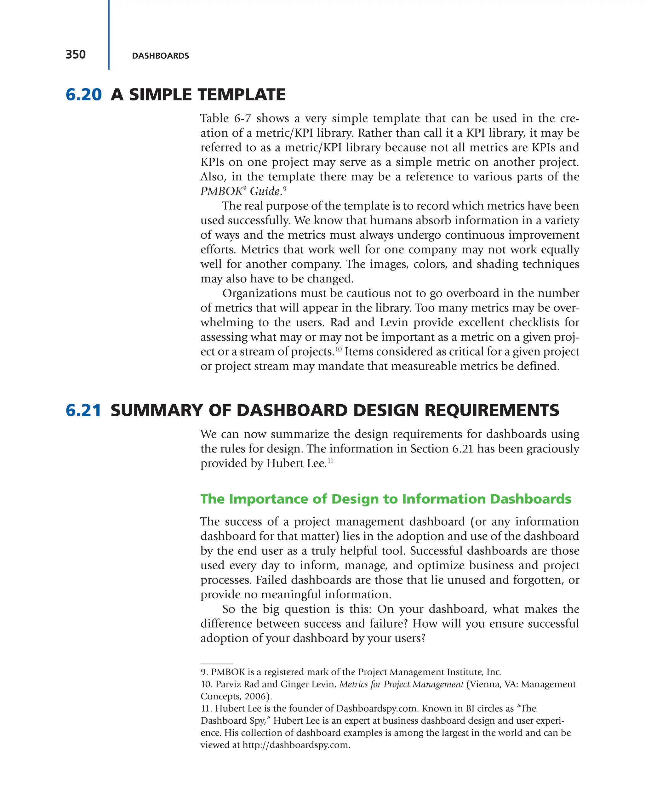 350 DASHBOARDS
6.20 A SIMPLE TEMPLATE
Table 6-7 shows a very simple template that can be used in the cre-
ation of a metric/KPI library. Rather than call it a KPI library, it may be
referred to as a metric/KPI library because not all metrics are KPIs and
KPIs on one project may serve as a simple metric on another project.
Also, in the template there may be a reference to various parts of the
PMBOK®
Guide.9
The real purpose of the template is to record which metrics have been
used successfully. We know that humans absorb information in a variety
of ways and the metrics must always undergo continuous improvement
efforts. Metrics that work well for one company may not work equally
well for another company. The images, colors, and shading techniques
may also have to be changed.
Organizations must be cautious not to go overboard in the number
of metrics that will appear in the library. Too many metrics may be over-
whelming to the users. Rad and Levin provide excellent checklists for
assessing what may or may not be important as a metric on a given proj-
ect or a stream of projects.10
Items considered as critical for a given project
or project stream may mandate that measureable metrics be defined.
6.21 SUMMARY OF DASHBOARD DESIGN REQUIREMENTS
We can now summarize the design requirements for dashboards using
the rules for design. The information in Section 6.21 has been graciously
provided by Hubert Lee.11
The Importance of Design to Information Dashboards
The success of a project management dashboard (or any information
dashboard for that matter) lies in the adoption and use of the dashboard
by the end user as a truly helpful tool. Successful dashboards are those
used every day to inform, manage, and optimize business and project
processes. Failed dashboards are those that lie unused and forgotten, or
provide no meaningful information.
So the big question is this: On your dashboard, what makes the
difference between success and failure? How will you ensure successful
adoption of your dashboard by your users?
9. PMBOK is a registered mark of the Project Management Institute, Inc.
10. Parviz Rad and Ginger Levin, Metrics for Project Management (Vienna, VA: Management
Concepts, 2006).
11. Hubert Lee is the founder of Dashboardspy.com. Known in BI circles as “The
Dashboard Spy,” Hubert Lee is an expert at business dashboard design and user experi-
ence. His collection of dashboard examples is among the largest in the world and can be
viewed at http://dashboardspy.com.
 