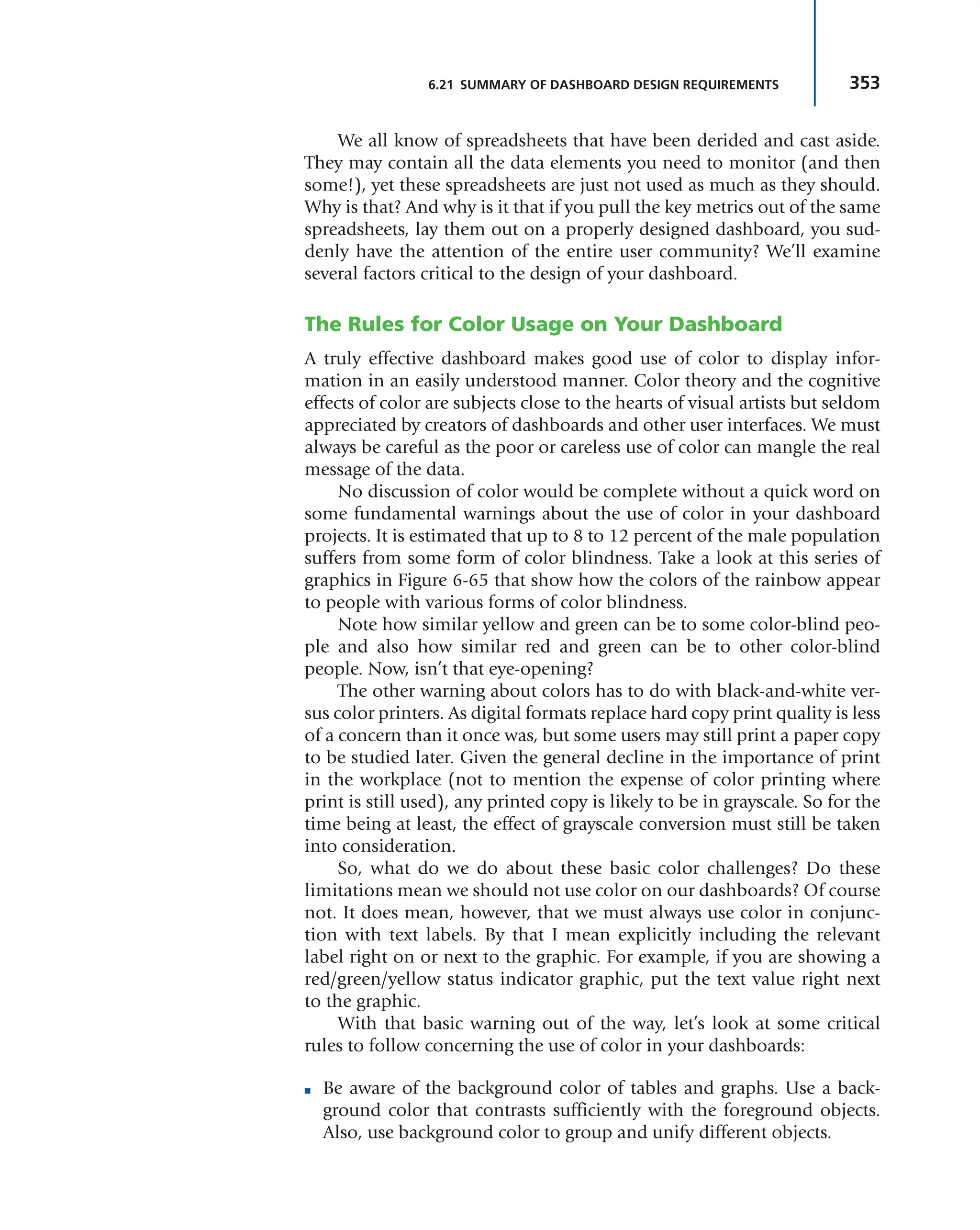 353
6.21 SUMMARY OF DASHBOARD DESIGN REQUIREMENTS
We all know of spreadsheets that have been derided and cast aside.
They may contain all the data elements you need to monitor (and then
some!), yet these spreadsheets are just not used as much as they should.
Why is that? And why is it that if you pull the key metrics out of the same
spreadsheets, lay them out on a properly designed dashboard, you sud-
denly have the attention of the entire user community? We’ll examine
several factors critical to the design of your dashboard.
The Rules for Color Usage on Your Dashboard
A truly effective dashboard makes good use of color to display infor-
mation in an easily understood manner. Color theory and the cognitive
effects of color are subjects close to the hearts of visual artists but seldom
appreciated by creators of dashboards and other user interfaces. We must
always be careful as the poor or careless use of color can mangle the real
message of the data.
No discussion of color would be complete without a quick word on
some fundamental warnings about the use of color in your dashboard
projects. It is estimated that up to 8 to 12 percent of the male population
suffers from some form of color blindness. Take a look at this series of
graphics in Figure 6-65 that show how the colors of the rainbow appear
to people with various forms of color blindness.
Note how similar yellow and green can be to some color-blind peo-
ple and also how similar red and green can be to other color-blind
people. Now, isn’t that eye-opening?
The other warning about colors has to do with black-and-white ver-
sus color printers. As digital formats replace hard copy print quality is less
of a concern than it once was, but some users may still print a paper copy
to be studied later. Given the general decline in the importance of print
in the workplace (not to mention the expense of color printing where
print is still used), any printed copy is likely to be in grayscale. So for the
time being at least, the effect of grayscale conversion must still be taken
into consideration.
So, what do we do about these basic color challenges? Do these
limitations mean we should not use color on our dashboards? Of course
not. It does mean, however, that we must always use color in conjunc-
tion with text labels. By that I mean explicitly including the relevant
label right on or next to the graphic. For example, if you are showing a
red/green/yellow status indicator graphic, put the text value right next
to the graphic.
With that basic warning out of the way, let’s look at some critical
rules to follow concerning the use of color in your dashboards:
■ Be aware of the background color of tables and graphs. Use a back-
ground color that contrasts sufficiently with the foreground objects.
Also, use background color to group and unify different objects.
 
