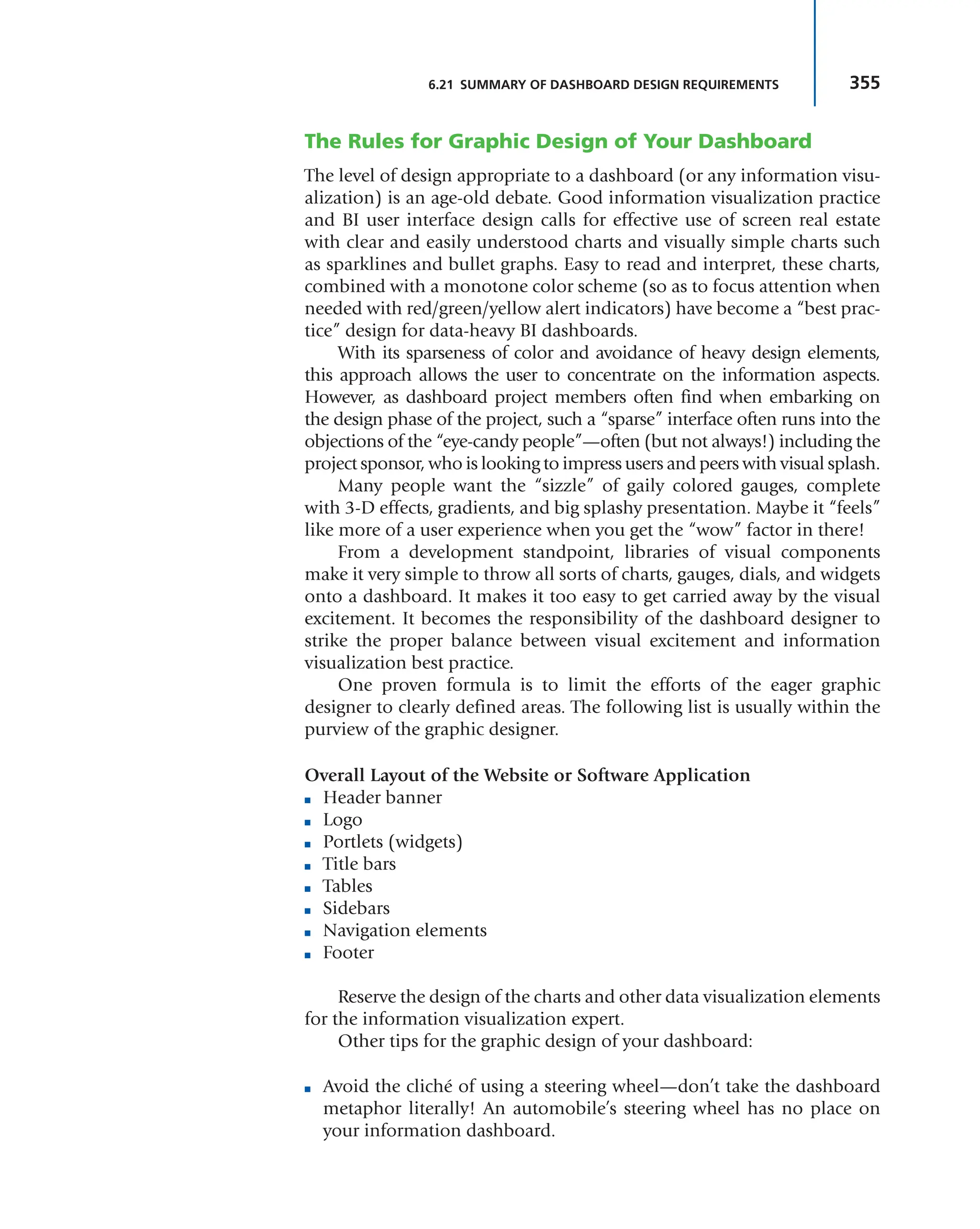 355
6.21 SUMMARY OF DASHBOARD DESIGN REQUIREMENTS
The Rules for Graphic Design of Your Dashboard
The level of design appropriate to a dashboard (or any information visu-
alization) is an age-old debate. Good information visualization practice
and BI user interface design calls for effective use of screen real estate
with clear and easily understood charts and visually simple charts such
as sparklines and bullet graphs. Easy to read and interpret, these charts,
combined with a monotone color scheme (so as to focus attention when
needed with red/green/yellow alert indicators) have become a “best prac-
tice” design for data-heavy BI dashboards.
With its sparseness of color and avoidance of heavy design elements,
this approach allows the user to concentrate on the information aspects.
However, as dashboard project members often find when embarking on
the design phase of the project, such a “sparse” interface often runs into the
objections of the “eye-candy people”—often (but not always!) including the
project sponsor, who is looking to impress users and peers with visual splash.
Many people want the “sizzle” of gaily colored gauges, complete
with 3-D effects, gradients, and big splashy presentation. Maybe it “feels”
like more of a user experience when you get the “wow” factor in there!
From a development standpoint, libraries of visual components
make it very simple to throw all sorts of charts, gauges, dials, and widgets
onto a dashboard. It makes it too easy to get carried away by the visual
excitement. It becomes the responsibility of the dashboard designer to
strike the proper balance between visual excitement and information
visualization best practice.
One proven formula is to limit the efforts of the eager graphic
designer to clearly defined areas. The following list is usually within the
purview of the graphic designer.
Overall Layout of the Website or Software Application
■ Header banner
■ Logo
■ Portlets (widgets)
■ Title bars
■ Tables
■ Sidebars
■ Navigation elements
■ Footer
Reserve the design of the charts and other data visualization elements
for the information visualization expert.
Other tips for the graphic design of your dashboard:
■ Avoid the cliché of using a steering wheel—don’t take the dashboard
metaphor literally! An automobile’s steering wheel has no place on
your information dashboard.
 