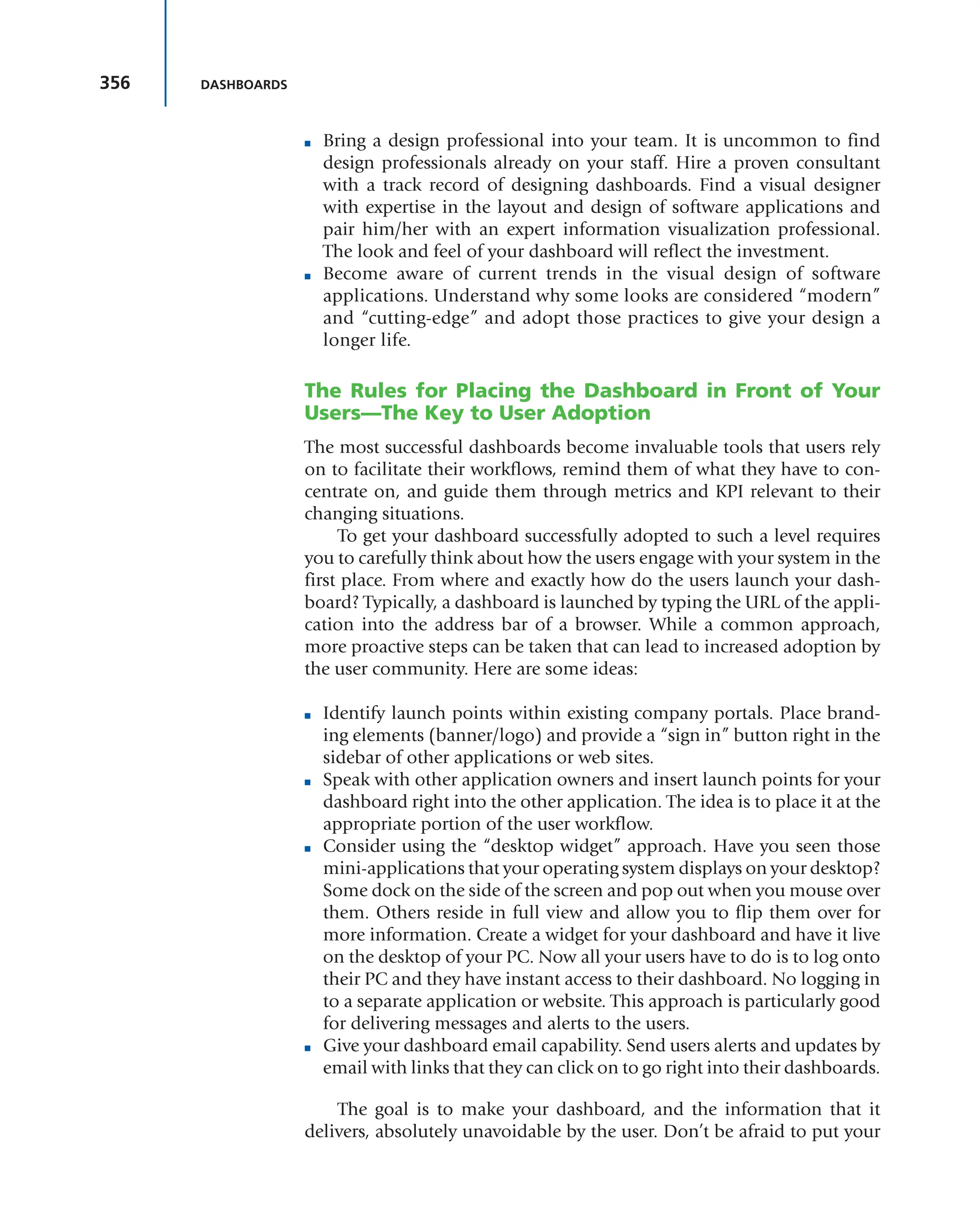 356 DASHBOARDS
■ Bring a design professional into your team. It is uncommon to find
design professionals already on your staff. Hire a proven consultant
with a track record of designing dashboards. Find a visual designer
with expertise in the layout and design of software applications and
pair him/her with an expert information visualization professional.
The look and feel of your dashboard will reflect the investment.
■ Become aware of current trends in the visual design of software
applications. Understand why some looks are considered “modern”
and “cutting-edge” and adopt those practices to give your design a
longer life.
The Rules for Placing the Dashboard in Front of Your
Users—The Key to User Adoption
The most successful dashboards become invaluable tools that users rely
on to facilitate their workflows, remind them of what they have to con-
centrate on, and guide them through metrics and KPI relevant to their
changing situations.
To get your dashboard successfully adopted to such a level requires
you to carefully think about how the users engage with your system in the
first place. From where and exactly how do the users launch your dash-
board? Typically, a dashboard is launched by typing the URL of the appli-
cation into the address bar of a browser. While a common approach,
more proactive steps can be taken that can lead to increased adoption by
the user community. Here are some ideas:
■ Identify launch points within existing company portals. Place brand-
ing elements (banner/logo) and provide a “sign in” button right in the
sidebar of other applications or web sites.
■ Speak with other application owners and insert launch points for your
dashboard right into the other application. The idea is to place it at the
appropriate portion of the user workflow.
■ Consider using the “desktop widget” approach. Have you seen those
mini-applications that your operating system displays on your desktop?
Some dock on the side of the screen and pop out when you mouse over
them. Others reside in full view and allow you to flip them over for
more information. Create a widget for your dashboard and have it live
on the desktop of your PC. Now all your users have to do is to log onto
their PC and they have instant access to their dashboard. No logging in
to a separate application or website. This approach is particularly good
for delivering messages and alerts to the users.
■ Give your dashboard email capability. Send users alerts and updates by
email with links that they can click on to go right into their dashboards.
The goal is to make your dashboard, and the information that it
delivers, absolutely unavoidable by the user. Don’t be afraid to put your
 