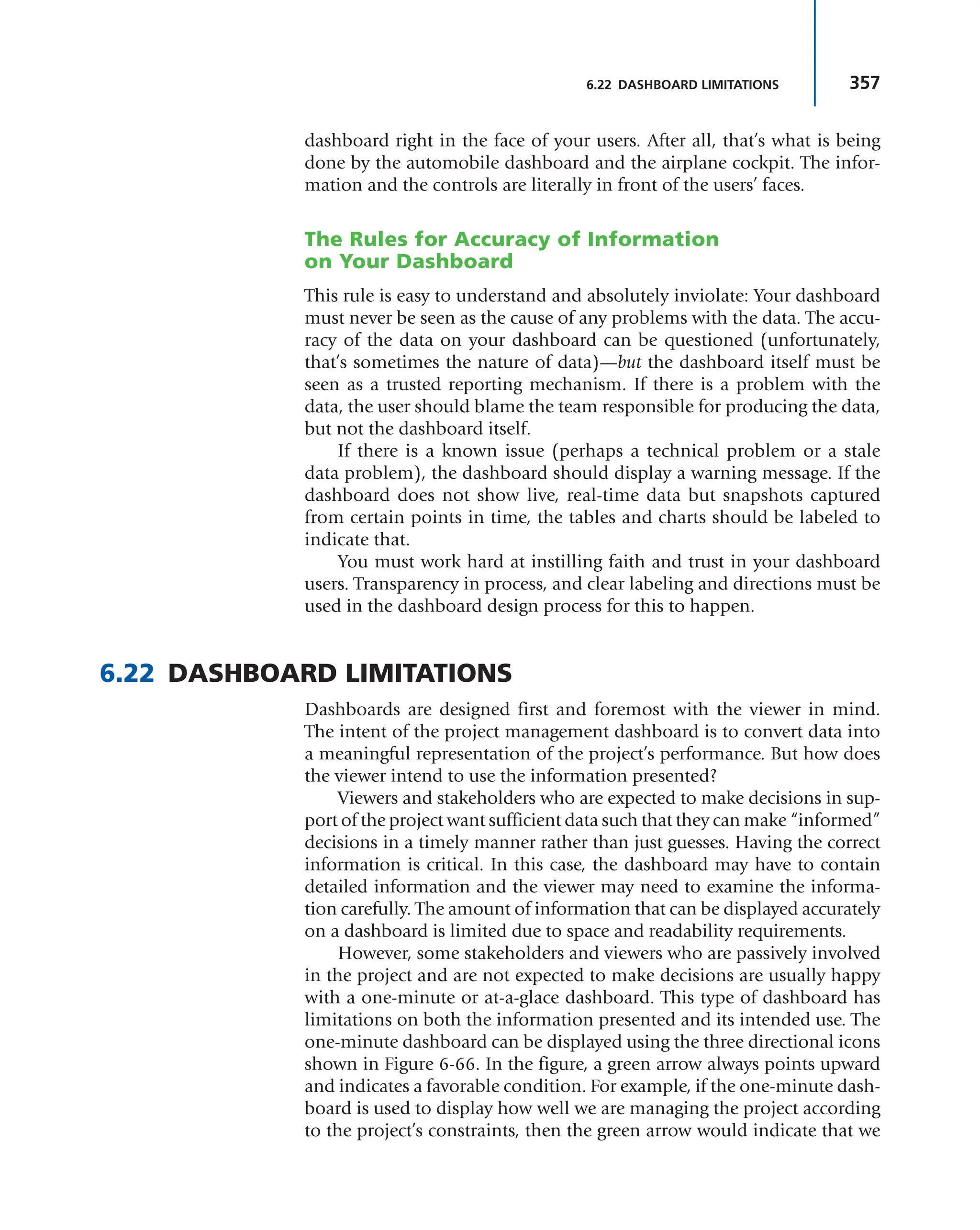 357
6.22 DASHBOARD LIMITATIONS
dashboard right in the face of your users. After all, that’s what is being
done by the automobile dashboard and the airplane cockpit. The infor-
mation and the controls are literally in front of the users’ faces.
The Rules for Accuracy of Information
on Your Dashboard
This rule is easy to understand and absolutely inviolate: Your dashboard
must never be seen as the cause of any problems with the data. The accu-
racy of the data on your dashboard can be questioned (unfortunately,
that’s sometimes the nature of data)—but the dashboard itself must be
seen as a trusted reporting mechanism. If there is a problem with the
data, the user should blame the team responsible for producing the data,
but not the dashboard itself.
If there is a known issue (perhaps a technical problem or a stale
data problem), the dashboard should display a warning message. If the
dashboard does not show live, real-time data but snapshots captured
from certain points in time, the tables and charts should be labeled to
indicate that.
You must work hard at instilling faith and trust in your dashboard
users. Transparency in process, and clear labeling and directions must be
used in the dashboard design process for this to happen.
6.22 DASHBOARD LIMITATIONS
Dashboards are designed first and foremost with the viewer in mind.
The intent of the project management dashboard is to convert data into
a meaningful representation of the project’s performance. But how does
the viewer intend to use the information presented?
Viewers and stakeholders who are expected to make decisions in sup-
port of the project want sufficient data such that they can make “informed”
decisions in a timely manner rather than just guesses. Having the correct
information is critical. In this case, the dashboard may have to contain
detailed information and the viewer may need to examine the informa-
tion carefully. The amount of information that can be displayed accurately
on a dashboard is limited due to space and readability requirements.
However, some stakeholders and viewers who are passively involved
in the project and are not expected to make decisions are usually happy
with a one-minute or at-a-glace dashboard. This type of dashboard has
limitations on both the information presented and its intended use. The
one-minute dashboard can be displayed using the three directional icons
shown in Figure 6-66. In the figure, a green arrow always points upward
and indicates a favorable condition. For example, if the one-minute dash-
board is used to display how well we are managing the project according
to the project’s constraints, then the green arrow would indicate that we
 