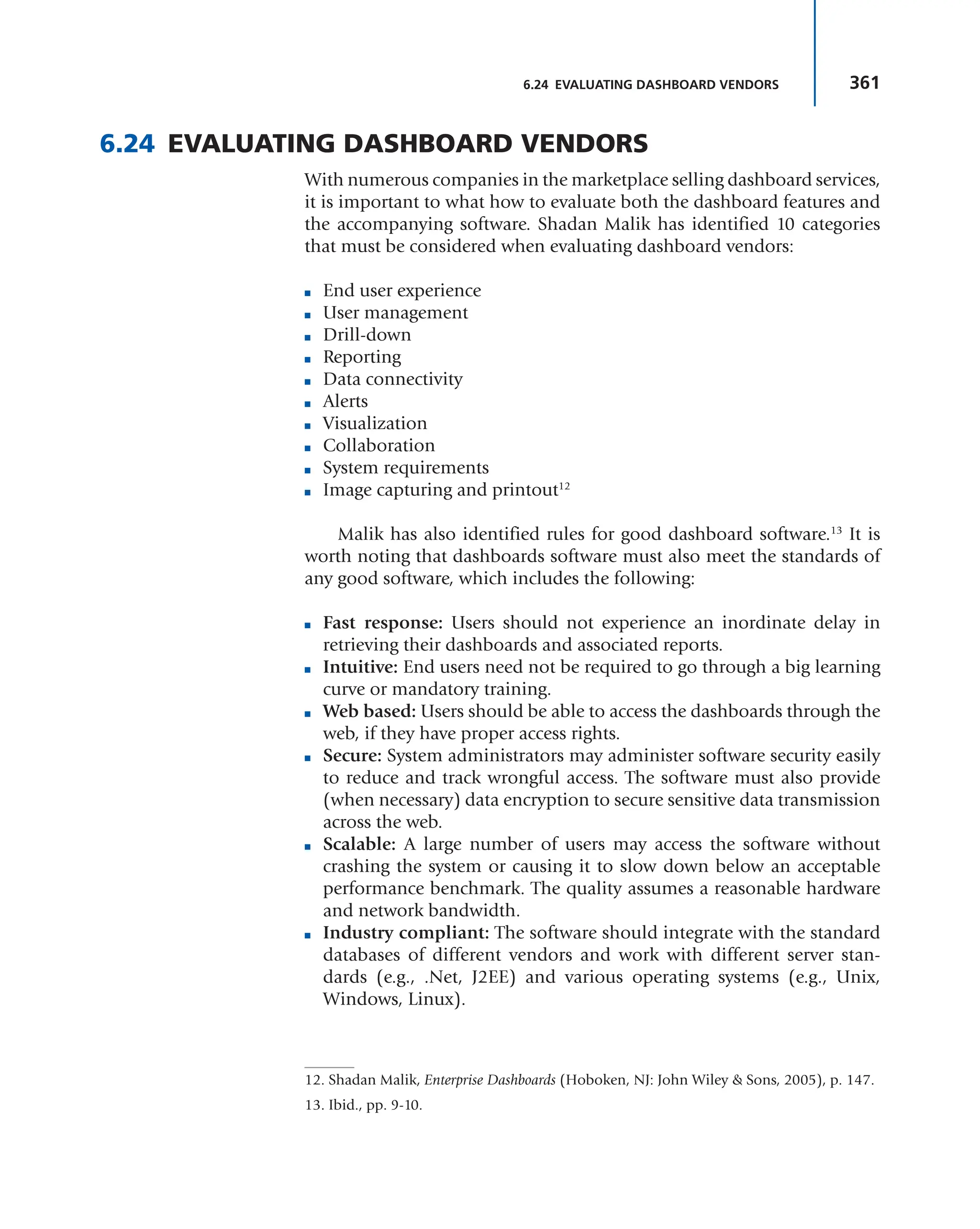 361
6.24 EVALUATING DASHBOARD VENDORS
6.24 EVALUATING DASHBOARD VENDORS
With numerous companies in the marketplace selling dashboard services,
it is important to what how to evaluate both the dashboard features and
the accompanying software. Shadan Malik has identified 10 categories
that must be considered when evaluating dashboard vendors:
■ End user experience
■ User management
■ Drill-down
■ Reporting
■ Data connectivity
■ Alerts
■ Visualization
■ Collaboration
■ System requirements
■ Image capturing and printout12
Malik has also identified rules for good dashboard software.13
It is
worth noting that dashboards software must also meet the standards of
any good software, which includes the following:
■ Fast response: Users should not experience an inordinate delay in
retrieving their dashboards and associated reports.
■ Intuitive: End users need not be required to go through a big learning
curve or mandatory training.
■ Web based: Users should be able to access the dashboards through the
web, if they have proper access rights.
■ Secure: System administrators may administer software security easily
to reduce and track wrongful access. The software must also provide
(when necessary) data encryption to secure sensitive data transmission
across the web.
■ Scalable: A large number of users may access the software without
crashing the system or causing it to slow down below an acceptable
performance benchmark. The quality assumes a reasonable hardware
and network bandwidth.
■ Industry compliant: The software should integrate with the standard
databases of different vendors and work with different server stan-
dards (e.g., .Net, J2EE) and various operating systems (e.g., Unix,
Windows, Linux).
12. Shadan Malik, Enterprise Dashboards (Hoboken, NJ: John Wiley & Sons, 2005), p. 147.
13. Ibid., pp. 9-10.
 