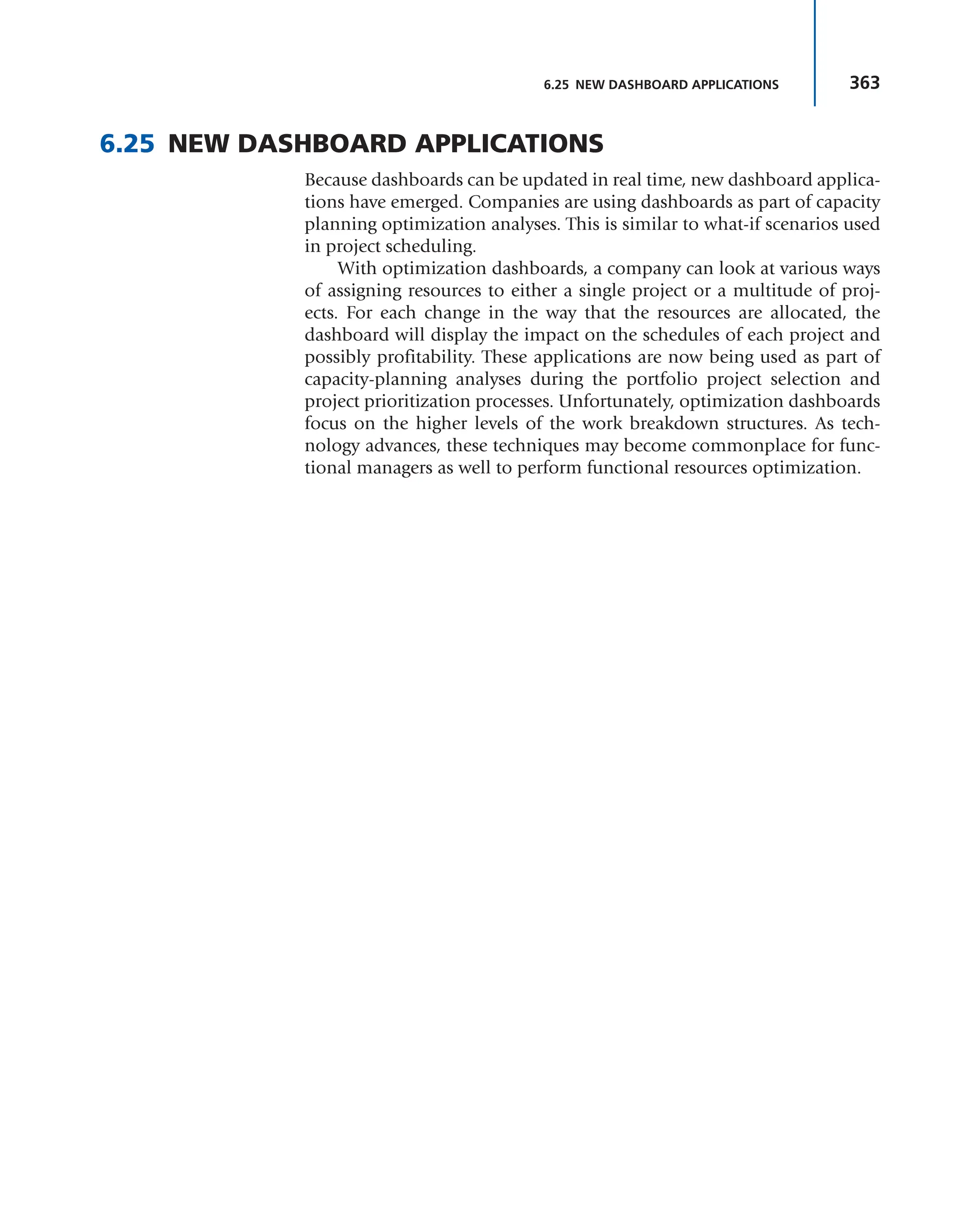 363
6.25 NEW DASHBOARD APPLICATIONS
6.25 NEW DASHBOARD APPLICATIONS
Because dashboards can be updated in real time, new dashboard applica-
tions have emerged. Companies are using dashboards as part of capacity
planning optimization analyses. This is similar to what-if scenarios used
in project scheduling.
With optimization dashboards, a company can look at various ways
of assigning resources to either a single project or a multitude of proj-
ects. For each change in the way that the resources are allocated, the
dashboard will display the impact on the schedules of each project and
possibly profitability. These applications are now being used as part of
capacity-planning analyses during the portfolio project selection and
project prioritization processes. Unfortunately, optimization dashboards
focus on the higher levels of the work breakdown structures. As tech-
nology advances, these techniques may become commonplace for func-
tional managers as well to perform functional resources optimization.
 