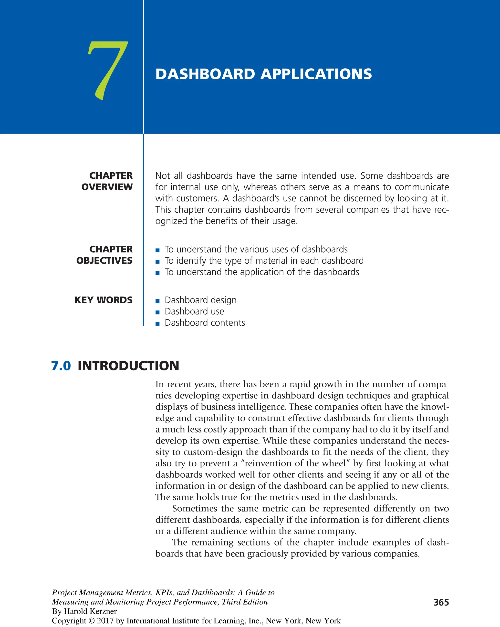365
Not all dashboards have the same intended use. Some dashboards are
for internal use only, whereas others serve as a means to communicate
with customers. A dashboard’s use cannot be discerned by looking at it.
This chapter contains dashboards from several companies that have rec-
ognized the benefits of their usage.
CHAPTER
OVERVIEW
CHAPTER
OBJECTIVES
7 DASHBOARD APPLICATIONS
■ To understand the various uses of dashboards
■ To identify the type of material in each dashboard
■ To understand the application of the dashboards
KEY WORDS ■ Dashboard design
■ Dashboard use
■ Dashboard contents
7.0 INTRODUCTION
In recent years, there has been a rapid growth in the number of compa-
nies developing expertise in dashboard design techniques and graphical
displays of business intelligence. These companies often have the knowl-
edge and capability to construct effective dashboards for clients through
a much less costly approach than if the company had to do it by itself and
develop its own expertise. While these companies understand the neces-
sity to custom-design the dashboards to fit the needs of the client, they
also try to prevent a “reinvention of the wheel” by first looking at what
dashboards worked well for other clients and seeing if any or all of the
information in or design of the dashboard can be applied to new clients.
The same holds true for the metrics used in the dashboards.
Sometimes the same metric can be represented differently on two
different dashboards, especially if the information is for different clients
or a different audience within the same company.
The remaining sections of the chapter include examples of dash-
boards that have been graciously provided by various companies.
Project Management Metrics, KPIs, and Dashboards: A Guide to
Measuring and Monitoring Project Performance, Third Edition
By Harold Kerzner
Copyright © 2017 by International Institute for Learning, Inc., New York, New York
 
