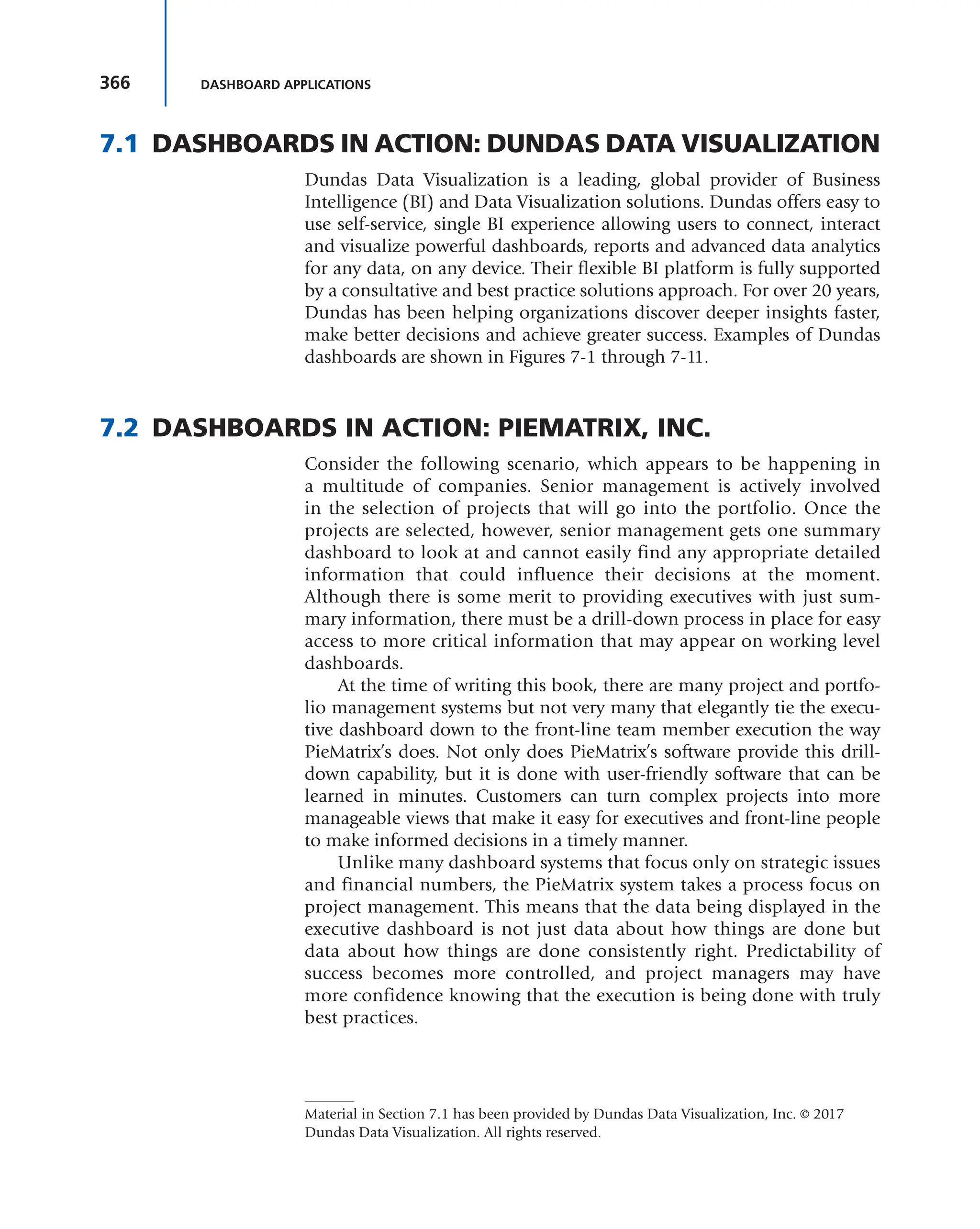 366 DASHBOARD APPLICATIONS
7.1 DASHBOARDS IN ACTION: DUNDAS DATA VISUALIZATION
Dundas Data Visualization is a leading, global provider of Business
Intelligence (BI) and Data Visualization solutions. Dundas offers easy to
use self-service, single BI experience allowing users to connect, interact
and visualize powerful dashboards, reports and advanced data analytics
for any data, on any device. Their flexible BI platform is fully supported
by a consultative and best practice solutions approach. For over 20 years,
Dundas has been helping organizations discover deeper insights faster,
make better decisions and achieve greater success. Examples of Dundas
dashboards are shown in Figures 7-1 through 7-11.
7.2 DASHBOARDS IN ACTION: PIEMATRIX, INC.
Consider the following scenario, which appears to be happening in
a multitude of companies. Senior management is actively involved
in the selection of projects that will go into the portfolio. Once the
projects are selected, however, senior management gets one summary
dashboard to look at and cannot easily find any appropriate detailed
information that could influence their decisions at the moment.
Although there is some merit to providing executives with just sum-
mary information, there must be a drill-down process in place for easy
access to more critical information that may appear on working level
dashboards.
At the time of writing this book, there are many project and portfo-
lio management systems but not very many that elegantly tie the execu-
tive dashboard down to the front-line team member execution the way
PieMatrix’s does. Not only does PieMatrix’s software provide this drill-
down capability, but it is done with user-friendly software that can be
learned in minutes. Customers can turn complex projects into more
manageable views that make it easy for executives and front-line people
to make informed decisions in a timely manner.
Unlike many dashboard systems that focus only on strategic issues
and financial numbers, the PieMatrix system takes a process focus on
project management. This means that the data being displayed in the
executive dashboard is not just data about how things are done but
data about how things are done consistently right. Predictability of
success becomes more controlled, and project managers may have
more confidence knowing that the execution is being done with truly
best practices.
Material in Section 7.1 has been provided by Dundas Data Visualization, Inc. © 2017
Dundas Data Visualization. All rights reserved.
 