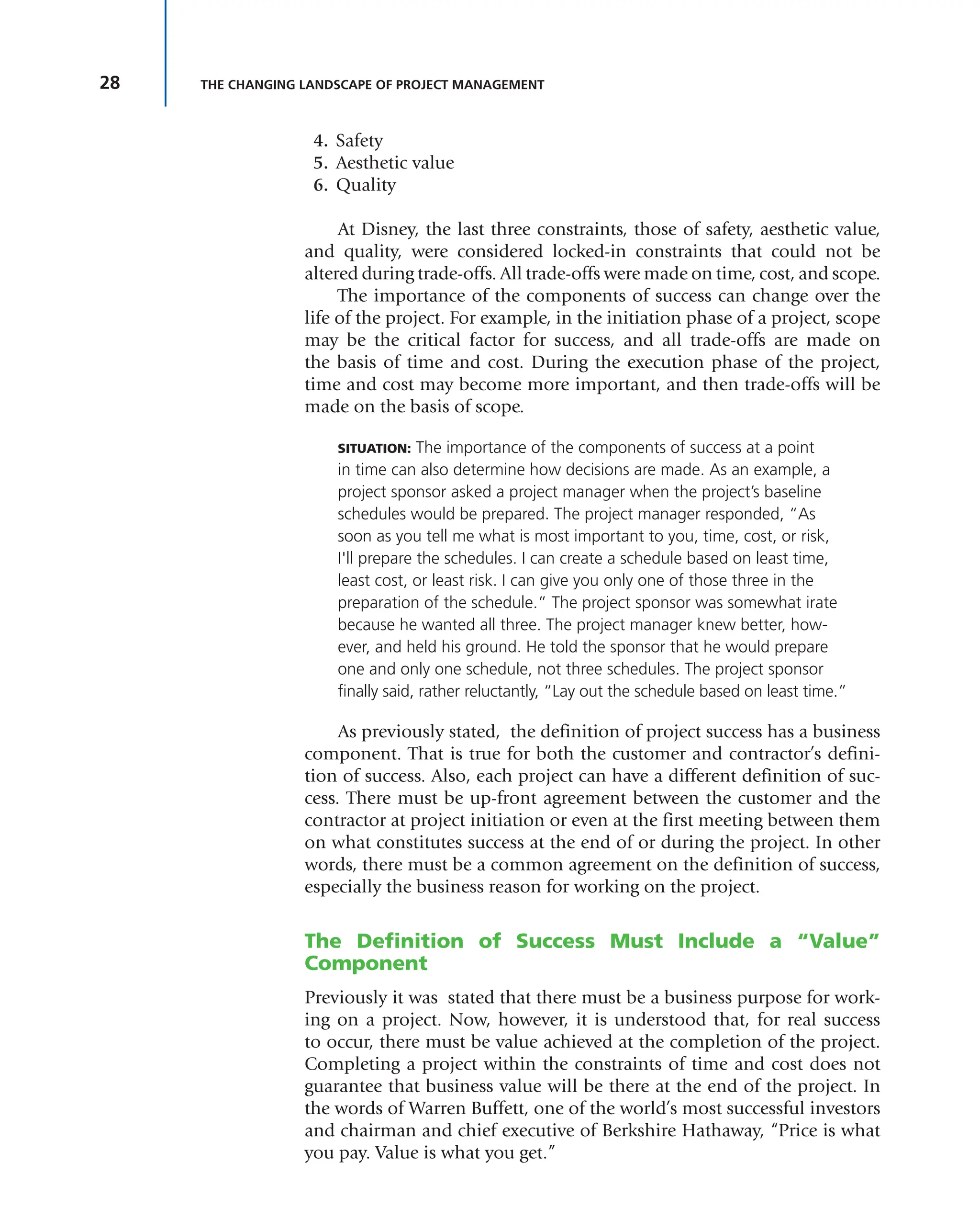 28 THE CHANGING LANDSCAPE OF PROJECT MANAGEMENT
4. Safety
5. Aesthetic value
6. Quality
At Disney, the last three constraints, those of safety, aesthetic value,
and quality, were considered locked-in constraints that could not be
altered during trade-offs. All trade-offs were made on time, cost, and scope.
The importance of the components of success can change over the
life of the project. For example, in the initiation phase of a project, scope
may be the critical factor for success, and all trade-offs are made on
the basis of time and cost. During the execution phase of the project,
time and cost may become more important, and then trade-offs will be
made on the basis of scope.
SITUATION: The importance of the components of success at a point
in time can also determine how decisions are made. As an example, a
project sponsor asked a project manager when the project’s baseline
schedules would be prepared. The project manager responded, “As
soon as you tell me what is most important to you, time, cost, or risk,
I'll prepare the schedules. I can create a schedule based on least time,
least cost, or least risk. I can give you only one of those three in the
preparation of the schedule.” The project sponsor was somewhat irate
because he wanted all three. The project manager knew better, how-
ever, and held his ground. He told the sponsor that he would prepare
one and only one schedule, not three schedules. The project sponsor
finally said, rather reluctantly, “Lay out the schedule based on least time.”
As previously stated, the definition of project success has a business
component. That is true for both the customer and contractor’s defini-
tion of success. Also, each project can have a different definition of suc-
cess. There must be up-front agreement between the customer and the
contractor at project initiation or even at the first meeting between them
on what constitutes success at the end of or during the project. In other
words, there must be a common agreement on the definition of success,
especially the business reason for working on the project.
The Definition of Success Must Include a “Value”
Component
Previously it was stated that there must be a business purpose for work-
ing on a project. Now, however, it is understood that, for real success
to occur, there must be value achieved at the completion of the project.
Completing a project within the constraints of time and cost does not
guarantee that business value will be there at the end of the project. In
the words of Warren Buffett, one of the world’s most successful investors
and chairman and chief executive of Berkshire Hathaway, “Price is what
you pay. Value is what you get.”
 