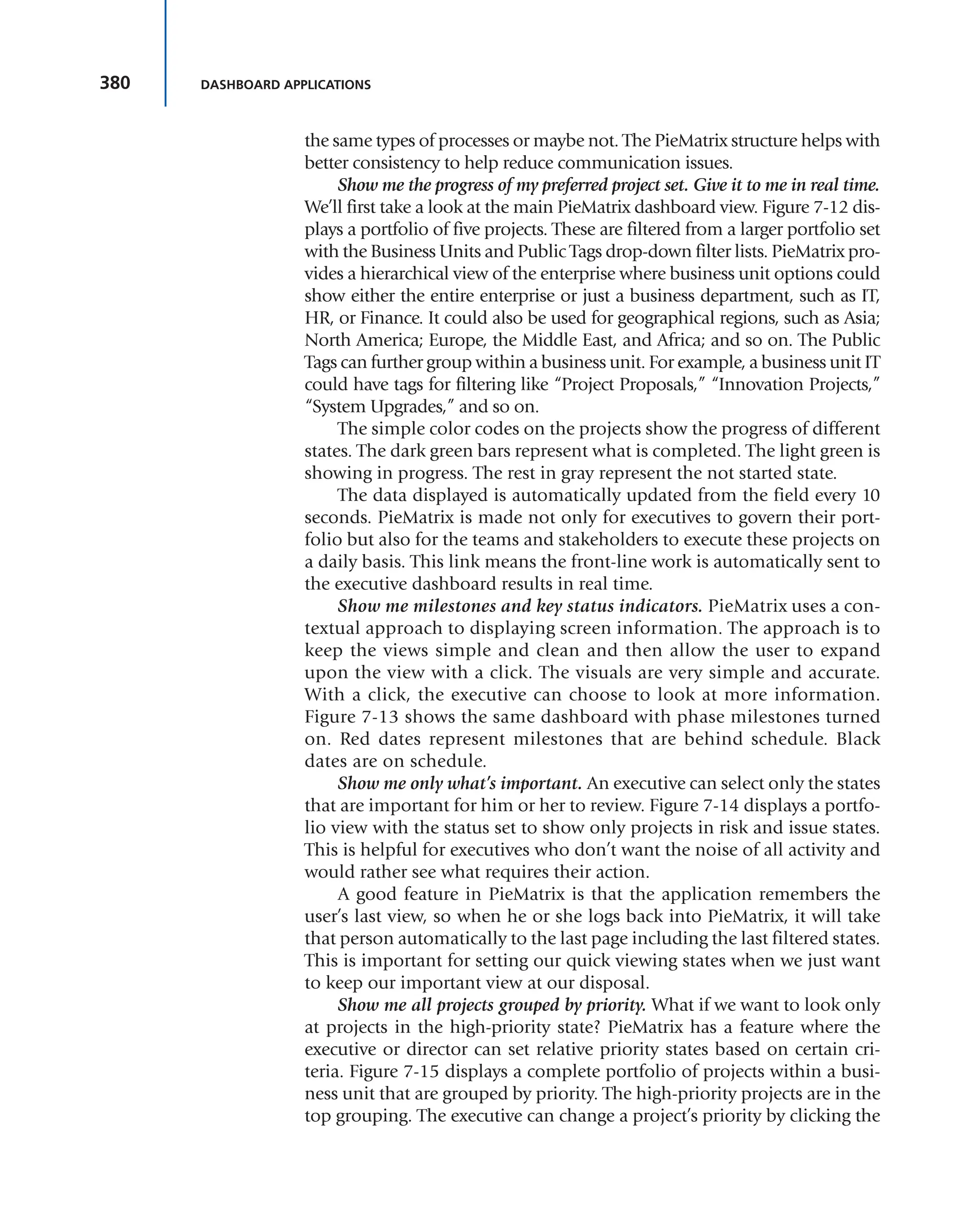 380 DASHBOARD APPLICATIONS
the same types of processes or maybe not. The PieMatrix structure helps with
better consistency to help reduce communication issues.
Show me the progress of my preferred project set. Give it to me in real time.
We’ll first take a look at the main PieMatrix dashboard view. Figure 7-12 dis-
plays a portfolio of five projects. These are filtered from a larger portfolio set
with the Business Units and Public Tags drop-down filter lists. PieMatrix pro-
vides a hierarchical view of the enterprise where business unit options could
show either the entire enterprise or just a business department, such as IT,
HR, or Finance. It could also be used for geographical regions, such as Asia;
North America; Europe, the Middle East, and Africa; and so on. The Public
Tags can further group within a business unit. For example, a business unit IT
could have tags for filtering like “Project Proposals,” “Innovation Projects,”
“System Upgrades,” and so on.
The simple color codes on the projects show the progress of different
states. The dark green bars represent what is completed. The light green is
showing in progress. The rest in gray represent the not started state.
The data displayed is automatically updated from the field every 10
seconds. PieMatrix is made not only for executives to govern their port-
folio but also for the teams and stakeholders to execute these projects on
a daily basis. This link means the front-line work is automatically sent to
the executive dashboard results in real time.
Show me milestones and key status indicators. PieMatrix uses a con-
textual approach to displaying screen information. The approach is to
keep the views simple and clean and then allow the user to expand
upon the view with a click. The visuals are very simple and accurate.
With a click, the executive can choose to look at more information.
Figure 7-13 shows the same dashboard with phase milestones turned
on. Red dates represent milestones that are behind schedule. Black
dates are on schedule.
Show me only what’s important. An executive can select only the states
that are important for him or her to review. Figure 7-14 displays a portfo-
lio view with the status set to show only projects in risk and issue states.
This is helpful for executives who don’t want the noise of all activity and
would rather see what requires their action.
A good feature in PieMatrix is that the application remembers the
user’s last view, so when he or she logs back into PieMatrix, it will take
that person automatically to the last page including the last filtered states.
This is important for setting our quick viewing states when we just want
to keep our important view at our disposal.
Show me all projects grouped by priority. What if we want to look only
at projects in the high-priority state? PieMatrix has a feature where the
executive or director can set relative priority states based on certain cri-
teria. Figure 7-15 displays a complete portfolio of projects within a busi-
ness unit that are grouped by priority. The high-priority projects are in the
top grouping. The executive can change a project’s priority by clicking the
 